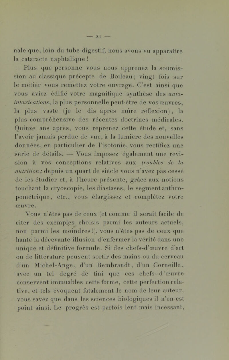nale que, loin du tube digestif, nous avons vu apparaître la catai'actc naphlali({ue ! Plus que personne vous nous apprenez la soumis- sion au classique précepte de Boileau ; vingt fois sur le métier vous remettez votre ouvrage. C’est ainsi que vous aviez édifié votre magnifique synthèse des auio- inloxicallons^ la plus personnelle peut-être de vos œuvres, la plus vaste (je le dis après mûre réflexion), la plus compréhensive des récentes doctrines médicales. Quinze ans après, vous rej)renez cette étude et, sans l’avoir jamais j)erdue de vue, à la lumière des nouvelles flonnées, en particulier de l’isotonie, vous rectifiez une série de détails. — Vous imposez également une révi- sion à vos conceptions relatives aux troubles de la nutrition; depuis un quart de siècle vous n’avez pas cessé de les étudier et, à l’heure présente, grâce aux notions touchant la cryoscopie, les diastases, le segment anthro- pométricpie, etc., vous élargissez et complétez votre œuvre. Vous n’ètes pas de ceux (et comme il serait facile de citer des exemples choisis parmi les auteurs actuels, non parmi les moindres !', vous n’ètes pas de coux que hante la décevante illusion d’enfermer la vérité dans une unique et définitive formule. Si des chefs-d’œuvre d’art ou de littérature peuvent sortir des mains ou du cerveau d’un Michel-Ange, d’un Rembrandt, d’un Corneille, avec un tel degré de fini que ces chefs-tl’œuvre conservent immuables cette forme, cette perfection rela- tive, et tels évoquent fatalement le nom de leur auteur, vous savez ([ue dans les sciences biologiques il n’en est point ainsi. Le progrès est parfois lent mais incessant.