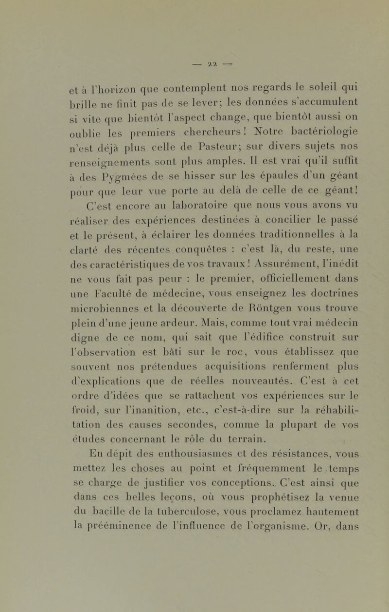 el à riiorizon que conlemplcnt nos regards le soleil qui brille ne Unit j)as de se lever; les données s’accumulent si vite que bientôt l’aspect change, que bientôt aussi on oublie les j)romiers chercheurs 1 Notre bactériologie n’est déjà plus celle de Pasteur; sur divers sujets nos renseignements sont plus amples. 11 est vrai qu’il suffit à des Pvgmées de se hisser sur les épaules d’un géant pour (pie leur vue j)orte au delà de celle de ce géant! C’est encore au laboratoire que nous vous avons vu réaliser des expériences destinées à concilier le passé et le présent, à éclairer les données traditionnelles à la clarté des récentes conquêtes : c’est là, du reste, une des caractéristiques de vos travaux ! Assurément, l’inédit ne vous fait pas peur ; le premier, officiellement dans une Faculté de médecine, vous enseignez les doctrines microbiennes et la découverte de Rôntgen vous trouve [)lein d’une jeune ardeur. Mais, comme tout vrai médecin digne de ce nom, qui sait que l’édifice construit sur l’observation est bâti sur le roc, vous établissez que souvent nos prétendues accpiisitions renferment plus d’explications que de réelles nouveautés. C’est à cet ordre d’idées cpie se rattachent vos expériences sur le froid, sur l’inanition, etc., c’est-à-dire sur la réhabili- tation des causes secondes, comme la plupart de vos études concernant le rôle du terrain. 1mi dépit des enthousiasmes et des résistances, vous mettez les choses au point et fréquemment le temps se charge de justifier vos conceptions. C’est ainsi que dans ces belles le(;ons, oii vous prophétisez la venue du bacille de la tuberculose, vous proclamez hautement la prééminence de l’influence de l’organisme. Or, dans