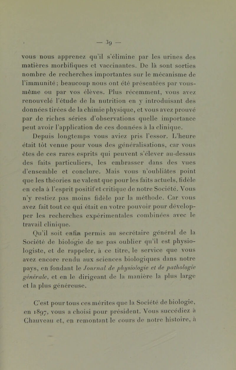 vous nous apprenez (ju’il s’élimine par les urines des matières morbifiques et vaccinantes. De là sont sorties nombre de recherches importantes sur le mécanisme de l’immunité; beaucoup nous ont été pi'ésenlées par vous- même ou par vos élèves. Plus récemment, vous avez renouvelé l’étude de la nutrition en y introduisant des données tirées de la chimie j)hysique, et vous avez prouvé par de riches séries d’observations quelle importance peut avoir l’application de ces données à la clinicpie. Depuis longtemps vous aviez pris l’essor. L’heure était tôt venue pour vous dos généralisations, car vous êtes de ces rares esprits qui peuvent s’élever au-dessus des laits particuliers, les emljrasser dans des vues d’ensemble et conclure, ^lais vous n’oubliàles point c[ue les théories ne valent que j)our les laits actuels, fidèle en cela à l’esprit [)ositiret crilicpie de notre Société. Vous n’y restiez j)as moins fidèle par la méthode. Car vous avez l'ait tout ce qui était en votre pouvoir pour dévelop- per les recherches expérimentales combinées avec le travail clinicpie. (^)u’il soit enfin permis au secrétaire général de la Société de biologie de ne pas oublier (pi’il est physio- logiste, et de rappeler, à ce titre, le service que vous avez encore rendu aux sciences Inologiques dans notre pays, en fondant le Journal de physiologie et de pathologie générale, et en le dirigeant de la manière la plus largo et la |)lus généreuse. C’est pour tous ces mérites que la Société de biologie, en 189-, vous a choisi pour |)résident. Vous succédiez a Cliauveau et, on rejnontant le cours de notre liistoire, a