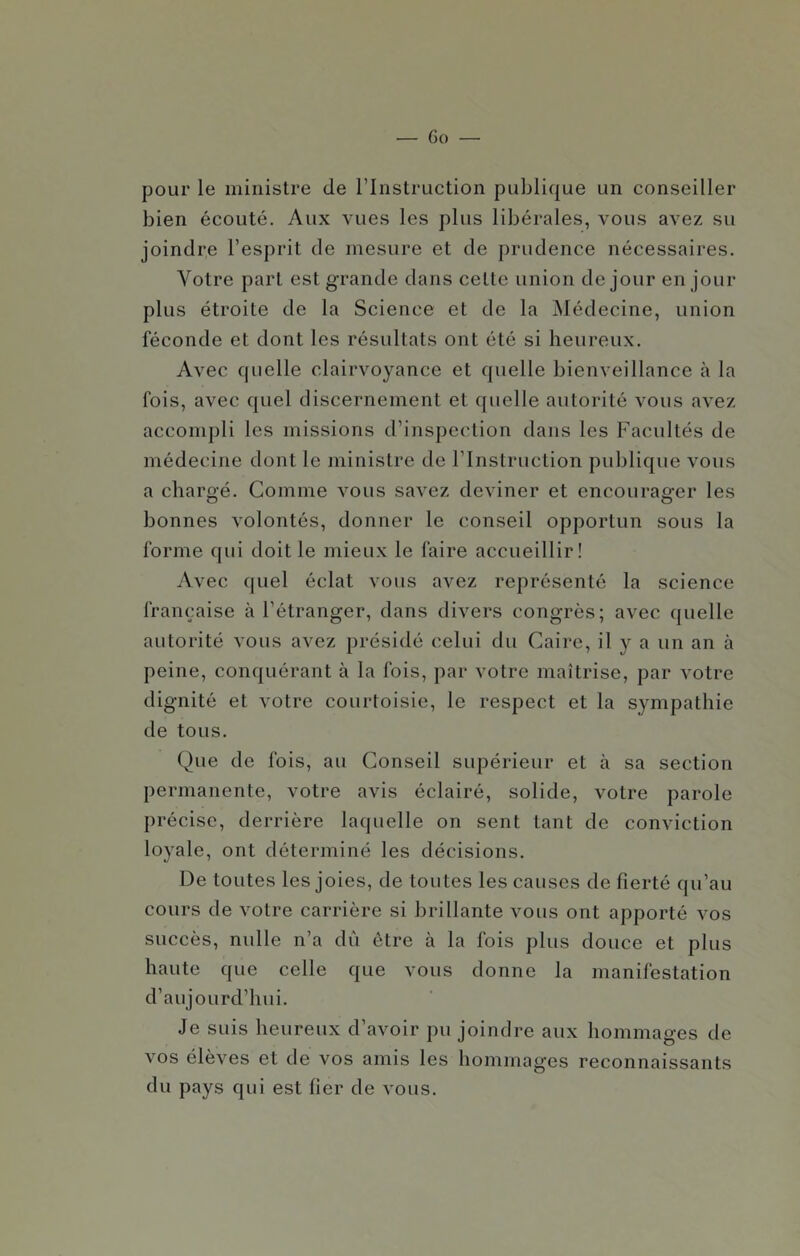 pour le ministre de l’Instruction publique un conseiller bien écouté. Aux vues les plus libérales, vous avez su joindre l’esprit de mesure et de prudence nécessaires. Votre part est grande dans cette union de jour en jour plus étroite de la Science et de la Médecine, union féconde et dont les résultats ont été si heureux. Avec quelle clairvoyance et quelle bienveillance à la fois, avec quel discernement et quelle autorité vous avez accompli les missions d’inspection dans les Facultés de médecine dont le ministre de l’Instruction publique vous a chargé. Comme vous savez deviner et encourager les bonnes volontés, donner le conseil opportun sous la forme qui doit le mieux le faire accueillir! Avec quel éclat vous avez représenté la science française à l’étranger, dans divers congrès; avec quelle autorité vous avez présidé celui du Caire, il y a un an à peine, conquérant à la fois, par votre maîtrise, par votre dignité et votre courtoisie, le respect et la sympathie de tous. Que de fois, au Conseil supérieur et à sa section permanente, votre avis éclairé, solide, votre parole précise, derrière laquelle on sent tant de conviction loyale, ont déterminé les décisions. De toutes les joies, de toutes les causes de fierté qu’au cours de votre carrière si brillante vous ont apporté vos succès, nulle n’a dû être à la fois plus douce et plus haute que celle que vous donne la manifestation d’aujourd’hui. Je suis heureux d’avoir pu joindre aux hommages de vos élèves et de vos amis les hommages reconnaissants du pays qui est lier de vous.