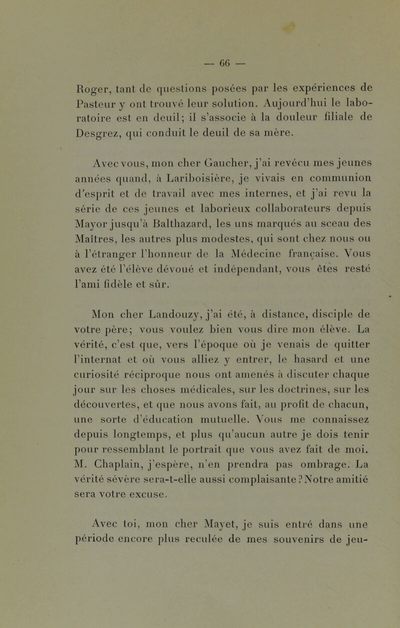 Roger, tanl de ([ueslions posées par les expériences de Pasteur y ont trouvé leur solution. Aujourd’hui le labo- ratoire est en deuil; il s’associe à la douleur fdiale de Desgrez, qui conduit le deuil de sa mère. Avec vous, mon cher Gaucher, j’ai revécu mes jeunes années quand, à Lariboisière, je vivais en communion d'esprit et de travail avec mes internes, et j’ai revu la série de ces jeunes et laborieux collaborateurs depuis Mayor jusqu’à Baltbazard, les uns marqués au sceau des Maîtres, les autres plus modestes, qui sont chez nous ou à l’étranger l’honneur de la Médecine française. Vous avez été l’élève dévoué et indépendant, vous êtes resté l’ami fidèle et sûr. j\Ion cher Landouzy, j’ai été, à distance, disciple de votre père; vous voulez bien vous dire mon élève. La vérité, c’est que, vers l’époque où je venais de ([uitter l’internat et oii vous alliez y entrer, le hasard et une curiosité réciproque nous ont amenés à discuter chaque jour sur les choses médicales, sur les doctrines, sur les découvertes, et que nous avons fait, au profit de chacun, une sorte d’éducation mutuelle. Vous me connaissez depuis longtemps, et plus qu’aucun autre je dois tenir pour ressemblant le portrait que vous avez fait de moi. M. Chaplain, j’espère, n’en prendra pas ombrage. La vérité sévère sera-t-elle aussi complaisante ? Notre amitié sera votre excuse. Avec toi, mon cher Mayet, je suis enti’é dans une période encore plus reculée de mes souvenirs de jeu-