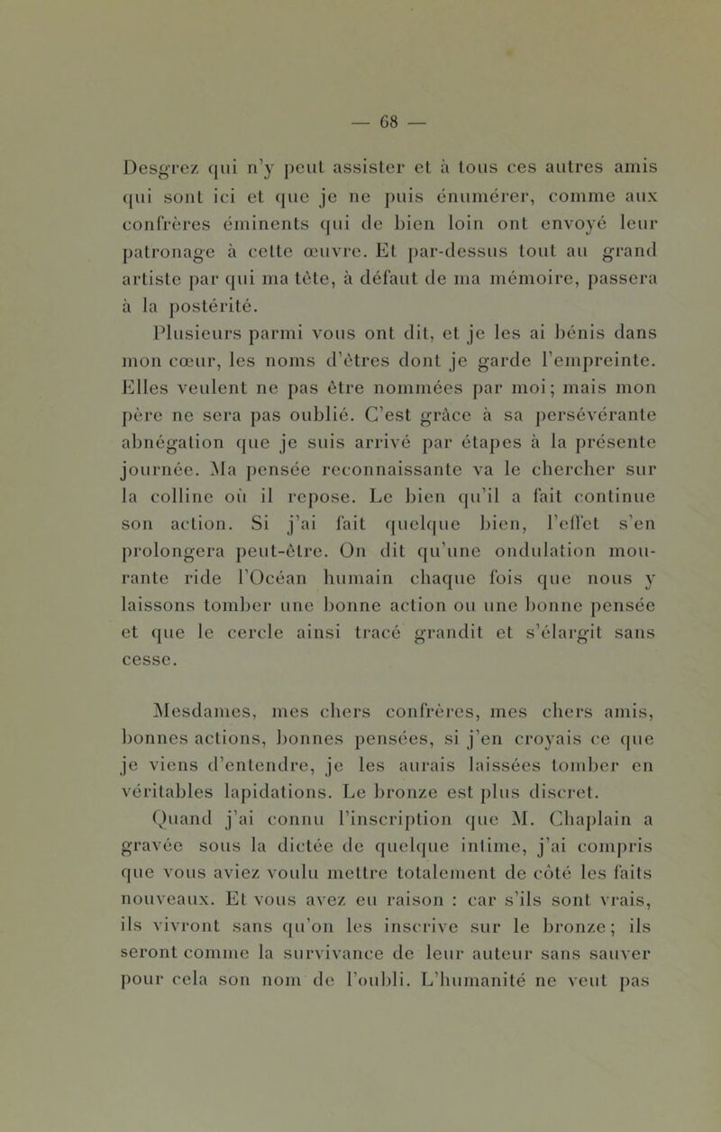 Desgrez qui n’y peut assister et à tous ces autres amis (|ui sont ici et que je ne ])uis énumérer, comme aux confrères éminents (jui Je bien loin ont envoyé leur patronage à cette œuvre. Et par-Jessus tout au grand artiste par qui ma tète, à défaut de ma mémoire, passera à la jiostérité. Plusieurs parmi vous ont dit, et je les ai bénis dans mon cœur, les noms d’êtres dont je garde l’empreinte. Elles veulent ne pas être nommées par moi; mais mon père ne sera pas oublié. C’est grùce à sa persévérante abnégation que je suis arrivé par étapes à la présente journée. Ma j)ensée reconnaissante va le chercher sur la colline oii il repose. Le bien (pi’il a fait continue son action. Si j’ai fait quelque bien, l’elfet s’en prolongera peut-être. Ün dit qu’une ondulation mou- rante ride l’Océan humain chaque fois que nous y laissons tomber une bonne action ou une bonne pensée et que le cercle ainsi tracé grandit et s’élargit sans cesse. Mesdames, mes chers confrères, mes chers amis, bonnes actions, bonnes pensées, si j’en croyais ce fpie je viens d’entendre, je les aurais laissées tond)cr en véritables lapidations. Le bronze est plus discret. (^)uand j’ai connu l’inscription que ^L Chaplain a gravée sous la dictée de quelque intime, j’ai comj)ris que vous aviez voulu mettre totalement de côté les faits nouveaux. Et vous avez eu raison : car s’ils sont vrais, ils vivront sans qu’on les inscrive sur le bronze; ils seront comme la survivance de leur auteur sans sauver pour cela son nom de l’oubli. L’humanité ne veut pas