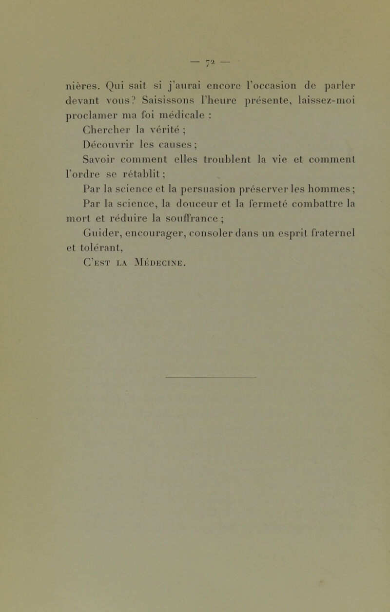 nières. Qui sait si j’aurai encore l’oceasion de parler devant vous? Saisissons l’heure j)résente, laissez-nioi proclamer ma foi médicale : Chercher la vérité ; Découvrir les causes; Savoir comment elles troublent la vie et comment l’ordre se rétablit ; Par la scdence et la persuasion préserver les hommes; Par la science, la douceur et la fermeté combattre la moi-t et réduire la souffrance ; Guider, encourager, consoler dans un esprit fraternel et tolérant. C’est la Médecine.