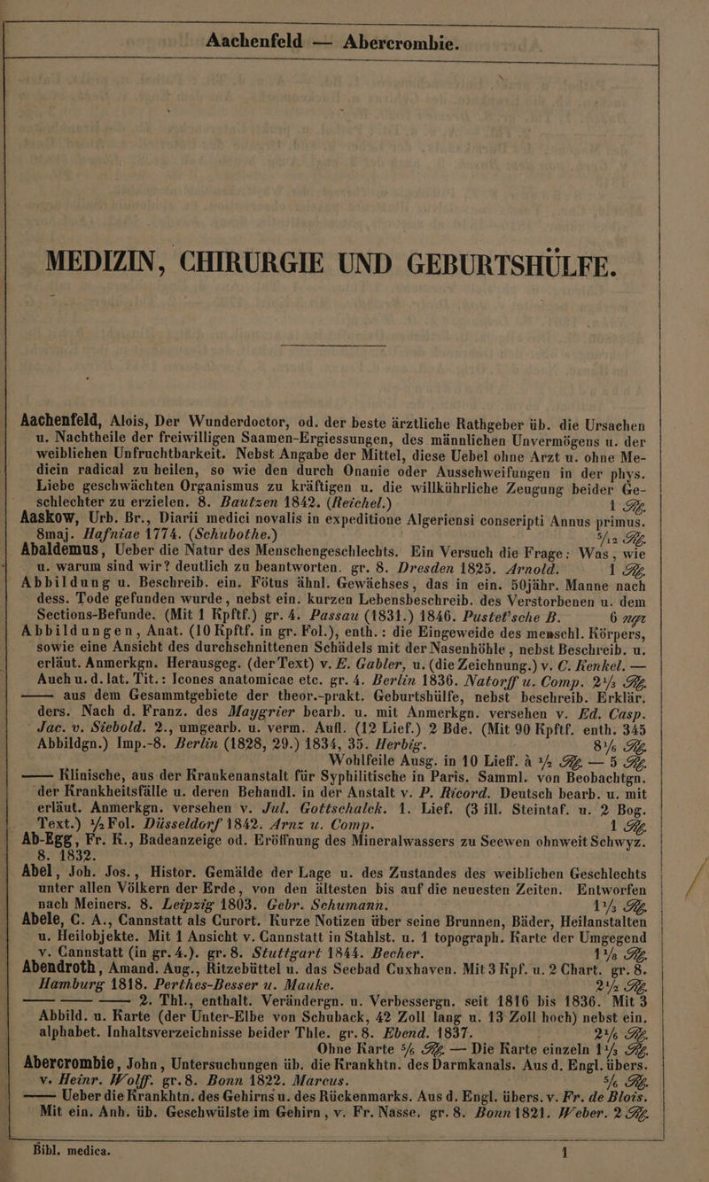 MEDIZIN, CHIRURGIE UND GEBURTSHÜLFE. Aachenfeld, Alois, Der Wunderdoctor, od. der beste ärztliche Rathgeber üb. die Ursachen u. Nachtheile der freiwilligen Saamen-Ergiessungen, des männlichen Unvermögens u. der weiblichen Unfruchtbarkeit. Nebst Angabe der Mittel, diese Uebel ohne Arzt u. ohne Me- diein radical zu heilen, so wie den durch Onanie oder Ausschweifungen in der phys. Liebe geschwächten Organismus zu kräftigen u. die willkührliche Zeugung beider Ge- schlechter zu erzielen. 8. Bautzen 1842. (Beichel.) 1.92. Aaskow, Urb. Br., Diarii mediei novalis in expeditione Algeriensi conseripti Annus primus. 8Smaj. Hafniae 1774. (Schubothe.) | Shı2 KL Abaldemus, Ueber die Natur des Menschengeschlechts. Ein Versuch die Frage: Was, wie u. warum sind wir? deutlich zu beantworten. gr. 8. Dresden 1825. Arnold. 198 Abbildung u. Beschreib. ein. Fötus ähnl. Gewächses, das in ein. 50jähr. Manne nach dess. Tode gefunden wurde, nebst ein. kurzen Lebensbeschreib. des Verstorbenen u. dem Sections-Befunde. (Mit 1 Rpftf.) gr. 4. Passau (1831.) 1846. Pustet’sche B. 1772 Abbildungen, Anat. (10 Rpftf. in gr. Fol.), enth. : die Eingeweide des menschl. Körpers, sowie eine Ansicht des durchschnittenen Schädels mit der Nasenhöhle , nebst Beschreib. u. erläut. Anmerkgn. Herausgeg. (der Text) v. E. Gabler, u. (die Zeichnung.) v. ©. Kenkel. — Auch u.d.lat. Tit.: Icones anatomicae etc. gr. 4. Berlin 1836. Natorff u. Comp. 21% R2. aus dem Gesammtgebiete der theor.-prakt. Geburtshülfe, nebst besehreib. Erklär. ders. Nach d. Franz. des Maygrier bearb. u. mit Anmerkgn. versehen v. Ed. Casp. Jac. v. Siebold. 2., umgearb. u. verm. Aufl. (12 Lief.) 2 Bde. (Mit 90 Kpftf. enth. 345 Abbildgn.) Imp.-8. Berlin (1828, 29.) 1834, 35. Herbig. 037 8774 Wohlfeile Ausg. in 10 Lief. a % 2 —5 3%. Rlinische, aus der Krankenanstalt für Syphilitische in Paris. Samml. von Beobachtgn. ‚der Krankheitsfälle u. deren Behandl. in der Anstalt v. P. Ricord. Deutsch bearb. u. mit erläut. Anmerkgn. versehen v. Jul. Gottschalek. 1. Lief. (3 ill. Steintaf. u. 2 Bog. - Text.) %Fol. Düsseldorf 1842. Arnz u. Comp. 1.94 Ab-Egg, Fr. R., Badeanzeige od. Eröffnung des Mineralwassers zu Seewen ohnweit Schwyz. 8. 1832. Abel, Joh. Jos., Histor. Gemälde der Lage u. des Zustandes des weiblichen Geschlechts unter allen Völkern der Erde, von den ältesten bis auf die neuesten Zeiten. Entworfen nach Meiners. 8. Leipzig 1803. Gebr. Schumann. 1% 32 Abele, C. A., Cannstatt als Curort. Kurze Notizen über seine Brunnen, Bäder, Heilanstalten u. Heilobjekte. Mit 1 Ansicht v. Cannstatt in Stahlst. u. 1 topograph. Rarte der Umgegend v. Cannstatt (in gr. 4.). gr.8. Stuttgart 1844. Becher. 1% 32. Abendroth, Amand. Aug., Ritzebüttel u. das Seebad Cuxhaven. Mit 3 Kpf. u. 2 Chart. gr. 8. Hamburg 1818. Perthes-Besser u. Mauke. ya RL. Posi; —— 2. Thl., enthalt. Verändergn. u. Verbessergn. seit 1816 bis 1836. Mit 3 Abbild. u. Karte (der Unter-Elbe von Schuback, 42 Zoll lang u. 13 Zoll hoch) nebst ein. alphabet. Inhaltsverzeichnisse beider Thle. gr.8. Ebend. 1837. 2 BL. Obne Rarte 5% 92. — Die Rarte einzeln 11% 9%, Abercrombie, John, Untersuchungen üb. die Krankhtn. des Darmkanals. Aus d. Engl. übers. v. Heinr. Wolff. gv.8. Bonn 1822. Mareus. I RL. Ueber die Krankhtn. des Gehirns u. des Rückenmarks. Aus d. Engl. übers. v. Fr. de Blois. ' Mit ein. Anh. üb. Geschwülste im Gehirn , v. Fr. Nasse. gr. 8. Bonn 1821. Weber. 2.%4.
