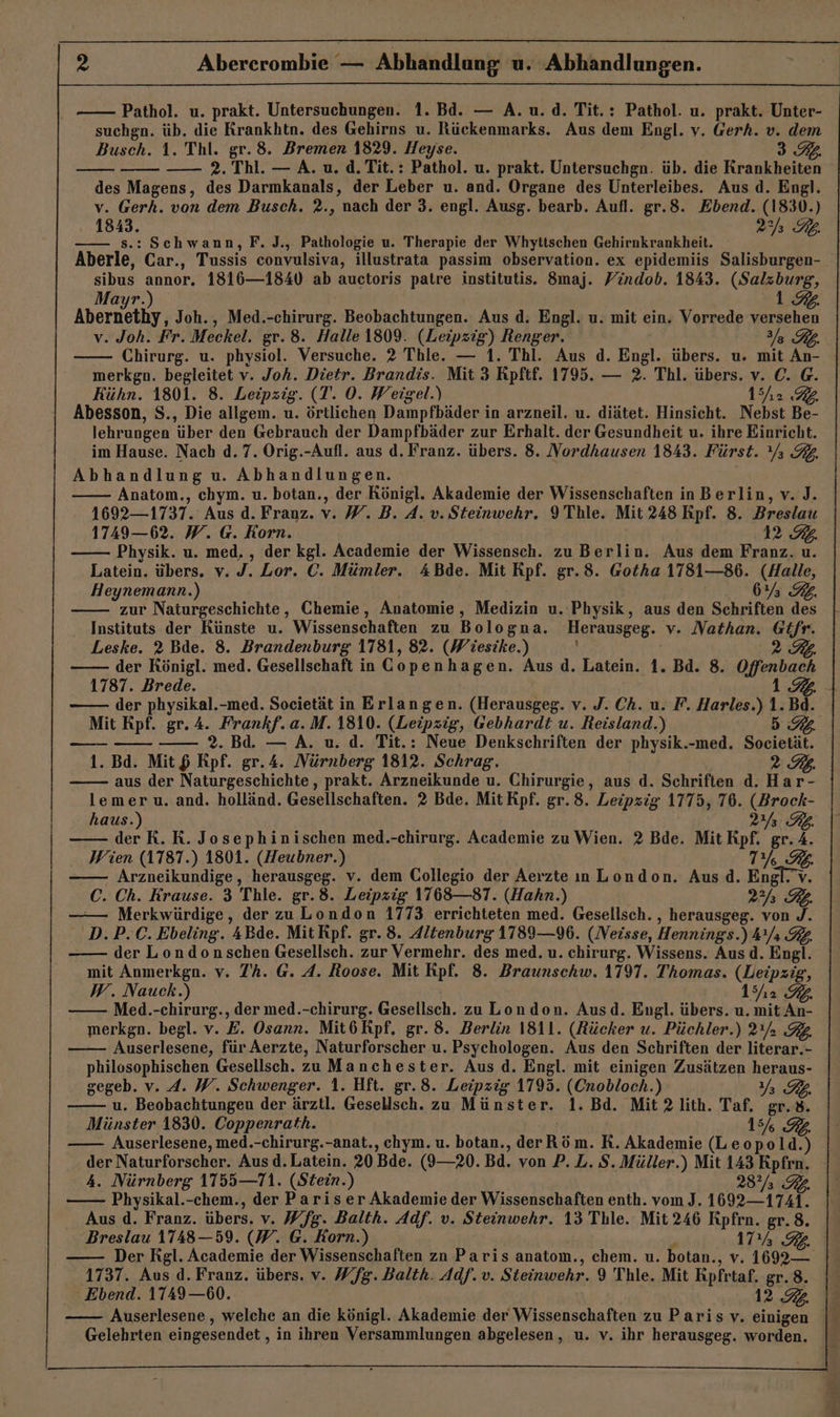 Pathol. u. prakt. Untersuchungen. 1. Bd. — A.u.d. Tit.: Pathol. u. prakt. Unter- suchgn. üb. die Krankhtn. des Gehirns u. Rückenmarks. Aus dem Engl. v. Gerh. v. dem Busch. 1. Thl. gr. 8. Bremen 1829. Heyse. 3. —— 2. Thl. — A. u. d.Tit.: Pathol. u. prakt. Untersuchgn. üb. die Kranke des Magens, des Darmkanals, der Leber u. and. Organe des Unterleibes. Aus d. Engl. v. Gerh. von dem Busch. ?2., nach der 3. engl. Ausg. bearb. Aufl. gr.8. Ebend. (1830.) | et PAR :Schwann, F. J., Pathologie u. Therapie der Whyttschen Gehirnkrankheit. Aberle. Car., Tussis convulsiva, illustrata passim observation. ex epidemiis Salisburgen- sibus annor. 1816—1840 ab auctoris patre institutis. 8maj. Yindob. 1843. (Salzburg, 1 a Joh., Med.-chirurg. Beobachtungen. Aus d. Engl. u. mit ein. Vorrede versehen v. Joh. Fr. Meckel. gr.8. Halle 1809. (Leipzig) Renger. a BZ Chirurg. u. physiol. Versuche. 2 Thle. — 1. Thl. Aus d. Engl. übers. u. mit An- merkgn. begleitet v. Joh. Dietr. Brandis. Mit 3 Rpftf. 1795. — 2. Thl. übers. v. C. G. Kühn. 1801. 8. Leipzig. (T. 0. Weigel.) 15h2 72 Abesson, S., Die allgem. u. örtlichen Dampfbäder in arzneil. u. diätet. Hinsicht. Nebst Be- lehrungen ‘über den Gebrauch der Dampfbäder zur Erhalt. der Gesundheit u. ihre Einricht. im Hause. Nach d. 7. Orig.-Aufl. aus d. Franz. übers. 8. Nordhausen 1843. Fürst. a 32. Abhandlung u. Abhandlungen. Anatom., chym. u. botan., der Königl. Akademie der Wissenschaften in Berlin, v. J. 1692—1737. Aus d. Franz. v. W. B. A. v.Steinwehr. 9 Thle. Mit 248 Kpf. 8. Breslau 1749—6?2. W. G. Korn. 12.92. Physik. u. med. , der kgl. Academie der Wissensch. zu Berlin. Aus dem Franz. u. Latein. übers. v. J. Lor. C. Mümler. 4Bde. Mit Kpf. gr.8. Gotha 1781—86. (Halle, Heynemann.) 6% GL. zur Naturgeschichte, Chemie, Anatomie, Medizin u. Physik, aus den Schriften des Instituts der Künste u. Wissenschaften zu Bologna. Herausgeg. v. Nathan. Gifr. Leske. 2 Bde. 8. Brandenburg 1781, 82. (Wiesike.) 2 der Königl. med. Gesellschaft in Copenhagen. Aus d. Latein. 1. Bd. 8. Offenbach 1787. Brede. 1 der physikal.-med. Societät in Erlangen. (Herausgeg. v. J. Ch. u. F. Harles. Ki Bd. Mit Kpf. gr. 4. Frankf.a. M.1810. (Leipzig, Gebhardt u. Reisland.) nn 2. Bd. — A. u. d. Tit.: Neue Denkschriften der physik.-med. Socieian 1. Bd. Mit $ Rpf. gr.A. Nürnberg 1812. Schrag. 2 aus der Naturgeschichte,, prakt. Arzneikunde u. Chirurgie, aus d. Schriften d. Ha r- lemer u. and. holländ. Gesellschaften. 2 Bde. Mit Kpf. gr.8. Leipzig 1775, 76. (Brock- haus.) 2 RE. der R.R. Josephinischen med.-chirurg. Academie zu Wien. 2 Bde. Mit Rpf. gr.4. Wien (1787.) 1801. (Heubner.) URS Arzneikundige, herausgeg. v. dem Collegio der Aerzte ın London. Ausd. Engl.’v. C. Ch. Krause. 3 Thle. gr.8. Leipzig 1768—87. (Hahn.) 22h RB. —— Merkwürdige, der zuLondon 1773 errichteten med. Gesellsch. , herausgeg. von J. D.P.C. Ebeling. 4Bde. Mit Rpf. gr. 8. Altenburg 1789—96. (Neisse, Hennings. ) Ara RL. der Londonschen Gesellsch. zur Vermehr. des med. u. chirurg. Wissens. Aus d. Engl. mit Anmerkgn. v. 7’h. G. A. Roose. Mit Kpf. 8. Zraunschw. 1797. Thomas. (Leipzig, W. Nauck.) 152 IB Med.-chirurg., der med.-chirurg. Gesellsch. zu London. Ausd. Engl. übers. u. mit An- merkgn. begl. v. E. Osann. Mit6Kpf. gr. 8. Berlin 1811. (Rücker u. Püchler.) 2a RZ Auserlesene, für Aerzte, Naturforscher u. Psychologen. Aus den Schriften der literar.- philosophischen Gesellsch. zuManchester. Aus d. Engl. mit einigen Zusätzen heraus- gegeb. v. A. W. Schwenger. 1. Hft. gr.8. Leipzig 1795. (Cnobloch.) 1, u. Beobachtungeu der ärztl. Gesellsch. zu Münster. 1. Bd. Mit 2 lith. Taf. gr. 8. Münster 1830. Coppenrath. 15% 92. Auserlesene, med.-chirurg.-anat., chym. u. botan. Fler hs m. R. Akademie (Leopold. 5 der Naturforscher. Aus d. Latein. 20 Bde. (I—20. Bd. von P. L. S. Müller. ) Mit 143 Rpfrn. 4. Nürnberg 11755—71. (Stein.) 28’ FL Physikal.-chem., der Pariser Akademie der Wissenschaften enth. vom J. 1692—1741. Aus d. Franz. übers. v. Wfg. Balth. Adf. v. Steinwehr. 13 Thle. Mit 246 Rpfrn. gr.8. Breslau 1748—59. (W. G. Korn.) 17 RE Der Rgl. Academie der Wissenschaften zn Paris anatom., chem. u. botan. „,v. 1692 — 1737. Aus d. Franz. übers. v. Wfg. Balth. Adf. v. Steinwehr. 9 Thle. Mit Kpfrtaf. gr. 8. Ebend. 11749 —60. 12 Kb. Auserlesene , welche an die königl. Akademie der Wissenschaften zu Paris v. einigen Gelehrten eingesendet ‚in ihren Versammlungen abgelesen, u. v. ihr herausgeg. worden.