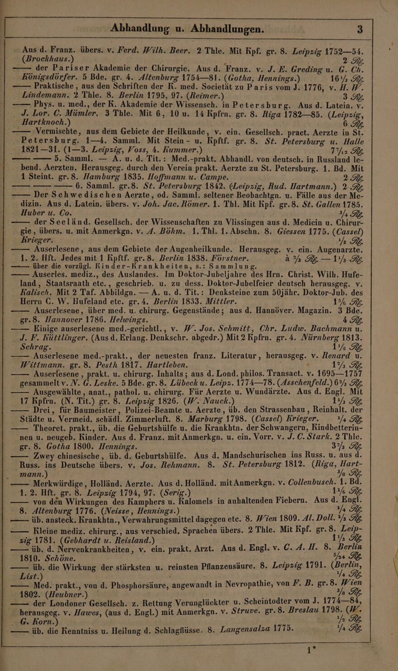 Aus d. Franz. übers. v. Ferd. Wiülh. Beer. 2 Thle. Mit Kpf. gr. 8. Leipzig 1752—54. (Brockhaus.) | ; 2.G. der Pariser Akademie der Chirurgie. Aus d. Franz. v. J. E. Greding u. G. Ch. . Königsdörfer. 5 Bde. gr. 4. Altenburg 1154—81. (Gotha, Hennings.) 16% .94 Praktische , aus den Schriften der K. med. Societät zu Paris vom J. 1776, v. H. W. Lindemann. 2 Thle. 8. Berlin 1795, 97. (Heimer.) 3.7. —— Phys. u. med., der R. Akademie der Wissensch. in Petersburg. Aus.d. Latein. v. J. Lor. C. Mümler. 3 Thle. Mit 6, 10 u. 14 Rpfrn. gr. 8. Riga 1782—85. (Leipzig, Hartknoch.) | 874 —— Vermischte, aus dem Gebiete der Heilkunde, v. ein. Gesellsch. pract. Aerzte in St. . Petersburg. 1—4. Samml. Mit Stein - u. Kpftf. gr. 8. St. Petersburg u. Halle 1821—31. (1—3. Leipzig, Voss, 4. Kummer.) T’fı2 RB. 5. Samml. — A. u. d. Tit.: Med.-prakt. Abhandl. von deutsch. in Russland le- bend. Aerzten. Herausgeg. durch den Verein prakt. Aerzte zu St. Petersburg. 1. Bd. Mit 1 Steint. gr.8. Hamburg 1835. Hoffmann u. Campe. URL. 6. Samml. gr.8. St. Petersburg 1842. (Leipzig, Rud. Hartmann.) 2.3. Der Schwedischen Aerzte, od. Samml. seltener Beobachtgn. u. Fälle aus der Me- dizin. Aus d. Latein. übers. v. Joh. Jac. Römer. 1. Thl. Mit Rpf. gr.8. $t. Gallen 1785. Huber u. Co. 3/; der Seeländ. Gesellsch. der Wissenschaften zu Vlissingen aus d. Medicin u. Chirur- gie, übers, u. mit Anmerkgn. v. A. Böhm. 1. Thl. 1. Abschn. 8. Giessen 1775. (Cassel) Krieger. Ya RL. Auserlesene, aus dem Gebiete der Augenheilkunde. Herausgeg. v. ein. Augenarzte. 1.2. Hft. Jedes mit 1 Rpftf. gr.8. Berlin 1838. Förstner. AA Ir KR über die vorzügl. Rinder-Krankheiten, s.: Sammlung. Auserles. mediz., des Auslandes. Im Doktor-Jubeljahre des Hrn. Christ. Wilh. Hufe- land, Staatsraath etc., geschrieb. u. zu dess. Doktor-Jubelfeier deutsch herausgeg. v: Kalisch. Mit 2 Taf. Abbildga. — A. u. d. Tit.: Denksteine zum 50jähr. Doktor-Jub. des Herrn C. W. Hufeland etc. gr.4. Berlin 1833. Mittler. 1% RL. Auserlesene, über med. u. chirurg. Gegenstände; aus d. Hannöver. Magazin. 3 Bde. gr.8. Hannover 1786. Helwings. { Einige auserlesene med.-gerichtl., v. W. Jos. Schmitt, Chr. Ludw. Bachmann u. J. F. Rüttlinger. (Ausd. Erlang. Denkschr. abgedr.) Mit? RKpfrn. gr. 4. Mürnberg 1813. Schrag. / | 1% 3. — Auserlesene med.-prakt., der neuesten franz. Literatur, herausgeg. v. Menard u. Wittmann. gr. 8. Pesth 1817. Hartleben. | x 1% 9%. Auserlesene , prakt. u. chirurg. Inhalts; aus d. Lond. philos. Transaet. v. 1695—1757 gesammelt v. N. @. Leske. 5 Bde. gr. 8. Lübeck u. Leipz. 1T74—78. (Asschenfeld.) 6% 32. Ausgewählte, anat., pathol. u. chirurg. Für Aerzte u. Wundärzte. Aus d. Engl. Mit 17 Rpfro. (N. Tit.) gr. 8. Leipzig 1826. (W. Nauck.) ‚183. - Drei, für Baumeister, Polizei-Beamte u. Aerzte, üb. den Strassenbau, Reinhalt. der Städte u. Vermeid. schädl. Zimmerluft. 8. Marburg 1798. (Cassel) Krieger. 2 PB. Theoret. prakt., üb. die Geburtshülfe u. die Krankhtn. der Schwangern, Rindbetterin- nen u. neugeb. Rinder. Aus d. Franz. mit Anmerkgn. u. ein. Vorr. v. J. C. Stark. 2 Thle. gr. 8. Gotha 1800. Hennings. 3% RL Zwey chinesische, üb. d. Geburtshülfe. Aus d. Mandschurischen ins Russ. u. aus d. Russ. ins Deutsche übers. v. Jos. Rehmann. 8. St. Petersburg 1812. BG HCHE mann.) Ye Ki. 'Merkwürdige, Holländ. Aerzte. Aus d. Holländ. mit Anmerkgn. v. Collenbusch. 1. Bd. 1.2. Hft. gr. 8. Leipzig 1794, 97. (Serig.) 13% 92. von den Wirkungen des Kamphers u. Kalomels in anhaltenden Fiebern. Aus Br 8. Altenburg 1776. (Neisse, Hennings.) 4 Tb. —— üb. ansteck. Rrankhtn., Verwahrungsmittel dagegen etc. 8. Wien 1809. Al. Doll. %% KL Kleine mediz. chirurg., aus verschied. Sprachen übers. 2 Thle. Mit Kpf. gr. Be zig 1781. (Gebhardt u. Reisland.) 3,7% ib. d. Nervenkrankheiten, v. ein. prakt. Arzt. Aus d. Engl. v. C.4.H. 8. BR 1810. Schöne. u Ach 24 7; —— üb. die Wirkung der stärksten u. reinsten Pflanzensäure. 8. Leipzig 1791. cBen in, List.) Bir a Ib. —— Med. prakt., von d. Phosphorsäure, angewandt in Nevropathie, von F. B. gr.8. Wien 77 1802. (Heubner. VERA en) Gesellsch. z. Rettung Verunglückter u. Scheintodter vom J. 1774—84, - herausgeg. v. Hawes, (aus d. Engl.) mit Anmerkgn. v. Struve. gr.8. Breslau 1798. (W. ..@. Korn.) 7 KL. üb. die Kenntniss u. Heilung d. Schlagflüsse. 8. Langensalza 1775. Ya RL. 1*