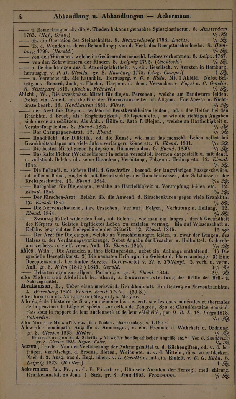 u. Bemerkungen üb. die v. Theden bekannt gemachte Spiesglastinetur. 8. Amsterdam 1783. (Hof, Grau.) Ya RL, üb. die Operation des Steinschnitts. 8. Braunschweig 1798. Lueius. Yan üb. d. Wunden u. deren Behandlung; von d. Verf. des Recepttaschenbuchs. 8. er burg 1798. (Herold.) von den Würmern, welche im Gedärme des menschl. Leibes vorkommen. 8. De! 1787. von den Zehrwürmern der Rinder. 8. Leipzig 1792. (Cnobloch.) EZ u. Beobachtungen aus d. Arzneigelahrtheit, v. ein. Gesellsch. v. Aerzten in Hamburg, herausgeg. v. P. D. Gieseke. gr. 8. Hamburg 1775. (Aug. Campe.) 192. u. Versuche üb. die Ratanhia. Herausgeg. v. C. v. Klein. Mit 1 Abbild. Nebst Bei- trägen v. Renard, Juch, v. Flacho, Rarpe u. d. chem. Versuchen v. Vogel u. C. Gmelin. 8. Stuttgart 1819. (Beck u. Fränkel.) Y Kb. Abicht, W., Die zweckmäss. Mittel für diejen. Personen, welche am Bandwurm leiden. Nebst. ein. Anleit. üb. die Kur der Wurmkrankheiten im Allgem. Für Aerzte u. Nicht- ärzte bearb. 16. Nordhausen 1835. Fürst. fa RL. der Arzt für Diejen., welehe an Brustkrankheiten leiden, od. : der Helfer bei den Krankhtn. d. Brust, als: Engbrüstigkeit, Blutspeien ete. , so wie die richtigen Angaben ‚ sich davor zu schützen. Als Anh. : Hülfe u. Rath f. Diejen., welche an Hartleibigkeit u. Verstopfung leiden. 8. Ebend. 1832. Ya RL Der Champagner-Arzt. 12. Ebend. 1/ Handbüchl. der Diätetik, od. die Kunst, wie man das menschl. Leben selbst bei Krankheitsanlagen um viele Jahre verlängern könne etc. 8. Ebend. 1831. {ey BA Die besten Mittel gegen Epilepsie u. Hämorrhoiden. 8. Ebend. 1830. Das kalte Fieber (Wechselfieber) in seinen verschied. Formen dargestellt u. mit deutt. u. vollständ. Belehr. üb. seine Ursachen , Verhütung, Folgen u. Heilung ete. 12. Ebend. 1844. 310 78 AB Die Behandl. u. sichere Heil. d. Geschwüre , besond. der langwierigen Fussgeschwüre, od. offenen Beine, zugleich mit Berücksichtig. des Finochenfrasses, der Salzflüsse u. der HKrebsgeschwüre. 12. Ebend. 1844. Sn RB Rathgeber für Diejenigen, welche an Hartleibigkeit u. Verstopfung leiden ete. 12. Ebend. 1844. 3 RE. | Der Rirschen-Arzt. Belehr. üb. die Anwend. d, Rirschenkuren gegen viele Rrankhtn. 12. Ebend. 1845. RR. —— Die Nervenschwäche, ihre Ursachen, Verlauf, Folgen, Verhütung u. Heilung. 12. Ebend. 1844. 3/g Zwanzig Mittel wider den Tod, od. Belehr. , wie man ein langes, Ariel Gesundheit des Körpers u. Geistes beglücktes Leben zu erzielen vermag. Ein auf Wissenschaft u. Erfahr. begründetes Lehrgebäude der Diätetik. 12. Ebend. 1846. 12 age Der Arzt für Diejenigen, welche an Verschleimungen leiden, u. zwar der Lungen, des Halses u. der Verdauungswerkzeuge. Nebst Angabe der Ursachen u. Heilmittel. 6. durch- aus verbess. u. vielf. verm. Aufl. 12. Ebend. 1846. ha Ables, Wilh., Die Arzneien u. ihre Heiltugenden, nebst ein. Anhange enthaltend: 1) Die specielle Receptirkunst. 2) Die neuesten Erfahrgn. im Gebiete d. Pharmacologie. 3) Eine Receptensamml. berühmter Aerzte. Bevorwortet v. St. v. Töltenyi. 2. verb. u. verm. Aufl. gr. 8. Wien (1842.) 1845. Gerold. 3/6 RB. Erläuterungen zur allgem. Pathologie. gr. 8. Ebend. 1844. 2% 7% Abn Mohammed Abdallah ben Ahmed, s. Zusammenstellung der Kräfte der Heil- u Nahrungsmittel. Abrahamson, B., Ueber einen merkwürd. Rrankheitsfall. Ein Beitrag zu Nervenkrankhtn. A. Würzburg 1842. Friedr. Ernst Thein. (39 S.) Abrahamson od. Abramson (Meyer), s. Meyer. : Abrege de l’histoire de Spa, ou memoire hist. et crit. sur les eaux minerales et thermales de la province de Liege et special. sur celles de Tongres, Spa et Chaudfontaine conside- r&es sous le rapport de leur anciennete et de leur c&lebrite, par D. B. L. 18. Liege 1818. Collardin. 2 IL Abu Mansur Mowafik ete. liber fundam. pharmacolog., s. Liber. Abwehr homöopath. Angriffe u. Anmassgn., v. ein. Freunde d. Wahrheit u. Ordnung. gr. 8. Giessen 1833. Ricker. 6 G% Bemerkungen zu d. Schrift: „Abwehr ge nt Angriffe ete.* (Von C. Sundhem.) gr. 8. Giessen 1833. Heyer, Vater. Accum, Friedr., Von der Verfälschung der Nahrungsmittel u, d. Rüchengiften, od. v. d. Er. trüger. Verfälschen. d. Brodes, Bieres, Weins etc. u. v. d. Mitteln , dies. zu entdecken. Nach d. 2. Ausg. aus d. Engl. übers. v. L. Cerutti u. mit ein. Einleit. v. C. G. Rühn. 8. Leipzig 1822. (Wöller.) 1%. Ackermann, Jac. Fr., u.C. E. Fischer, Rlinische Annalen der Herzogl. med. chirurg. Krankenanstalt zu Jena. 1. Stek. gr. 8. Jena 1805. Frommann. 777