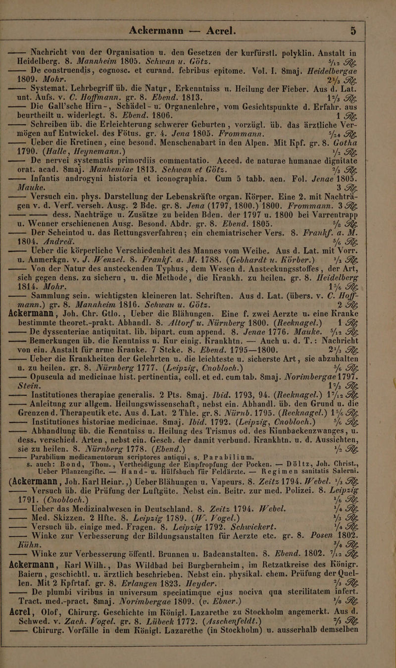 Ackermann — Acrel. h) Nachricht von der Organisation u. den Gesetzen der kurfürstl. polyklin. Anstalt in Heidelberg. 8. Mannheim 1805. Schwan u. Götz. Sh2 KL. De construendis, cognosc. et curand. febribus epitome. Vol. I. 8maj. Heidelbergae 1809. Mohr. 2 Rb. Systemat. Lehrbegriff üb. die Natyr, Erkenntniss u. Heilung der Fieber. Aus d. Lat. unt. Aufs. v. C. Hoffmann. gr. 8. Ebend. 1813. 1% 2. Die Gall’sche Hirn-, Schädel- u. Organenlehre, vom Gesichtspunkte d. Erfahr. aus beurtheilt u. widerlegt. 3. Ebend. 1806. 1.92. Schreiben üb. die Erleichterung schwerer Geburten , vorzügl. üb. das ärztliche Ver- mögen auf Entwickel. des Fötus. gr. A. Jena 1805. Frommann. Sf Ueber die Kretinen , eine besond. Menschenabart in den Alpen. Mit Kpf. gr. 8. Gotha 1790. (Halle, Heynemann.) Ya RL. —— De nervei systematis primordiis commentatio. Acced. de naturae humanae dignitate orat. acad. Smaj. Manhemiae 1813. Schwan et Götz. 2f Infantis ardrgeyn) historia et iconographia. Cum 5 tabb. aen. Fol. Jenae 1805. Mauke. 3.2. Versuch ein. phys. Darstellung der Lebenskräfte organ. Körper. Eine 2. mit Nachtrk. gen v..d. Verf. verseh. Ausg. 2 Bde. gr. 8. Jena (1797, 1800.) 1800. Frommann. 3 32. dess. Nachträge u. Zusätze zu beiden Bden. der 1797 u. 1800 bei le u. Wenner erschienenen Ausg. Besond. Abdr. gr. 8. Ebend. 1805. Der Scheintod u. das Rettungsverfahren; ein chemiatrischer Vers. 8. Frankf. 2 M. 1804. Andreä. 7877 Ueber die körperliche Verschiedenheit des Mannes vom Weibe, Aus d. Lat. mit Vor u. Anmerkgn. v. J. Wenzel. 8. Frankf. a. M. 1788. (Gebhardt u. Körber.) nn RB Von der Natur des ansteckenden Typhus, dem Wesen d. Ansteckungsstoffes , der Art, sich gegen dens. zu sichern , u. die Methode, die Krankh. zu heilen. gr. 8. Heidelberg 1814. Mohr. _ 156 RL. Sammlung sein. wichtigsten kleineren lat. Schriften. Aus d. Lat. (übers. v. C. Hoff- mann.) gr. 8. Mannheim 1816. Schwan u. Götz. 2 Ackermann, Joh. Chr. Gtlo., Ueber die Blähungen. Eine f. zwei Aerzte u. eine Kranke bestimmte theoret. -prakt. Abhandl. 8. Altorf u. Nürnberg 1800. (Recknagel.) 1.9 De dyssenteriae antiquitat. lib. bipart. cum append. 8. Jenae 1776. Mauke. She 2. Bemerkungen üb. die Kenntniss u. Kur einig. Krankhtn. — Auch u. d. T.: Nachricht von ein. Anstalt für arme Kranke. 7 Steke. 8. Ebend. 1795—1800. a RB. Ueber die Krankheiten der Gelehrten u. die leichteste u. sicherste Art, sie abzuhalten u. zu heilen. gr. 8. Nürnberg 1777. (Leipzig, Cnobloch.) I FL. —— Opuscula ad medicinae hist. pertinentia, coll. et ed. cum tab. 8maj. Norimbergae 1797. Stein. 1 IL. Institutiones therapiae generalis. 2 Pts. 8maj. Ibid. 1793, 94. (Recknagel.) 1”h2 I. Anleitung zur allgem. Heilungswissenschaft,, nebst ein. Abhandl. üb. den Grund u. die Grenzend. Therapeutik ete. Aus d. Lat. 2 Thle. gr.8. Nürnb. 1795. (Reeknagel.) 15% 34 Institutiones historiae medieinae. $8maj. Ibid. 1792. (Leipzig, Cnobloch.) 3% KL, Abhandlung üb. die Renntniss u. Heilung des Trismus od. des Rinnbackenzwanges, u. dess. verschied. Arten , nebst ein. Gesch. der damit verbund. Krankhtn. u, d. Aussichten, sie zu heilen. 8. Nürnberg 1778. (Ebend.) Ya PL. Parabilium medicamentorum scriptores antiqui, S. Parabilium. s. auch: Bond, Thom., Yertheidignur der Einpfropfung der Pocken. — Döltz, Joh. Christ., Ueber Pflanzengifte. — Hand- u. Hülfsbuch für Feldärzte. — Regimen sanitatis Salerni. (Ackermann, Joh. Karl Heinr. ‚) Ueber Blähungen u. Vapeurs. 8. Zeitz 1794. Webel. °/; RL. Darth üb. die Prüfung der Luftgüte. Nebst ein. Beitr. zur med. Polizei. 8. Leipzig 1791. (Cnobloch.) Ye KL. Ueber das Medizinalwesen in Deutschland. 8. Zeitz 1794. Webel. Ya RL. Med. Skizzen. 2 Hfte. 8. Leipzig 1789. (W. Vogel.) Ya FL. —— Versuch üb. einige med. Fragen. 8. Leipzig 1792. Schwickert. Ya Rp. Winke zur Verbesserung der Bildungsanstalten für Aerzte etc. gr. 8. Base 1802. Kühn. Winke zur Verbesserung öffentl. Brunnen u. Badeanstalten. 8. Ebend. 1802. H FL. Ackermann, Karl Wilh., Das Wildbad bei Burgbernheim, im Retzatkreise des Rönigr. Baiern , geschichtl. u. ärztlich beschrieben. Nebst ein. physikal. chem. Prüfung der Quel- len. Mit 2 Rpfrtaf. gr. 8. Erlangen 1823. Heyder. Kb. De plumbi viribus in universum speciatimque ejus nociva ma sterilitatem infert. Traet. med.-pract. 8maj. Norimbergae 1809. (v. Ebner.) Ye FL. Acrel, Olof, Chirurg. Geschichte im Rönigl. Lazarethe zu Stockholm angemerkt. Au d. Schwed. v. Zach. Vogel. gr. 8. Lübeck 1772. (Asschenfeldt.) Chirurg. Vorfälle in dem Rönigl. Lazarethe (in Stockholm) u. ausserhalb a6