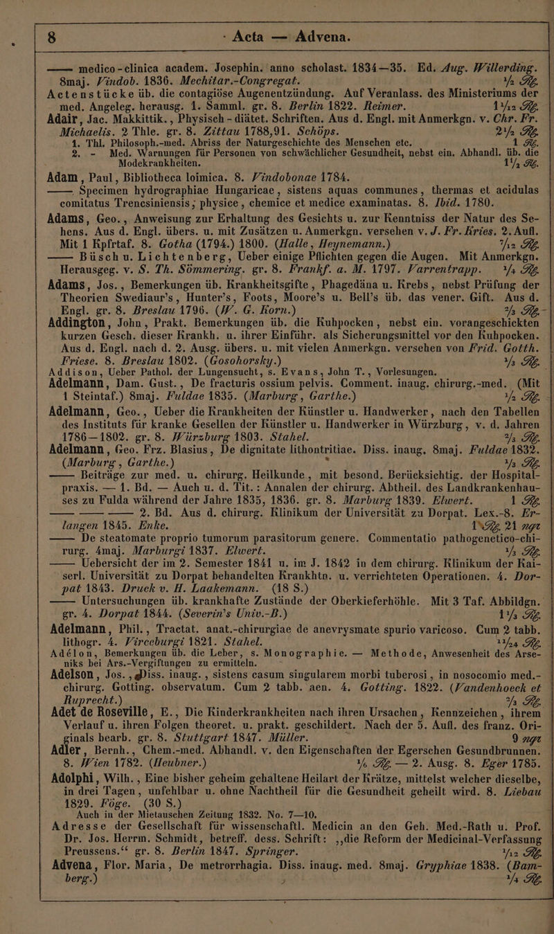 28 - Acta — Advena. | —— meldico-clinica academ. Josephin. 'anno scholast. 1834—35. Ed. Aug. Willerding. 8maj. Vindob. 1836. Mechitar.-Congregat. Ya Actenstücke üb. die contagiöse Augenentzündung. Auf Veranlass. des Ministeriums der med. Angeleg. herausg. 1. Samml. gr. 8. Berlin 1822. Reimer. 1Yı2 BL. Adair, Jac. Makkittik., Physiseh - diätet. Schriften. Aus d. Engl. mit Anmerkgn. v. Chr. Fr. Michaelis. 2 Thle. gr. 8. Zittau 1788,91. Schöps. er B77/A 1. Thl. Philosoph.-med. Abriss der Naturgeschichte des Menschen etc. 1. 2. - Med. Warnungen für Personen von schwächlicher Gesundheit, nebst ein, Abhandl. üb. die Modekrankheiten. 1 2 Adam, Paul, Bibliotheca loimica. 8. Yindobonae 1784. Specimen hydrographiae Hungaricae , sistens aquas EUCHRUNGR &gt; thermas et acidulas comitatus Trencsiniensis, physice, chemice et medice examinatas. 8. Jbid. 1780. Adams, Geo., Anweisung zur Erhaltung des Gesichts u. zur nie der Natur des Se- hens. Aus d. Engl. übers. u. mit Zusätzen u. Anmerkgn. versehen v. J. Fr. Rries. 2. Aufl. Mit 1 Rpfrtaf. 8. Gotha (1794.) 1800. (Halle, Heynemann.) iz £ Büschu. Lichtenberg, Ueber einige Pflichten gegen die Augen. Mit Anmerkgn. Herausgeg. v. $S. Th. Sömmering. gr. 8. Frankf. a. M. 1797. Varrentrapp. Yr RB. Adams, Jos., Bemerkungen üb. RKrankheitsgifte, Phagedäna u. Krebs, nebst Prüfung der Theorien Swediaur’s, Hunter’s, Foots, Moore’s u. Bell’s üb. das vener. Gift. Aus d. Engl. gr. 8. Breslau 179%. (W. @. Korn.) JR \ Addington, John, Prakt. Bemerkungen üb. die Kuhpocken, nebst ein. vorangeschickten kurzen Gesch. dieser Krankh. u. ihrer Einführ. als Sicherungsmittel vor den Kuhpocken. Aus d. Engl. nach d. 2. Ausg. übers. u. mit vielen Anmerkgn. versehen von Frid. Gotth. Friese. 8. Breslau 1802. LEEohaTTEN: ) | EZ | Addison, Ueber Pathol. der Lungensucht, s. Evans, John T., Vorlesungen. &gt; Adelmann, Dam. Gust., De fracturis en pelvis. Comment. inaug. chirurg.-med. (Mit | 1 Steintaf.) 8maj. Fuldae 1835. (Marburg, Garthe.) RB. - Adelmann, Geo., Ueber die Krankheiten der Künstler u. Handwerker, nach den Tabellen .des Instituts für kranke Gesellen der Künstler u. Handwerker in Würzburg, v. d. Jahren 1786— 1802. gr. 8. Würzburg 1803. Stahel. Y FL. Adelmann, Geo. Frz. Blasius, De dignitate lithontritiae. Diss. inaug, 8maj. Fuldae 1832. (Marburg, Garthe.) 2/3 Beiträge zur med. u. chirurg. Heilkunde, mit besond. Berücksichtig. der Hospital- praxis. — 1. Bd. — Auch u. d. Tit.: Annalen der chirurg. Abtheil. des Landkrankenhau- ses zu Fulda während der Jahre 1835, 1836. gr. 8. Marburg 1839. Elwert. 1.2: 2. Bd. Aus d. chirurg. Klinikum der Universität zu Dorpat. Lex.-8. Er- langen 1845. Enke. NZ r1 gr De steatomate proprio tumorum parasitorum genere. Commentatio Harhbgeneide -chi- rurg. Amaj. Marburgi 1837. Elwert. EZ} Uebersicht der im 2. Semester 1841 u. im J. 1842 in dem chirurg. Rlinikum der Rai- serl. Universität zu Dorpat behandelten Rrankhtn. u. verrichteten Operationen. 4. Dor- pat 1843. Druck v. H. Laakemann. (188. Untersuchungen üb. krankhafte Zustände der Oberkieferhöhle. Mit 3 Taf. Abbildgn. gr. A. Dorpat 1844. (Severin’s Univ.-B.) 1 32. Adelmann, Phil., Tractat. anat.-chirurgiae de anevrysmate spurio varicoso. Cum 2 tabb. lithogr. 4. Virceburgi 1821. Stahel. 124 RD. Adelon, Bemerkungen üb. die Leber, s. Monographie. — Methode, Anwesenheit des Arse- niks bei Ars.-Vergiftungen zu ermitteln. Adelson, Jos. ‚Diss. inaug. , sistens casum singularem morbi tuberosi , in nosocomio med.- chirurg. Gotting. observatum. Cum 2 tabb. aen. 4. Gotting. 1822. (Vandenhoeck et Ruprecht.) SD Adet de Roseville, E., Die Rinderkrankheiten nach ihren Ursachen , Kennzeichen , ihrem Verlauf u. ihren Folgen theoret. u. prakt. geschildert. Nach der 5. Aufl. des franz. Ori- inals bearb. gr. 8. Stuttgart 1847. Müller. 9 nt Adler, Bernh., Chem.-med. Abhandl. v. den Eigenschaften der Egerschen Gesundbrunnen. 8. Wien 1782. (Heubner.) 1%. RG. — 2. Ausg. 8. Eger 1785. Adolphi, Wilh. , Eine bisher geheim gehaltene Heilart der Rrätze, mittelst welcher dieselbe, in drei Tagen, unfehlbar u. ohne Nachtheil für die Gesundheit geheilt wird. 8. Liebau | 1829. Föge. (30 S.) Auch in der Mietauschen Zeitung 1832. No. 7—10. Adresse der Gesellschaft für wissenschaftl. Mediein an den Geh. Med.-Rath u. Prof. Dr. Jos. Herrm. Schmidt, betreff. dess. Schrift: ‚‚die Reform der Medieinal-Verfassung | Preussens.‘“ gr. 8. Berlin ABAT, Springer. Yız Advena, Flor. Maria, De RE hBgin. Diss. inaug. med. 8maj. Gryphiae 1838. (Bam-