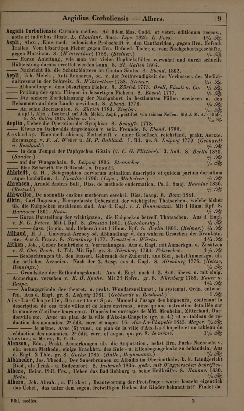 Aegidii Corboliensis Carmina medica. Ad fidem Mss. Codd. et veter. editionum recens., notis et indieibus illustr. Z. Choulant. 8maj. Lips. 1826. L. Voss. 17% 32 Aepli, Alex., Eine med. -polemische Probschrift v. den Canthariden , gegen Hrn. Hofrath Tralles. Vom bösartigen Fieber gegen Hrn. Hofmed. Tode; u. vom Nachgeburtsgeschäfte, gegen Mursinna. 8. (Winterthur) 1788. (Steiner.) Ya TB. Kurze Anleitung, wie man vor vielen Unglücksfällen verwahrt und durch schnelle Hülfleistung daraus errettet werden kann. 8. St. Gallen 1804. Nachricht üb. die Schutzblattern im Canton Säntis. 8. Ebend. 1802. Aepli, Joh. Melch., Anti-Reimarus, od. v. der Nothwendigkeit der Verbesser. des Medizi- nalwesens in der Schweiz. 8. Winterthur 1788. Steiner. 2 KL. Abhandlung v. dem bösartigen Fieber. 8. Zürich 1775. Orell, Füssli u. C0. Y 3% Prüfung der span. Fliegen in bösartigen Fiebern. 8. Ebend. 1717. Ya PL. Die sichere Zurücklassung der Nachgeburt in bestimmten Fällen erwiesen u. den Hebammen auf dem Lande gewidmet. 8. Ebend. 1776. Yr GL. An seine Recensenten. 8. Zürich 1783. Ziegler. ar GR. Aepli, Alex., Denkmal auf Joh. Melch, Aepli , gestiftet von seinem Neffen. Mit J. M. A.’s Bildn. 8. St. Gallen 1815. Huber u. Co. En Ks Aeplin , Ueber die Operation der Symphise. 8. Schaffh. 1778. Etwas zu Oschwalds Angedenken v. sein. Freunde. 8. Ebend. 1788. Aeskulap. Eine med.-chirurg. Zeitschrift v. einer Gesellsch. reichsländ. prakt. Aerzte. Herausgeg. v. F. A. Weber u. M. P. Ruhland. 1. Bd. gr. 8. Leipzig 1779. (Gebhardt u. Reisland.) VER in dem Tempel der Paphyschen Göttin (v. €. @. Flittner). 3. Aufl. 8. Berlin 1820. (Sander.) - Rp. — auf der Waagschale. 8. Leipzig 1805. Steinacker. 3 a FL —— Eine Zeitschrift für Heilkunde, s. Dzondi. Ahlstedt, G. H., Sciagraphica nervorum spinalium descriptio et quidem parium dorsalium atque lumbalium. A. Upsaliae 1796. (Lips., Michelsen.) fh RE Ahrensen, Arnold Anders Bull, Diss. de methodo endermatica. Ps.I. 8maj. Hauniae 1836. (Reitzel.) TR, Ahrweiler, De nonnullis casibus morborum cerebri. Diss. inaug. 8. Bonn 1841. Aikin, Carl Roguson,, Kurzgefasste Uebersicht der wichtigsten Thatsachen, welche bisher üb. die Kuhpocken erschienen sind. Aus d. Engl. v. J. Hunnemann. Mit 1 illum. Rpf. 8. Hannover 1801. Hahn. Y% RB. Kurze Darstellung der wichtigsten, die Kuhpocken betreff. Thatsachen. Aus d. Engl. v. F. G. Friese. Mit 1 Kpf. 8. Breslau 1801. (Gosohorsky.) Y% K. — - dass. (in ein. and. Uebers.) mit 1 illum. Rpf. 8. Berlin 1801. (Reimer.) Y% 34. Ailhaud, H.J., Universal-Arzney od. Abhandlung v. den wahren Ursachen der Krankhtn. etc. Aus.d. Franz. 8. Strasburg 1177. Treuttel u. Würtz. 13/2 RG. Aitken, Joh. , Ueber Beinbrüche u. Verrenkungen. Aus d. Engl. mit Anmerkgn. u. Zusätzen v. G. Chr. Reich. 1. Thl. Mit Rpf. gr. 8. Nürnberg 1793. Felssecker. 1% 32. Beobachtungen üb. den äusserl. Gebrauch der Zubereit. aus Blei, nebst Anmerkgn. üb. die örtlichen Arzneien. Nach der 2. Ausg. aus d. Engl. 8. Altenburg 1776. (Neisse, Hennings.) } a PB: Grundsätze der Entbindungskunst. Aus d. Engl. nach d. 3. Aufl. übers. u. mit einig. Anmerkgn. versehen v. X. H. Spohr. Mit 31 Rpfrn. gr. 8. Nürnberg 1789. Bauer u. Raspe. 15% RL. Anfangsgründe der theoret. u. prakt. Wundarzneikunst, in systemat. Ordn. entwor- fen. Aus d. Engl. gr. 8. Leipzig 1781. (Gebhardt u. Reisland.) 1%  . Aix-La-Chapelle, Borcetteet Spa. Manuel a l’usage des baigneurs, contenant la description de ces trois villes et de leurs environs, ainsi qu’une instruction detaillee sur la maniere d’utiliser leurs eaux. D’apres les ouvrages de MM. Monheim, Zitterland, Dar- donville ete. Aveec un plan de la ville d’Aix-la-Chapelle (gr. in-4.) et un tableau de re- duction des monnaies. 2° Edit. corr. et augm. 16. Aix-La-Chapelle 1845. Mayer. % 32. le m&amp;me. Avec (6) vues, un plan de la ville d’Aix-La-Chapelle et un tableau de reduction des monnaies. 2° edit. corr. et augm. qu. gr. 8. le m&amp;me. Eure Akesios, s. Marx, R. F. H. . Alanson, Edu., Prakt. Anmerkungen üb. die Amputation , nebst Hrn. Parks Nachricht v. ein. neuen Methode, einige Rrankhtn. des Knie - u. Ellenbogengelenks zu behandeln. Aus d. Engl. 2 Thle. gr. 8. Gotha 1785. (Halle , Heynemann.) 7 Rb. Albaneder, Jos. Theod., Der Sauerbrunnen zu Albadis im Oberinnthale, k. k. Landgericht Ried, als Trink - u. Badecurort. 8. Insbruck 1836. gedr. mit Wagnerschen Schriften. Albers, Heinr. Phil. Frz., Ueber das Bad Rehburg u. seine Heilkräfte. 8. Hannov. 1830. Hahn. 1 RL. Albers, Joh. Abrah. , u. Ficker, Beantwortung der Preisfrage: worin besteht eigentlich - das Uebel, das unter dem sogen. freiwilligen Hinken der Rinder bekannt ist? Findet da- Bibl. medica. i 2