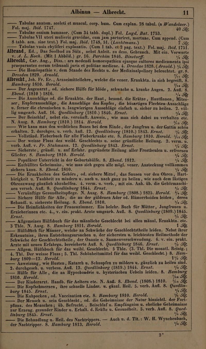 Tabulae anatom. sceleti et muscul, corp. hum. Cum explan. 'abul. Tabulae ossium humanor. (Cum 34 tabb. dupl.) Fol. Lugd. Bat. 1753. A Tabulae VII uteri mulieris gravidae, cum jam parturiret, mortuae. Cum append. (Cum 8 tabb. aen. sine text.) Fol. maj. /bid. 1748, 51. (Luchtmans.) IBB7A Tabulae vasis chyliferi explanatio. (Cum 1 tab. et-2 pag. text.) Fol.maj. Ibid. 1751. Albrand, Ed., Das Soolbad zu Sülz, nebst Anleit. zu dess. Gebrauch. Mit ein. Vorworte v. 4. L. Koch. (Mit 1 Abbild.) gr. 16. Parchim 1846. Hinstorff. Yy% RL Albrecht, Car. Aug., Diss.: ars medendi homoeopathica ejusque cultores medicamenta ipsi praeparantes coram tribunali juris et politiae medicae. 4. Dresdae 1828. (Arnold.) 5% R. Die Homöopathie v. dem Stande des Rechts u. der Medizinalpolizey beleuchtet. gr. 8. Dresden 1829. Arnold. JRR Albrecht, Joh. Fr. Er., Arzneimittellehre, welche die vener. Krankhtn. in sich begreift. 8. Hamburg 1810. Herold. JPEIBZZ Der Augenarzt , od. sichere Hülfe für blöde, schwache u. kranke Augen. 2. Aufl. 8. Ebend. (1810.) 1816.  Ya RG -— Die Ausschläge od. die Krankhtn. der Haut, besond. die Krätze, Hautfinnen, Mites- ser, Kupferausschläge , die Ausschläge des Kopfes, die bösartigen Flechten-Ausschläge u. ferner die chronischen u. langwierigen Ausschläge einfach u. sicher zu heilen. 2. völ- lig umgearb. Aufl. 16. Quedlinburg (1810.) 1846. Ernst. Ya RL. Der Beischlaf, nebst ein. vernünft. Anweis., wie man sich dabei zu verhalten etc. N. Ausg. 8. Hamburg (1810.) 1814. Herold. Sa Wie kann man den weiblichen Busen bei dem Rinde, der Jungfrau u. der Gattin schön erhalten. 2. durchges. u. verb. Aufl. 12. Quedlinburg (1810.) 1843. Ernst. Ya RB. Vollständ. Fieberbuch für alle Fieberkranke etc. 8. Hamburg 1810. Herold. 3yı2 Der weisse Fluss des weibl. Geschlechts u. seine gründliche Heilung. 2. verm. u. verb. Aufl. v. Fr. Stahmann. 12. Quedlinburg 1843. Ernst. Y RE Sicherste, gründl. u. auf Erfahr. gegründete Heilung aller Frostbeulen u. erfrornen Glieder. 8. Hamburg 1810. Herold. Ya RL. Populärer Unterricht in der Geburtshülfe. 8. Ebend. 1812. Ya RL. —— Enthülltes Geheimniss, wie man sich gegen alle mögl. vener. Ansteckung vollkommen sichern kann. 8. Ebend. 1810. VERZ7} Die Krankheiten des Gehörs, od. sichere Mittel, das Sausen vor den Ohren, Hart- hörigkeit u. Taubheit zu mindern u. nach u. nach ganz zu heilen, wie auch dem lästigen Ohrenzwang gänzlich abzuhelfen. 4. verm. u. verb., mit ein. Anh. üb. die Gehörmaschi- nen verseh. Aufl. 8. Quedlinburg 1844. Ernst. Y RL. Vernünftige Gesundheitspflege. N. Ausg. 8. Hamburg (1808.) 1825. Herold. ?/ 32. Sichere Hülfe für Alle, die an der güldenen Ader od. Hämorrhoiden leiden, deren Behandl. u. sicherste Heilung. 8. Ebend. 1810, Ya RO. Die Heimlichkeiten der Frauenzimmer. Ein belehr. Buch für Mütter, Jungfrauen u. Erzieherinnen etc. 4., v. ein. prakt. Arzte umgearb. Aufl. 8. Quedlinburg (1809.) 1845. ı Ernst. N RE. Allgemeines Hülfsbuch für das männliche Geschlecht bei allen männl. Krankhtn. etc. 1 3 Thle. N. Ausg. 8. Hamburg 1811. Herold. Hülfsbüch für Männer, welche an Schwäche der Geschlechtstheile leiden. Nebst ihrer Erkenntniss, ihren Entstehungsursachen u. der sichersten u. leichtesten Heilmethode der Schwäche der Geschlechtstheile, der Onanie u. Saamenverschwendung. 6. v. ein. prakt. Arzte mit neuen Erfahrgn. bereicherte Aufl, 8. Quedlinburg 1846. Ernst. Yy% RR. Allgem. Hülfsbuch für das weibl. Geschlecht. 5 Thle. (3. Thl. Die monatl. Reinig.; 4. Thl. Der weisse Fluss; 5. Thl. Schönheitsmittel für das weibl. Geschlecht.) 8. Ham- burg 1809—12. Herold. 1% IL Anweisung, wie Husten, Katarrh u. Schnupfen zu mildern u, gänzlich zu heilen sind. 2. durchgeseh. u. verbess. Aufl. 12. Quedlinburg (1819.) 1844. Ernst. Ya RL. Hülfe für Alle, die an Hypochondrie u. hysterischen Uebeln leiden. 8. Hamburg 1810. Herold. as RL. Der Kinderarzt. Handb. für Aeltern ete. N. Aufl. 8. Ebend. (1808.) 1810. 2 92 Die Kopfschmerzen, ihre schnelle Linder, u, gänzl. Heil. 5. verb. Aufl. 8. Quedlin- burg 1845. Ernst. RE. Die Kuhpocken , od. Vaccination ete. 8. Hamburg 1810. Herold. Y%% Der Mensch u. sein Geschlecht, od. die Geheimnisse der Natur hinsichtl. der Fort- pflanz. des Menschen; üb. Befrucht. , Beischlaf u. Empfängniss u. eheliche Geheimnisse zur Erzeug. gesunder Rinder u. Erhalt. d. Kräfte u. Gesundheit. 5. verb. Aufl. 8. Qued- linburg 1845. Ernst. | pr Rh Die Behandlung u. Heil. des Nachtrippers. — Auch u. d. Tit.: W. H. Wynchenbach, der Nachtripper. 8. Hamburg 1813. Herold. Ya RB. 20