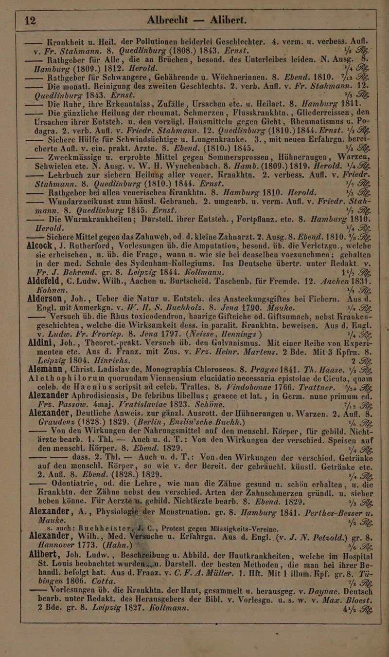 Albrecht Alibert. Krankheit u. Heil. der Pollutionen beiderlei Geschlechter. 4. verm. u. verbess. Aufl. v. Fr. Stahmann. 8. Quedlinburg (1808.) 1843. Ernst. i RE 'Rathgeber für Alle, die an Brüchen, besond. des Unterleibes leiden. N. Ausg. 8. Hamburg (1809.) 1812. Herold. | Ya Rp. Rathgeber für Schwangere, Gebährende u. Wöchnerinnen. 8. Ebend. 1810. 7,2 92. Die monatl. Reinigung des zweiten Geschlechts. 2. verb. Aufl. v. Fr. Stahmann. 12. Quedlinburg 1843. Ernst. ; 777 Die Ruhr, ihre Erkenntniss, Zufälle, Ursachen ete. u. Heilart. 8. Hamburg 1811. —— Die gänzliche Heilung der rheumat. Schmerzen , Flusskrankhtn. , Gliederreissen , den Ursachen ihrer Entsteh. u. den vorzügl. Hausmittelu gegen Gicht, Rheumatismus u. Po- dagra. 2. verb. Aufl. v. Friedr. Stahmann. 12. Quedlinburg (1810.) 1844. Ernst. Ys 3. Sichere Hülfe für Schwindsüchtige u. Lungenkranke. 3., mit neuen Erfahrgn. berei- cherte Aufl. v. ein. prakt. Arzte. 8. Ebend. (1810.) 1845. TE Zweckmässige u. erprobte Mittel gegen Sommersprossen, Hühneraugen, Warzen, Schwielen ete. N. Ausg. v. W. H. Wynchenbach. 8. Hamb. (1809.)1819. Herold. / 32. —— Lehrbuch zur sichern Heilung aller vener. RKrankhtn. 2. verbess. Aufl. v. Friedr. Stahmann. 8. Quedlinburg (1810.) 1844. Ernst. U RL. Rathgeber bei allen venerischen Krankhtn. 8. Hamburg 1810. Herold. EA Wundarzneikunst zum häusl. Gebrauch. 2. umgearb. u. verm. Aufl. v. Friedr. Stah- mann. 8. Quedlinburg 1845. Ernst. 774 — Die Wurmkrankheiten; Darstell. ihrer Entsteh. , Fortpflanz. ete. 8. Hamburg 1810. Herold. Y RL. SichereMittel gegen das Zahnweh, od. d. kleine Zahnarzt. 2. Ausg. 8. Ebend. 1810. 3 92. Alcock,, J. Rutherford, Vorlesungen üb. die Amputation, besond. üb. die Verletzgn., welche sie erheischen, u. üb. die Frage, wann u. wie sie bei denselben vorzunehmen ; gehalten in der med. Schule des Sydenham-KRollegiums. Ins Deutsche übertr. unter Redakt. v. Fr. J. Behrend. gr. 8. Leipzig 1844. Kollmann. 11m 2 Aldefeld, C.Ludw. Wilh., Aachen u. Burtscheid. Taschenb. für Fremde. 12. Aachen 1831. Kohnen. NE, Alderson, Joh., Ueber die Natur u. Entsteh. des Ansteckungsgiftes bei Fiebern. Aus d. Engl. mit Anmerkgn. v. W. H. S. Buchholz. 8. Jena 1790. Mauke. Ya RL. — Versuch üb. die Rhus toxicodendron, haarige Gifteiche od. Giftsumach, nebst Rranken- geschichten , welche die Wirksamkeit dess. in paralit. Krankhtn. beweisen. Aus d. Engl. v. Ludw. Fr. Froriep. 8. Jena 1797. (Neisse, Hennings ) U RL. Aldini, Joh., Theoret.-prakt. Versuch üb. den Galvanismus. Mit einer Reihe von Experi- menten ete. Aus d. Franz. mit Zus. v. Frz. Heinr. Martens. 2 Bde. Mit’ 3 Kpfrn. 8. Leipzig 1804. Hinrichs. ) 2.2. Alemann, Christ. Ladislav de, Monographia Chloroseos. 8. Pragae 1841. Th. Haase. Ys 32, Alethophilorum quorundam Viennensium elucidatio necessaria epistolae de Cieuta, quam celeb. de Haenius sceripsit ad celeb. Tralles. 8. Yindobonae 1766. Tratiner. Sfaa BZ Alexander Aphrodisiensis, De febribus libellus; graece et lat., in Germ. nunc primum ed. Frz. Passow. Amaj. Fratislaviae 1823. Schöne. Ihr Kb Alexander, Deutliche Anweis. zur gänzl. Ausrott. der Hühneraugen u. Warzen. 2. Aufl. 8. Graudenz (1828.) 1829. (Berlin, Enslin’sche Buchh.) Y% FR. Von den Wirkungen der Nahrungsmittel auf den menschl. Körper, für gebild. Nicht- ärzte bearb. 1. Thl. — Auch u. d. T.: Von den Wirkungen der verschied. Speisen auf den menschl. Körper. 8. Ebend. 1829. Yı RD. dass. 2. Thl. — Auch u. d. T.: Von,den Wirkungen der verschied. Getränke auf den menschl. körper, so wie v. der Bereit. der gebräuchl. künstl. Getränke ete. 2. Aufl. 8. Ebend. (1828.) 1829. Ya PB. Odontiatrie, od. die Lehre, wie man die Zähne gesund u. schön erhalten, u. die Krankhtn. der Zähne nebst den verschied. Arten der Zahnschmerzen gründl. u, sicher heben könne. Für Aerzte’u, gebild. Nichtärzte bearb. 8. Ebend. 1829, Ya RB Alexander, A., Physiologie der Menstruation. gr. 8. Hamburg 1841. Perthes-Besser u. Mauke. en AR s. auch: Buchheister, Js C., Protest gegen Mässigkeits-Vereine. Alexander, Wilh., Med. Versuche u. Erfahrgn. Aus d. Engl. .(v. J. N. Petzold.) gr. 8. Hannover 1773. (Hahn.) © 7 Alibert, Joh. Ludw. , Beschreibung u. Abbild. der Hautkrankheiten, welche im Hospital St. Louis beobachtet wurden,,u. Darstell. der besten Methoden, die man bei ihrer Be- handl. befolgt hat. Aus d. Franz. v. C. F. A. Müller. 1. Hft. Mit 1 illum. Rpf. gr.8. Tü- bingen 1806. Cotta. aa ö Vorlesungen üb. die Krankhtn. der Haut, gesammelt u. herausgeg. v. Daynac. Deutsch bearb. unter Redakt. des Herausgebers der Bibl. v. Vorlesgn. u. s. w. v. Max. Bloest. 2 Bde. gr. 8. Leipzig 1827. Kollmann. Aa RB.