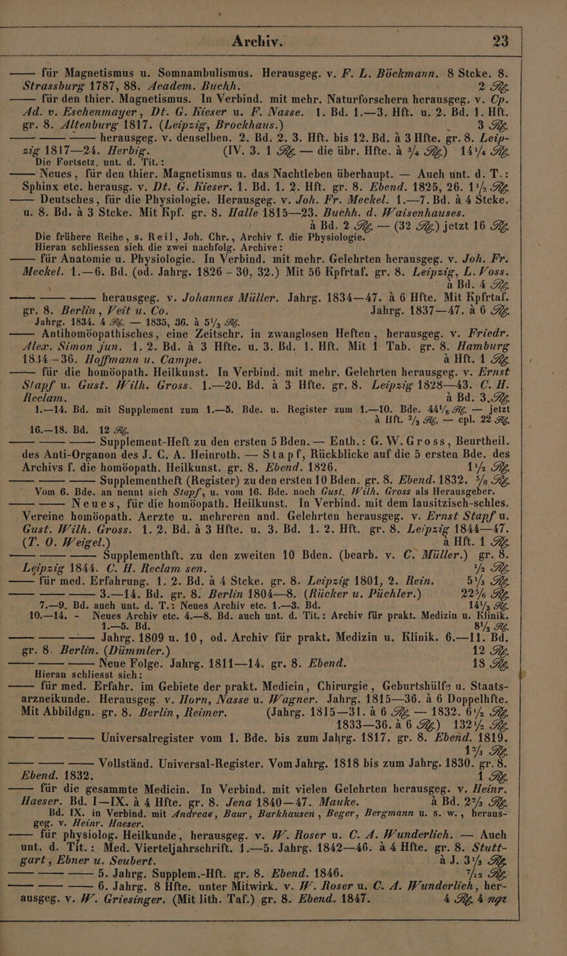 für Magnetismus u. Somnambulismus. Herausgeg. v. F. L. Böckmann. 8 Steke. 8. Strassburg 1787, 88. Aeadem. Buchh. | 2 RK: für den thier. Magnetismus. In Verbind. mit mehr. Naturforschern herausgeg. v. Cp. Ad. v. Eschenmayer,, Dt. @. Füeser u. F. Nasse. 1. Bd. 1.—3. Hft. u. 2. Bd. 1. Hft. gr. 8. Altenburg 1817. (Leipzig, Brockhaus.) R 3.9. herausgeg. v. denselben. 2. Bd. 2. 3. Hft. bis 12. Bd. a 3 Hfte. gr. 8. Leip- zig 1817—24. Herbig. (IV. 3.1.92. — die übr. Hfte. a 4.) 14Yı 32 Die Fortsetz. unt. d. Tit.: Neues, für den thier. Magnetismus u. das Nachtleben überhaupt. — Auch unt. d. T.: Sphinx etc. herausg. v. Dt. @. Kieser. 1. Bd. 1. 2. Hft. gr. 8. Ebend. 1825, 26. 11; 32 —— Deutsches, für die Physiologie. Herausgeg. v. Joh. Fr. Meckel. 1.—T.Bd. a 4 Stcke. u. 8. Bd. a 3 Steke. Mit Rpf. gr. 8. Halle 1815—23. Buchh. d. Waisenhauses. a Bd. 2.9. — (32 3) jetzt 16 2. Die frühere Reihe, s. Reil, Joh. Chr., Archiv f. die Physiologie. Hieran schliessen sich. die zwei nachfolg. Archive: für Anatomie u. Physiologie. In Verbind. mit mehr. Gelehrten herausgeg. v. Joh. Fr. Meckel. 1.—6. Bd. (od. Jahrg. 1826 - 30, 32.) Mit 56 Rpfrtaf. gr. 8. Leipzig, L. Voss. a Bd. 4 92 herausgeg. v. Johannes Müller. Jahrg. 1834—47. a 6 Hfte. Mit Rpfrtaf. gr. 8. Berlin, Veit u. Co. Jahrg. 1837—47. a6 92. ‚Jahrg. 1834. A A. — 1835, 36. A 5%, Mb. Antihomöopathisches, eine Zeitschr. in zwanglosen Heften, herausgeg. v. Friedr. Alex. Simon jun. 1.2. Bd. a 3 Hfte. u. 3. Bd. 1. Hft. Mit 1 Tab. gr. 8. Hamburg 1834 —36. Hoffmann u. Campe. aHft.1 92 für die homöopath. Heilkunst. In Verbind. mit mehr. Gelehrten herausgeg. v. Ernst Stapf u. Gust. Wilh. Gross. 1.—20. Bd. a 3 Hfte. gr. 8. Leipzig 1823—43. C. H. Reelam. a Bd. 3. 1.—14. Bd. mit Supplement zum 1.—5. Bde. u. Register zum 1.—10. Bde. 44V, 3%. — jetzt ’ a Hft. 2.3. — cpl. 22 RG. 16.—18. Bd. 12 %. Supplement-Heft zu den ersten 5 Bden. — Enth.: G.W.Gross, Beurtheil. des Anti-Organon des J. C. A. Heinroth. — Stapf, Rückblicke auf die 5 ersten Bde. des Archivs f. die homöopath. Heilkunst. gr. 8. Ebend. 1826. a IL. Supplementheft (Register) zu den ersten 10 Bden. gr. 8. Ebend. 1832. 5/8 3%. Vom 6. Bde. an nennt sich Stapf, u. vom 16. Bde. noch Gust, Wilh. Gross als Herausgeber. Neues, für die homöopath. Heilkunst. In Verbind. mit dem lausitzisch-schles. Vereine homöopath. Aerzte u. mehreren and. Gelehrten herausgeg. v. Ernst Stapf u. Gust. Wilh. Gross. 1.2. Bd. A 3 Hfte. u. 3. Bd. 1. 2. Hft. gr. 8. Leipzig 1844—AT. \ (T. 0. Weigel.) ...aHf.192 Supplementhft. zu den zweiten 10 Bden. (bearb. v. C. Müller.) gr. 8. Leipzig 1844. C. H. Reclam sen. RZ für med. Erfahrung. 1. 2. Bd. a 4 Steke. gr. 8. Leipzig 1801, 2. Rein. 5Ys GL. —— — 3.—14. Bd. gr. 8. Berlin 1804—8. (Rücker u. Püchler.) 22, KL. 7.—9,. Bd. auch unt. d. T.: Neues Archiv etc. 1.—3. Bd. LATE 10.—14, - een eehiT etc. 4.—8. Bd. auch unt. d. Tit.: Archiv für prakt. Medizin u. Re: —— —— Jahrg. 1809 u. 10, od. Archiv für prakt. Medizin u. Rlinik. 6.—11. Bd. gr. 8. Berlin. (Dümmler.) 12.2. Neue Folge. Jahrg. 1811—14. gr. 8. Ebend. 13. Hieran schliesst sich: F für med. Erfahr. im Gebiete der prakt. Mediein, Chirurgie , Geburtshülfs u. Staats- arzneikunde. Herausgeg. v. Horn, Nasse u. Wagner. Jahrg. 1815—36. a 6 Doppelhfte. Mit Abbildgn. gr. 8. Berlin, Reimer. (Jahrg. 1815—31. a 6 %. — 1832. 6% 92 | 1833—36.2 6.) 132% 92. Universalregister vom 1. Bde. bis zum Jahrg. 1317. gr. 8. Ebend. 1% 32. Vollständ. Universal-Register. Vom Jahrg. 1818 bis zum Jahrg. 1830. gr. 8. Ebend. 1832. 1.9. für die gesammte Medicin. In Verbind. mit vielen Gelehrten herausgeg. v. Heinr. Haeser. Bd. I—-IX. a 4 Hfte. gr. 8. Jena 1840—47. Mauke. a Bd. 2% Bd. IX. in Verbind. mit Andreae, Baur, Barkhausen , Beger, Bergmann u. s. w., heraus- geg. v. Heinr. Haeser. > für physiolog. Heilkunde, herausgeg. v. W. Roser u. C. A. Wunderlich. — Auch unt, d. Tit.: Med. Vierteljahrschrift. 1.—5. Jahrg. 1842—46. &amp; 4 Hfte. gr. 8. Stutt- gart, Ebner u. Seubert. a]. 3% 5. Jahrg. Supplem.-Hft. gr. 8. Ebend. 1846. hr RL. —— 6. Jahrg. 8 Hfte. unter Mitwirk. v. W. Roser u. C. A. Wunderlich, her- ausgeg. v. W. Griesinger. (Mit lith. Taf.) gr. 8. Ebend. 1847. 4 Rp. h nt —— [1 — —