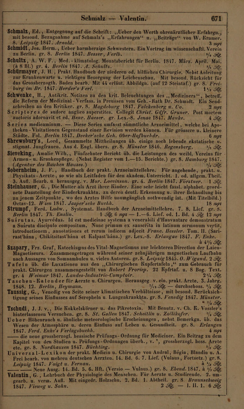 mit besond. Bezugnahme auf Schmalz’s „Erfahrungen‘‘ u. „Beiträge‘“ von W. Kramer. 8. Leipzig 1847. Arnold. 3 np Schmidt, Jos. Herm., Ueber barmherzige Schwestern. Ein Vortrag im iäseaschaftk Verein zu Berlin. gr. 8. Berlin 1847. Besser, Verlb. E77 7 (a 8 Bl.) gr. 4. Berlin 1847. A. Schultz. ERBZA Schürmayer, J. H., Prakt. Handbuch der niederen od. hilflichen Chirurgie. Nebst Anleitung zur Krankenwarte u. richtigen Besorgung der Leichenschau. Mit besond. Rücksicht für das Grossherzogth. Baden bearb. Mit 44 erläut. Abbildgn. (auf 12 Steintaf.) gr. 8. Frei- burg im Br. 1847. Herder’s Verl. | 1% 92. die Reform der Medizinal- Verfass. in Preussen vom Geh. -Rath Dr. Schmidt. Ein Send- schreiben an den Kritiker. gr. 8. Magdeburg 1847. Falckenberg u. Co. 2 ngı N criptores de sudore anglico superstites. Collegit Christ. Gdfr. Gruner. Post mortem aucloris adornavit et ed. Henr. Haeser. gr. Lex. -8. Jenae 1847. Mauke. 4A. Ss eries medicaminum. — Diese Series umfasst sämmtliche Arzneimittel , welche bei Apo- theken - Visitationen Gegenstand einer Revision werden können. Für grössere u. kleinere Städte. Fol. Berlin 1847. Decker'sche Geh. Ober-Hofbuchdr. 077774 Shrewsbury’s, Lord, Gesammelte Mittheilungen üb. einige noch lebende ekstatische n. stigmat. Jungfrauen. Aus d. Engl. übers. gr.8. Münster 1846. Regensberg. a RL. Armen-u. Krankenpflege. (Nebst Register vom 1.—15. Berichte.) gr. 8. Hamburg 1847. (Agentur des HRauhen Hauses.) TERRA Sobernheim, J. F., Handbuch der prakt. Arzneimittellehre. Für angehende, prakt. u. Physikats-  Aerzte, so wie als Leitfaden für den akadem. Unterricht. 1. od. allgem. Theil. 3. Aufl. Bearb. u. herausgeg. v. Mor. Loevinson. gr. A. Berlin 1841. Förstner. 1.9. Steinhauser, G. , Die Mutter als Arzt ihrer Rinder. Eine sehr leicht fassl. alphabet. BL . nete Darstellung der Rinderkrankhtn. zu deren deutl. Erkennung u. ihrer Behandlung bis ‚ zu jenem Zeitpunkte, wo des Arztes Hilfe unumgänglich nothwendig ist. (Mit Titelbild.) Octav-12. Wien 1847. Jasper’sche Buchh. 18 292 Berlin 1841. Th. Enslin. 1.9.6 ngı — 1.—6. Lief. od. 1. Bd. 4 7% 12 age Susrutas. Ayurvedas. Id est medieinae systema a venerabili d’Hanvantare demonstratum a Susruta diseipulo compositum. Nune primum ex sanserıta in latinum sermonum vertit, introductionem , annotaliones et rerum indicem adjecit Franc. Hessler. Tom. 11. (Sari- 'rast’hana, Chikitsitast’hana et Kalpast’häna.) gr. Lex.-8. Erlangae 1847. F. Enke. aA RE E) Magonetiseurs. ' Zusammengetragen während seiner zehnjährigen magnetischen Laufbahn nach Aussagen von Somnambulen u. vielen Autoren. gr.8. Leipzig 1845. 0. Wigand. 2 3. Tafeln üb. die Luxationen aus den ‚‚Chirurgischen: Kupfertafeln ‚‘‘ zum Gebrauch für prakt. Chirurgen zusammengestellt von Robert Froriep. 22 Kpfrtaf. u. 8 Bog. Text. gr. 4 Weimar 1847. Landes-Industrie-Comptoir. 2a RB. Taschen-Kalender für Aerzte u. Chirurgen. Herausgeg. v. ein. prakt. Arzte. 3. Jahre: 1848. 12. Berlin, Heymann. 2 %g. — durchschoss. 23 4 Taussig, G. ‚ Venedig von Seite seiner klimatischen Verhältnisse , mit besond. Bertcksich- tigung seines ee auf Scropheln u. a ar gr.8. Venedig 1847. Münster. “eo hinterlassenen Versuchen. gr. 8. St. Gallen 1847. Scheitlin u. Zollikofer. RB. Ueber Höhenrauch u. ähnliche meteorologische Erscheinungen , nebst Bemerkgn. üb. das Wesen der Atmosphäre u. deren Einfluss auf Leben u. Gesundheit. ‘Sr 8. Erlangen 1847. Ferd. Enke’s Verlagsbuchh. 4 die neue grossherzogl. hessische Prüfungs- Ordnung für Medieiner. Ein Beitrag zu dem Kapitel von den Studien u. Prüfungs-Ordnungen überh., v. *, grossherzogl. hess. Arzte etc. gr. 8. Nordhausen 184T. Büchting. Ra. Universal-Lexikon der prakt. Mediein u. un. von Andral, Begin, Blandin u. A. Frei bearb. von mehren deutschen Aerzten. 14. Bd. 6.7. Lief. (Vulnus, Fortsetz.) gr. 8. Leipzig 1847. Voigt u. Fernau. Eu Neue Ausg. 14. Bd. 5. 6. Hft. (Versio — Vulnus.) gr. 8. Ebend. 1847. ä VRR} Valentin, G., Lehrbuch der Physiologie des Menschen. Für Aerzte u. Studirende. 2. um- gearb. u. ern. Aufl. Mit eingedr. Molzsohn, 2. Bd. 1. Abtheil. gr. 8. Braunschweig 1847. Vieweg u. Sohn. j — 1.1.1.6 u