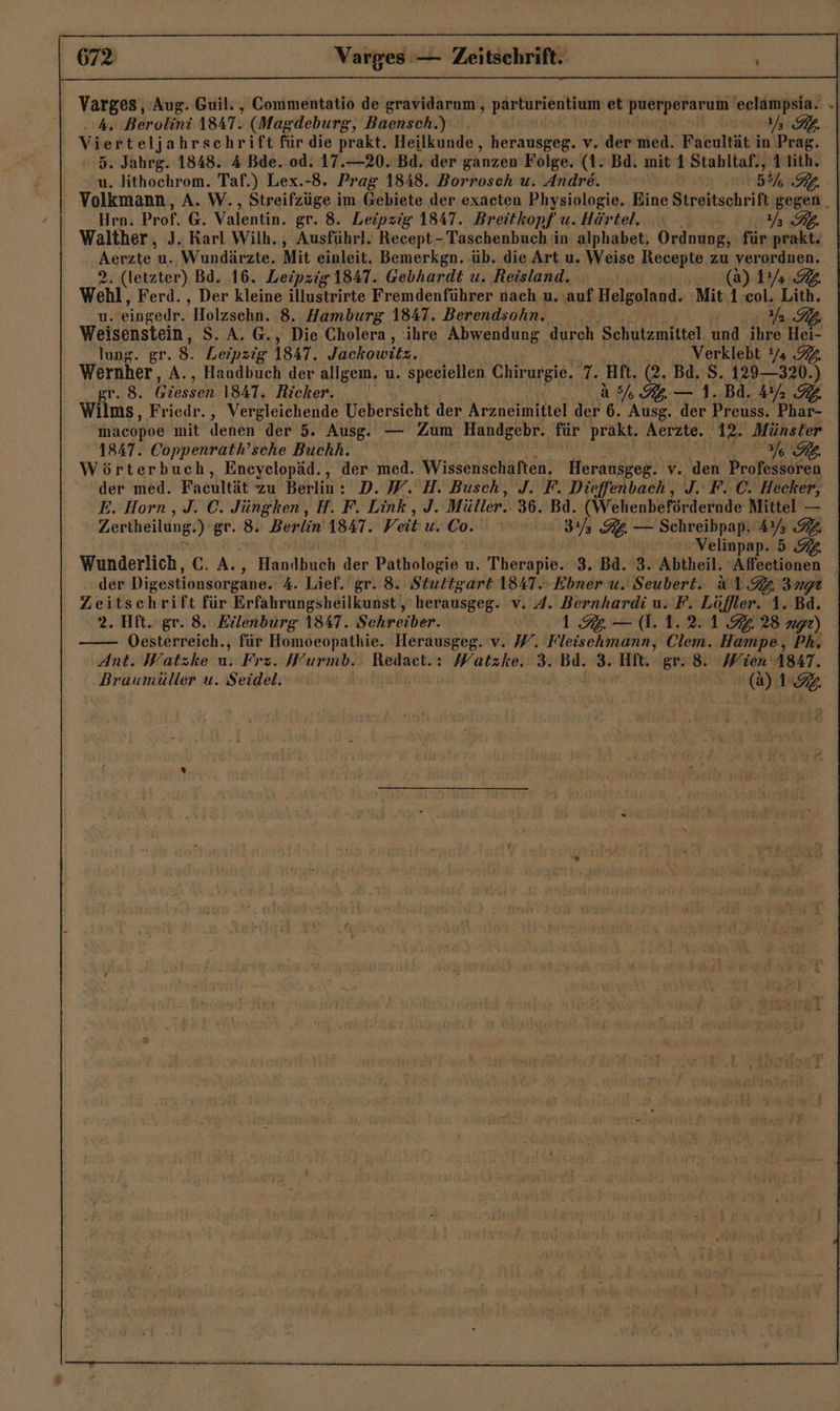 Varges,, Aug. Guil. , Commentatio de gravidarum , pärturientium et puerperarum 'eclampsia. .» . 4. Berolini 1847. (Magdeburg, Baensch.) 7777 Vierteljahrschrift für die prakt. Heilkunde, herausgeg. v. der med. Facultät in Prag. 5. Jahrg. 1848. 4 Bde. od. 17.—20. Bd. der ganzen Folge. (1: Bd. mit 1 Stahltaf., 1 lith. u. lithochrom. Taf.) Lex.-8. Prag 1848. Borroseh u. Andre. 5% RL. ' Volkmann, A. W., Streifzüge im Gebiete der exacten Physiologie. Eine Streitschrift gegen . Hrn. Prof. G. Valentin. gr. 8. Leipzig 1847. Breitkopf u. Härtel. RB. Walther, J. Karl Wilh., Ausführl. Recept- Taschenbuch in alphabet, Ordnung, für prakt. Aerzte u. Wundärzte. Mit einleit, Bemerkgn. üb. die Art u. Weise Recepte u verordnen. 2. (letzter) Bd. 16. Leipzig 1847. Gebhardt u. Reisland. (a) 14.7 wehl, Ferd. , Der kleine illustrirte Fremdenführer nach u. auf Helgoland. Mit 1:col. Lith. u. eingedr. Holzschn. 8. Hamburg 1847. Berendsohn. 2), Weisenstein, S. A. @., Die. Cholera, ihre Abwendung durch Schutzmittel und ihre Hei- lung. gr. 8. Leipzig 1847. Jackowitz. Verklebt !/ 2. Wernher, A., Handbuch der allgem. u. speeiellen Chirurgie. 7. Hft. (2. Bd. S. 129—320.) gr. 8. Giessen 1841. Richker, a 5% Kg — 1. Bd. Mr 2 Wilms, Friedr., Vergleichende Uebersicht der Arzneimittel der 6. Ausg. der Preuss. Phar- macopoe mit denen der 5. Ausg. — Zum Handgebr. für prakt. Aerzte. 12. Münster 1847. Coppenrath’sche Buchh. | I RL. Wörterbuch, Encyelopäd., der med. Wissenschäften. Herausgeg. v. den Professoren der med. Facultät Zu Berlin : D.W. H. Busch, J. F. Dieffenbach, J. F..C. Hecker, E. Horn , J. C. Jüngken, H. F. Link, J. Müller, 36. Bd. (Wehenbefördernde Mittel — Zertheilung.) gr. 8. Berlin A8AT. Veit u. Co.‘ 3/5 32. — Schreibpap. 4% 2, SSL, | | Velinpap. 5 92 Wunderlich, C. A., Handbuch der Pathologie u. Therapie. 3. ‚Bd. #3 X%btheil Alfsctiönen der Digestionsorgane. 4. Lief. gr. 8. Stuttgart 1841.- Ebner u. Seubert. 1.4 Ingı Zeitschrift für Erfahrungsheilkunst, herausßeg- v. A. Bernhardi u. F. Löffler. 1. Bd. 2. Hft. gr. 8. Eilenburg 1847. Schreiber. 1% — (1.1.2.1 9228 ng) Oesterreich., für Homoeopathie. Herausgeg. v. W. Fleischmann, Clem. Hampe, Ph. Ant. Watzke u: Fre. Wurmb.. Redact.: Watzke. 3. Bd. 3. Hft. gr. 8. Wien A847. Braumüller u. Seidel. if (Aa) 12