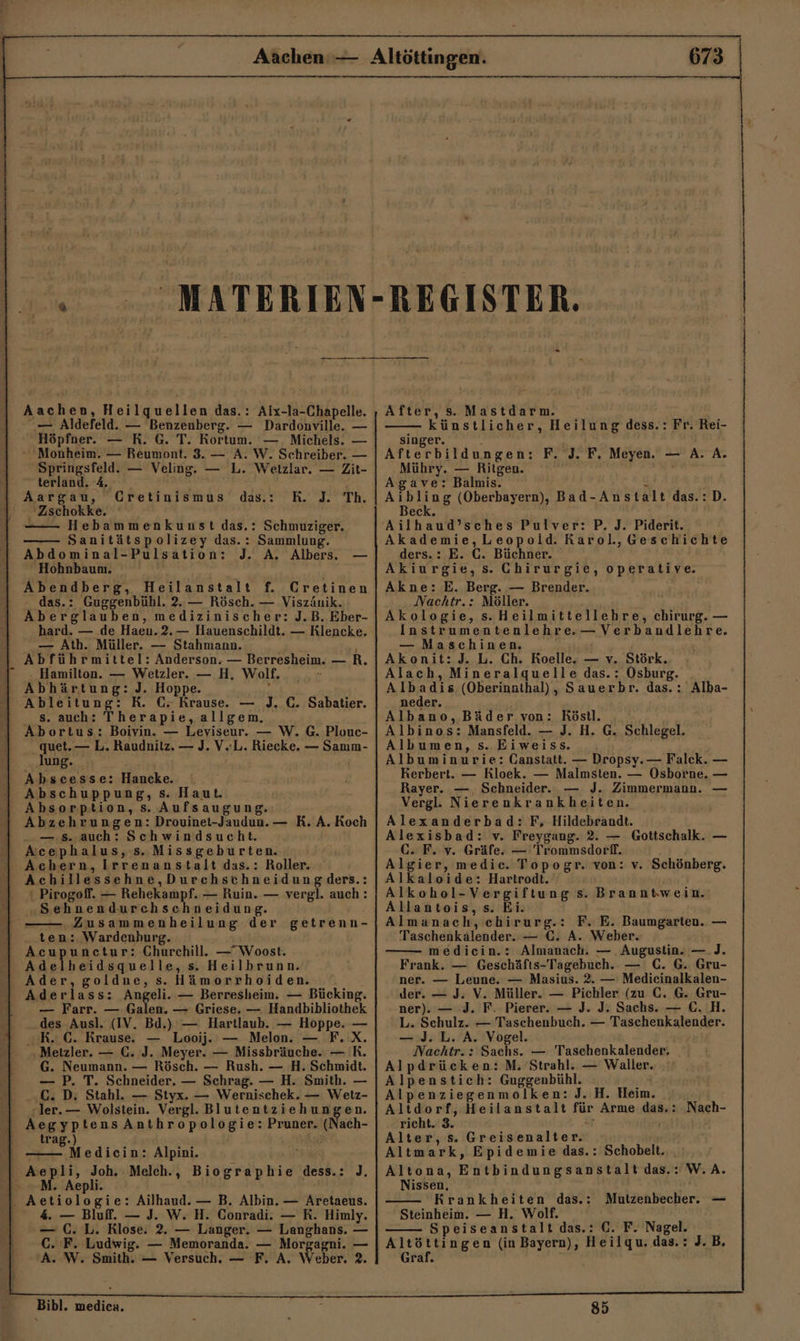 — Aldefeld. — Benzenberg. — Dardonville. — Höpfner. — R. G. T. Kortum. — . Michels. — * Monheim. — Reumont. 3. — A. W. Schreiber. — Springsfeld. — Veling. — L. Wetzlar. — Zit- terland. 4 4 Aargau, Cretinismus B.. 12” In, 'Zschokke. - Hebammenkunst das.: Schmuziger. Sanitätspolizey das.: Sammlung. Abdominal-Pulsation: J. A, Albers. — Hohnbaum. ’ Abendberg, Heilanstalt f. Cretinen das.: Guggenbühl. 2. — Rösch. — Viszäuik. Aberglauben, medizinischer: J.B. Eber- hard. — de Haen.2.— Hauenschildt. — Klencke. — Ath. Müller. — Stahmann. ' Abführmittel: Anderson. — Berresheim. — R. Hamilton. — Wetzler. — H, Wolf. Abhärtung: J. Hoppe. » das.: s. auch: Therapie,allgem. Abortus: Boivin. — Leviseur. — W. G. Plouc- _ quet.— L. Raudnitz. — J. V.L. Riecke. — Samım- lung. Abscesse: Hancke. Abschuppung, s. Haut. Absorption, s. Aufsaugung. Abzehrungen: Drouinet-Jaudun.— R. A. Koch — 5. auch: Schwindsucht. | Achern, Irrenanstalt das.: Roller. ‘ Pirogoff. — Rehekampf. — Ruin. — vergl. auch: „Sehnendurchschneidung. „Zusammenheilung der getrenn- ten: Wardenhurg. Acupunctur: Churchill. —Woost. Be ch elle, s. Heilbrunn. Ader, goldne, s. Hämorrhoiden. — Farr. — Galen. — Griese. — Handbibliothek .. des Ausl. (IV. Bd.) — Hartlaub. — Hoppe. — RK. €. Krause. — Looij. — Melon. — F.X. ‚Metzler. — €. J. Meyer. — Missbräuche. — R. G. Neumann. — Rösch. — Rush. — H. Schmidt. — P. T. Schneider. — Schrag. — H. Smith. — C. D. Stahl. — Styx. — Wernischek. — Wetz- ler. — Wolstein. Vergl. Blutentziehungen. AegyptensAnthropologie: Pruner. (Nach- trag.) ö Medicin: Alpini. / ij h Aepli. 4. — Bluff. — J. W. H. Conradi. — RK. Himly. — C. L. Rlose. 2. — Langer. — Langhans. — C. F. Ludwig. — Memoranda. — Morgagni. — A. W. Smith. — Versuch. — F. A, Weber. 2. Bibl. medica. REGISTER. - — künstlicher, Heilung dess.: Fr. Rei- singer. : Afterbildungen: F. J. F. Meyen. — A. A. Mühry. — Ritgen. Agave: Balmis. z AELERE (Oberbayern), Bad-Anstalt das.:D. Beck. Akademie,Leopold. Rarol,Geschichte ders.: E. C. Büchner. Akiurgie, s. Chirurgie, operative. Akne: E. Berg. — Brender. Nachtr.: Möller. Akologie, s.Heilmittellehre, chirurg. — Instrumentenlehre.— Verbandlehre. — Maschinen. Akonit:J. L. Ch. Roelle. — v. Störk. Alach, Mineralquelle das.: Osburg. Albadis (Oberinathal), Sauerbr. das.: Alba- neder. Albano, Bäder von: Röstl. Albinos: Mansfeld. — J. H. G. Schlegel. Albumen, s. Eiweiss. Albuminurie: Oanstatt. — Dropsy.— Falck. — Kerbert. — RKloek. — Malmsten. — Osborne. — Rayer. — Schneider. — J. Zimmermann. Vergl. Nierenkrankheiten. Alexanderbad: F, Hildebrandt. Alexisbad: v. Freygang. 2. — Gottschalk. GC. F. v. Gräfe. — Trommsdorff. Algier, medic. Topogr. von: v. Schönberg. Alkaloide: Hartrodt. Alkohol-Vergiftung s. Branntwein. Allantois, s. Ei. Almanach, chirurg.: F. E. Baumgarten. — Taschenkälender.. — €. A. Weber. medicin.: Almanach. — . Augustin. —.J. Frank. — Geschäfts-Tagebuch. — C. G. Gru- ner. — Leune. — Masius. 2. — Medicinalkalen- ner). — .J. F. Pierer. — J. J. Sachs. — €. H. L. Schulz. — Taschenbuch. — Taschenkalender. — J. L. A. Vogel. Nachtr.: Sachs. — Taschenkalender, Alpdrücken:M. Strahl. — Waller. Alpenstich: Guggenbühl. ' Alpenziegenmolken: J. H. Heim. Altdorf, Heilanstalt für Arme das.: Nach- richt. 3. a Alter, s. Greisenalter. Altmark, Epidemie das.: Schobelt.. . Altona, Entbindungsanstalt das.: W.A. Nissen, Krankheiten das.: Steinheim. — H. Wolf. Speiseanstalt das.: C. F. Nagel. Altöttingen (in Bayern), Heilqu. das.: J.B. Graf. Mutzenbecher, — 85 |