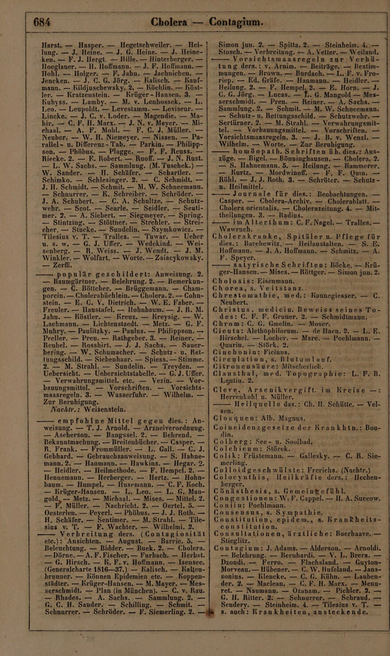 Harst.. — Hasper. — Hegetschweiler. — Hei- lung. — J. Heine. — .J. G. Heine. — J. Heine- ken. — F. J. Hergt. — Hille. — Hinterberger. — Hoeglauer. — H. Hoffmann. — J. F. Hoffmann. — Hohl. — Holger: — F. Jahn. — Jaehnichen. — Jencken. — J. C. G. Jörg. — Ralisch. — Rauf- mann. — Kildjuschewsky. 2. — Köchlin., — Röst- ler. — Kratzenstein. — Krüger - Hansen. 3. — Kubyss. — Lamby. — M. v. Lenhossek. — L. Leo. — Leupoldt. — Levestamm. — Leviseur. — Lincke. — J. C. v. Loder. — Magendie. — Ma- hir. — C. F. H. Marx. — J. N. v. Meyer. — Mi- chaal. — A. F. Mohl. — F. C. J. Müller. — Neuber. — W. H. Niemeyer. — Nissen. — Pa- rallel- u. Differenz- Tab. — Parkin. — Philipp- son. — Phöbus. — Plagge. — F. F. Reuss. — Riecke. 2. — F. Robert. — Ruoff. — J. N. Rust. — L. W. Sachs. — Sammlung. (M. Tuschek.) — W. Sander. — H. Schäfer. — Scharller. — Schimko. — Schlesinger. 2. — C. Schmidt. — J. H. Schmidt. — Schmit. — M. W. Schneemann. — Schnurrer. — R. Schreiber. — Schröder. — 3. A. Schubert... — C. A. Schulize. — Schutz- wehr. — Scot. — Searle. — Seidler. — Senuti- mer. 2. — A. Siebert. — Siegmeyer. — Spring. — Stintzing. — Stöttner. — Strehler. — Strei- cher. — Stucke. — Sundelin. — Szymkowiez. — Tilesius v. T. — Tralles. — Tuwar. — Ueber u. Ss. w. — 6. J. Uffer. — Wedekind. — Wei- senberg. — R. Weiss. — J. Wendt. — J. M. — Zerfi. populär geschildert: Anweisung. 2. — ‚Baumgärtner. — Belehrung. 2. — Bemerkun- gen. — C. Böttcher. — Brüggemann. — Cham- porein. — Cholerabüchlein. — Cholera. 2. — Cohn- stein. — E. C. V. Dietrich. — W.E. Faber. — Freuler. — Haustafel. — Hohnbaum. — J. R.M. Jahn. — Köstler. — Kreuz. — Kreysig. — W. Lachmann. — Lichtenstaedt. — Metz. — G. F. Muhry. — Paulitzky. — Paulus. — Philippson. — Preller. — Preu. — Rathgeber. 3. — Reiner. — Reubel. — Rosshirt. — J. J. Sachs. — S$auer- hering. — W. Schumacher. — Schutz- u. Ret- tungsschild. — Siebenhaar. — Spiess. — Stimme. 2. — M. Strahl. — Sundelin. — Treyden. — Uebersicht. — Uebersichtstabelle. — G. J. Uffer. — Verwahrungsmittel. ete. — Vezin. — Vor- bauungsmitiel.e — Vorschriften. — Vorsichts- maasregeln. 3. — Wasserfuhr. — Wilhelm. — Zur Beruhigung. Nachtr.: Weisenstein. empfohlne Mittel gegen dies.: An- weisung. — T. J. Arnold. — Arzneiverordnung. — Ascherson. — Bangssel. 2. — Behrend. — Bekanntmachung. — Breitenbücher. — Casper. — R. Frank. — Frommüller. — .L. Gall. — C. J. Gebhard. — Gebrauchsanweisung. — S. Hahne- mann. 2. — Hanmann. — Hawkins. — Hegar. 2. — Heidler. — Heilmethode. — F. Hempel. 2. — Hennemann. — Herberger. — Hertz. — Hohn- baum. — Humpel. — Husemann. — 'C.F. Koch. — Krüger-Hansen. — L. Leo. — L, G. Man- gold, — Metz. — Michaal. — Mises. — Mittel. 2. — F. Müller. — Nachricht. 2. — Oertel. 5. — Oesterlen. — Peyerl. — Phöbus. — J. J. Roth. — H. Schäfer. — Sentimer. — M. Strahl. — Tile- sius v. T. — F. Wachter. — Wilhelmi. 2. Verbreitung ders. (Contagiosität etc.): Ansichten. — August. — Barrie. 5. — Beleuchtung. — Bidder. — Buek. 2. — Cholera. — Dörne.— A. F. Fischer. — Furbach. — Herbst. — G. Hirsch. — R. F.v. Hoffmann. — Isensee. (Generalcharte 1816—37.) — Ralisch. — Kalten- brunner. — Können Epidemien ete. — Koppen- städter. — Rrüger-Hansen. — M. Mayer. — Mes- serschmidt. — Plan (in München). — C. v. Rau. ..— Rhades. — A. Sachs. — Sammlung. 2. — G. €. H. Sander. — Schilling. — Schmit. — Sehnurrer. — Schröder. — F. Siemerling. 2. — Simon jun. 2, — Spitta. 2..— Steinheim. 4, — Stosch. — Verbreitung. — A. Vetter. — Weiland. Versichtsmaasregeln zur Verhü- tung ders.: v., Arnim. — Beiträge. — Bestim- mungen. — Brown. — -Burdach. — L. F. v. Fro- riep. — Ed. Gräfe. — Hanmann. — Heidler. — Heilung. 2. — F. Hempel. 2. — E. Horn. — J. C. G. Jörg. — Lucas. — L. G. Mangold — Mes- serschmidt. — Preu. — Reiner. — A. Sachs. — Sammlung. 2. — Schmit. — M. W. Schneemann. — Schutz- u. Reitungsschild. — Schutzwehr. — Sertürner. 2..— M. Strahl. — Verwahrungsmit- tel. — Vorbauungsmittel. — Vorschriften. — Vorsichtsmaasregeln. 3. — :J. B. v. Wenzl. — Wilhelm. — Worte. — Zur Berubigung. homöopath. Schriften üb. dies. Aus- züge. — Bigel. — Bönninghausen. — Cholera. 2. — 5. Hahnemann. 5. — Heilung. — Kammerer. — Kurtz, — Mordwinof. —:F, F. Qun. — Röhl. — J. J. Roth, 3. — Schröter. — Schutz - u. Heilmittel. Journale für dies.: Beobachtungen. — Gasper. — Cholera-Archiv. — ‚Cholerablatt. — Cholera orientalis. — Cholerazeitung. 4. — Mit- theilungen. 3. — Radius. ö im Alterthum: GC. F. Nagel. — Tralles. — Wawruch. | | Cholerakranke, Spitäler u. Pflege für dies.: Barchewitz.‘— BHeilanstalten. — $. E. ‚Hoffmann. — J. A. Hoffmann. — Schmitz. — A. F. ‘Speyer. satyrische Schriften: Böcke. — Krü- ger-Hansen. — Mises. — Röttger. — Simon jun, 2. Cholosis: Eisenmann. A Ghorea,s. Veitstanz.. CGhrestomathie, med.: Neubert. Christus, medicin. Beweiss seines To- des: C. F. F. Gruner. 2. — Schmidtmann. Kannegiesser. — C.. Chrom: C. 6. Gmelin. — Moser. Gicuta: Alethöphilorum. — de Haen. 2. — L. E. Hirschel. — Locher. — Mare. — Poehlmann. — Quarin. — Störk. 2. Ginehonin: Fieinus. . u Cireulation, s. Blutumlauf. Gitronensäure: NMitscherlich. Clausthal, med. Topographie: Lentin. Ri ua ver Cleve, Arsenikvergift. Herrenkohl u. Müller. Heilquelle das.: Ch. H. Schütte. — Vel- sen. A Gloaquen: Alb. Magnus. EEE 27 der Rrankhtn.: Bou- din, Golberg: See- u. Soulbad. _ Golehieum: Störck. Sie ; u Golik: Früstemann. — Gallesky. — C. R. Sie- merling. Colloidgeschwülste: Frerichs. (Nachtr.) Coloeyuthis, leilkräfte ders.: Hechen- berger. RR Cönästhesis, s. Gemein&amp;efühl. CGongestionen: W;F. Gappel. — H. A. Succow. Goniim: Pochlmann. j Gonsensus, s. Sympathie. Constitution, epidem., &amp;. KRrankheits- constiltution. a Consultationen, ärztliche: Boerhaaye. — Stieglitz. J Contagium: J. Adams. — Alderson. — Arnoldi. — Belehrung. — Bernhardi. — V. L. Brera. — Dzondi. — Ferro. — Flachsland..— Guyton- Morveau. — Hübener. — C. W. Hufeland. — Jans- sonius. — Rlencke. — C. G. Kühn. — Lauben- der. 2. — Maclean, — C. F. H. Marx. — Menu- ret. — Naumann. — Ozanam.: — Pichler. 3. — 6. H. Ritter. 2 — Schnurrer. — Schraud. — Scudery. — Steinheim, 4. — Tilesius v. T. — s. auch: Krankheiten, ansteckende. L.'F£B. im Kreise —: