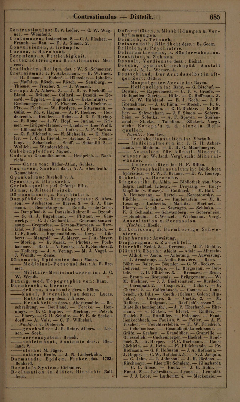 ner. — Weinhold. CGontumazen: Instruetion. 2.— C. A. Fischer. — Frannk. — Rau. — F. A. Simon. 2, Gonvulsionen, s. Krämpfe. Gornea, s. Hornhaut. Corpulenz, s. Fettleibigkeit. Gortexiadstringens Brasiliensis: Mer- renk | Crailsheim, Heilgqu. das.: W. S. Schmetzer. Cretinismus: J. F. Ackermann. — H. W. Buek. — H. Demme. — Fodere. — Häussler. — Iphofen. — Mafei u. Rösch. — Rösch. — Sensburg. — Thieme — Troxler. 2. — J. Wenzel. Croup: J. A. Albers. 3. — J. R. v. Bischoff. — Blaud. — Bräune. — Collard. — Dzondi. — Ec- card. — Eggert. — Engelhard. — Erkenntniss. — Eschenmayer, — A. F. Fischer. — E. Fischer. — Fix. — Fleck. — W. Fordyce. — Gittermann. — Gölis. — Ph. v. Hagen. — A. F. Hecker. — Hei- denreich. — Heidler.— Heim. — J. R. F. Hering. — F. Home. — J. W. Hopf. — Jurine. — Kri- mer. — Krüger-Hansen. — Lauda. — Leo-Wolff. — Löbenstein-Löbel. — Lutze. — A. F. Markus. — C. F. Michaelis. — F. Michaelis. — E. Muel- ler. — J. €. L. Riedel. — Sachse. 2. — Samn- lung. — Scharlach. — Senff. — Sulamilli. 2, — Wallich. — Wandersleben, Cubebenpfeffer: Miguel. Cudowa: Gesundbrunnen. — Hemprich.— Nach- richt. Garte von: Bäder-Atlas, Schles. Cuxhaven, Seehad das.: A. A. Abendroth. — Neumeister. 7 Cyankalium: Bischoff v. A. Cyanose, Ss. Blausucht. Gyriaksquelle (bei Erfurt) : Biltz. Damm, s. Mittelfleisch. Dämonomanie, s. Psychiatrie. Dampfbäder u Dampfapparate: S. Abes- son. — Ascherson. — Barrie. 3. — G. A. Bau- mann. — Bemerkungen. — Borott. — de Carro. — Dampfbad.2. — Doussin-Dubreuil. — Dzondi. — 5. R..J. Engelmann. — Flittner. — Gau- werky. — °C. J. Gebhardt. — Gebrauchsanwei- sung. — Gregorius. — Guyton-Morveau. — Haw- kins. — F. Hempel. — Hille. — ©. F. Hirsch. — C. F. Koch. — Koppenstädter. — Levy. — Lib- bertz. — Mangold. — A. Mayer. — J. A. Mayer. — Mosing. — E. Noack. — Phöbus.. — Poch- bammer. — Rast. — A. Reuss.— A.R. Sanchez. 2. — Tolberg. — J. v. Vering. — M. J. Vogel. — J. Wendt. — Zeise. Dänemark, Epidemien das.: Mansa. Medicinal-Personaldas.: A. F. Bre- J. C. mer. Militair-Medicinalwesenin: W. Wendt. Danzig, med. Topographie von: Dann. ‚Darmbruch, s. Hernien. drüsen, Anatemie ders.: Böhm. kanal, Divertikel an dems.: Entstehung dess.: Kieser. — Krankheiten dess.: Abererombie. — Be- schreibung. — Bouillaud. — Forcke. — Hen- nings. — 0. C. Kupfer. — Merling.‘— Petsch. — Piorry. — €. H. Schultz. — F. E. de Secken- dorf. — A. Volz. — C. F. Wilhelmi. Nachtr.: v. Dieterich. geschwüre: J. F. Heiar. Albers. — Les- ser. — Soek. Hit nervensystem: Remak. schleimhaut, Anatomie ders.: Bleu- - land. 2. steine: M. Jäger. zotten: Henle. — J. N. Lieberkühn. Darmstadt, Epidem. Fieber das. 1793: Bonhard. Darwin’s System: Girlanner. Declamation in diätet. Hinsicht: Ball- Lucae. 685 krümmungen. Zoe Deinach, s. Teinach. Deissenroth, Blindheit dess.: B. Goelz. Delirien, s. Psychiatrie. Delirium tremens, s. Säuferwahnsinn. Dentition, s. Zahnen. Desault, Verdienste dess.: Bichat. Dessau, gymnmast.-orthopäd. Anstalt das.: J. A, L. Werner. 4. Deutschland, Der Arztdaselbstinält- zer Zeit: Oeller. i Mangel guter Aerzte in: Raven. Heilquellen in: Bahr. — G. Bischof. — Downie. — Expe£riences. — C. F. v. Graefe. — Heilquellen-Charte. — Hille. — C. Hoffmann. 3. — €. W. Hufeland. — E. J. Roch. — J.F. Kretschmar. — J. G. Kühn. — Mosch. — .R. G. Neumann. — Osann. — G.H.Richter. — E. Rö- ber. — Schweichart. — J.F. Simon. — Sobern- heim. — Sobotka. — A. F. Speyer. — Steifen- sand. — Stucke. — Tabellen. — Zückert. Vergl. auch: Europa’s u. d. einzeln. Heil- quellen. Nachtr.: Bencker. —— Irrenheilanstalten in: Viszänik. Medicinalwesen in: J. RK. H. Acker- mann. — Mediein. — E. H. G. Münchmeyer. Anstalten für künstl. Mineral- wässerin: Weiland. Vergl.auch: Mineral- wässer. \ —— Universitäten in: H. F. Kilian. —— Wasserheilanstalten in: Bibliotheca hydvialica. — F.W.F. Braune. — E. W. Reusop. Diahetes, s. Harnruhr. Diagnostik: B. Albin. — Bibliothek von Vor- lesgn. ausländ. Literat. — Dreyssig. — Ency- klopädie (v. Moser). — Gotthard. — M. Hall. — A. Hennemann. — Hertel. — Kornatowsky. — Küchler. — Kunst, — Kupfertafeln.. — N. B. l,essing. — Lutheritz. — Marnitz. — Martinet. — Piorry. — Remak. — Sauvages. — Schimko. — R. G. Schmalz. — Schwamberg. — Sobernheim. — ‚Sundelin. — C. Wenzel. — Wichmann. Vergl. Auscultation u. Percussion. Nachtr.: Hoefle. Diakonissen, s. Barmherzige Schwe- stern. : Diaphorese: Anweisung. Diaphragma, s. Zwerchfell. Diarrhö: Nedel. 2.— Orraeus. —M. F. Richter. Diätetik überh.: Abicht. — Adair.— Albrecht. — Althof. — Amon. — Anleitung. — Anweisung. — J. Armstrong. — Audin-Rouviere. — Baco. — Bähr. — Baier. — Bäumler. — G. W. Becker. — Behrens. — Beiträge. — L. Bergmann. — Ber- tele. — J. II. Böttcher. 3. — Bremser. — Brom. — Bronn. — Broussais. — Brüggemann. — W, M. Büchner. — J. J. Büchsenstein. — Burdach. — Carminati. 2. — Gaspari.2. — Celsus. — 6. Cheyne. 2. — Collenbusch. — Combe. — Cons- bruch,. (3. Bd.) — Cooth.- (Gelsus; Galen; Hip- pokr.) — Cornaro. 5. — Üurtis. 2 — M. Daffner. — Daignan. — Darf ich’s essen? — Diätelik (homöopath.). — J. P. Eberhard. — Ehr- mann. — v. Eicken. — Elvert. — Endier. — Essich. 2. — Ettmüller. — Falconer, — Fami- lienkochbuch. — Faukan. 2. — Feiler. — A.F. Fischer. — Feuchtersleben. — F. W. Friedrich. — Geheimnisse. — Gesundheitskatechismus. — Gräfe. — Graham. — Grandidier. — Granville. — Griesselich. — Guckenberger. — Hackel. — Hand- buch. 2.— A. Harper. —P. C. Hartmann. — Haus- büchlein. — A. Hein. — F. Hildebrandt. — Fr. Hoffmann. — G. F. Hofmann. — J. A. Hofmann. — J. Hoppe. — C.W. Hufeland. 5. — N.J. Jaequin. — C. Jahn. — J. Johnson. — J. H. Jördens. — Kirchmayr. — Rlee (für Schulen). — Klinghardt: — 6. L. Klose. — .Rnolz. — J. G.: Kühn. ı— Kunst. 2. — Lehrsätze. — Leune. — Leupoldt. — J.J. Loos. — Lutheritz. 4. — Mackenzie., —