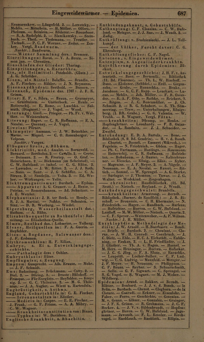 - Phelsum. — Reinlein. — Röderer. — Roozeboor. buch. — Theil. — Tiedemann. — Treutler, — Tschudi.— P. C. F. Werner. — Zeder, — Zen- . ker. _Vergl. Bandwurnm. Nachtr. : Bandwurm. Wiener Sammlung ders.: Bremser. mon jun. — Chrestien. Einschlafen der Glieder: Tharing. Eis, als Heilmittel: Petzholdt. (Güntz.) — J. G. Schröder. A. F. Fischer. — Rähler. — J. N. Reymann, Eisenoxydhydrat:. Berthold. — Bunsen. — Eisenach, Epidemie das. 1767: J. F. K. Grimm. — Gruithuisen. — Gueterbock. — Henle. — Hetlerschij. — E. Home. — Luschka. — Sal- muth. (Diagnost.) — J. Vogel. — Wood, Eiterauge: Gierl.— Prieger. — Ph. Fr. v. Wal- ther. — Weissenborn. Nicolai. — Quesnay. — J. Vogel. Eiweiss: Pörner. Eklampsie: Ammann. — J. W. Betschler. — Marne. — Miquel. — C. 0. Rosenberger. — Velpeau. Nachtr. : Varges. ” Elektrizität, med.: Amulet. — Barneveld. — Bernard. — Bertholon. 2.— Cavallo.2. — Creve. — Deimann. 2. — R. Froriep. — 0. Graf. — C. W. Hufeland. — Imhof. — C. G. Kühn. 2. — Lowndes. — J. W. Ritter. 2. — J. J. Roth. — Sans. — Saur. — J. G Schäffer. — C. A. Struve. 2. — Sundelin. — Volta. 3. — Ed. We- ber. — Wirkungen. — Yelin. Elektromagnetismus: Burdach. — Eydam. Apparate: A. G. Cramer. — J. Hesse. — Petrina. — Romershausen. — Ad. Schnitzer. — Jd. E. Wetzler. Elephantiasis:J. B. ter Beek. — Hendy. — R. J. A. Martini. -— Nahke. — Schouten. — Sinz. — D. R. Warburg. — Wiedel. Elgersburg, Wasserheilanstalt das.: Hatham. — A. Kühn. Elisabethenquelle zu Rothenfels: Bad- zeitung. — Elisabethen-Quelle. . Elmen, Soolbad das.: Lohmeier. — Tolberg. Elsass, Heilquellen im:. F. A. Guerin. — Elton- u. Bogdasee, Salzwasser dess.: J. F. Erdmann. Elythromochlion: H. F. Kilian, Embryo, s. Ei uw Entwicklungsge- schichte. Pathologie dess : Ochler. Embryothlasis: llüter. Empfängniss, s. Zeugung. Empyem: Gumprecht. — Alb. Krause. — Mohr. — J. F. Schmidt. A Ems: Badzeitung. — Brückmann. — Cätty. 2. — Diel. 2. — Döring. 2. — Droste - Hülshofl.. — Franque. — Für Kurgäste. — Heyfelder. — Krey- sig. 2. — G. C. Thilenius, 2. — M.-G. Thile- - nius. — J. A. Vogler. — Wiest u. Hartenfels. Engbrüstigkeit, s. Asthma. 1 England, Geburtshülfe in: C, E.Fischer. Irrenanstalten in: Köstler. — Mediein in: Casper. — E. E. Fischer. — -J. Frank. — G. F. Friese. — A. A. Mühry. — GC: W. Wagner. no f N; -Krankheitseonstitution:von: Bisset. Typhus in: W. Davidson. 4,0 Englische Krankheit, s..Rhachitis land. — Metzger. — J. J. Sue» — J. Wendt. 2. — Zadig. * Entkräftung: v. Studzieniecki. — J. L. Tell- kampf. der Völker, Furcht davor: C. G. Ehrenberg. Entkräftungsfieber: C. F. Nagel. Entozoen,s. Eingeweidewürmer. Entropium, s. Augenliederkrankhtn. Entvölkerung durch Epidemien: Zü- ekert. Entwickelungsgeschichte: J, H.F.v. Au- tenrietlh. — Baer. — Bernoulli. — Bibliothek (11. Bd. Flourens).. — Th. L. W. Bischoff. — Danz. — Elsässer. (Schädel.) — Erdl. — Girgen- sohn. — Grube. — Hanuschka. — Henke. — Jacobson. — G. C. F. Kapp. — Leuckart. — Lu- cae. — Mehlis. — Joh. Müller. — F. B. Osian- der. — R. A. F. Otto. — Rathke. — Reichert. ?. — . Ritgen. — J:. C. Rosenmüller. — J. Ch. Schmidt. 2. — R. G. Schubert. — S. Th. Söm- merring. — Trew. — Unterhaltungen,, Königs- berg. (1. Hft. Grube.) — G. 6. Valentin. — W. Vrolik. — R. Wagner. Vergl. Fötus. krankheiten: Dücamp. Henke. Hopfengärtner. — Leonhardy. — F. B. Osian- der. — L. Raudnitz,. — J. J.; Schneider. — Zweifel. Entzündung: E.D. A. Bartels. — Bene. — Bibliothek (8. 9. Bd. Gendrin). — H. v. d. Boseh. — Chortet: — Dzondi. — Emmert (Mikrosk.). — Fegelein. — N. Friedreich. — Göden. — llager. — Ph. C. Hartmann. — Hastings. — Hausmann. — Hetterschij. — €. R. Hoffmann. — lHofrieh- ter. — Hohnbaum. — J. Hunter. — Raltenbrun- ner. — Rlencke. — König. — Küss. — Kyber. — Magenise. — J. F. Meyer. 2, — A. Nägele. — Naumann. — E. A, Nicolai. — Rasori. — Rit- tich. — Somme&amp;. — W. Sprengel. — A. G. Starke. — Suringar. — J. Thomson. — Tuwar. — J. 6. Walter. — Wedekind. — Ziegenhagen. ehronische: MHandbibliothek. (11. Bd. Scott.) — Nietsch. — Reyland. — J. Wendt. Entzündungsgesehwulst: Brambilla. krankheiten: Armstrong. — Berndt. — Bibliothek. (Burser. de Kanilfeld.) — J. R. Bi- schoff. — Broussais. — (. H. Ebermaier. — N. Friedreich. — Hager. — Handbuch. — Harless. — Hofrichter. — Hoeven. — C, W. Hufeland. — Leidloff. — M. W. Müller. — Nietsch. — Quarin. 2. — C. F. Speyer. — Weitenweber. — A, P. Wilson. Nachtr.: J. H. Müller. Enzyklopädie w Methodologie der Me- dizin: J. W. Arnold. — H.Boerhaave. — Bondi. — Briefe. — Burdach. 2. — Choulant. — Cla- rus..— J: W. H. Conradi.:— Consbruch. — J. C. Dietz. — Eble. — H.C. A. Eichstädt. — Enhör- ning. — Faukan. 2. — L.H. Friedländer. — J. J. Günther. — Th. A. v. Hagen. — Haenel. — M. Herz. — Heusinger. — Hoeven. — Hofacker. — J. C. 6. Jörg. — F. A. Rlose. — Kneschke. — Leupoldt. — Locher-Balber. — C. F. Lud- wig.— (C.G. Ludwig. — Mansfeld. — Metzger. — J. F. Meyer. — H. Neumann. — Philippson. — C. F. Reuss. — Reyher. — S. Schaarschmidt. — Selle. — G. F. Sigwart. — C. Sprengel. — S. G. Vogel. — R. Wagner. — M. J. Weber. — - Wildberg, ; Epidemien: Arand. — Bakker. — Berndt. — Blätter. — Bonhard. — J. J. v. d. Bosch.' — le Brün. — Burdach. — Chenot. — Cleghorn. — de la Cloture. — Coaradi.. — Ecekuer. — Eisenlohr. — Faber. — Ferro. — Geschichte. — Gesenius. — M. v. Geuns. — Gläser. -— Gonzalez. — Grainger. — J. F. R. Grimm. — R. Grohmann. — J.C. F. Hecker. 4. — J. V. v. Hildenbrandt, — Hopfen- gärtner. — Hoven. — C. W. Hufeland. — Jage- mann. — Jawandt. — F, L. Kessler. — Kirch- vogel. — Knoblauch. — Knoblock. — Kölpin. —