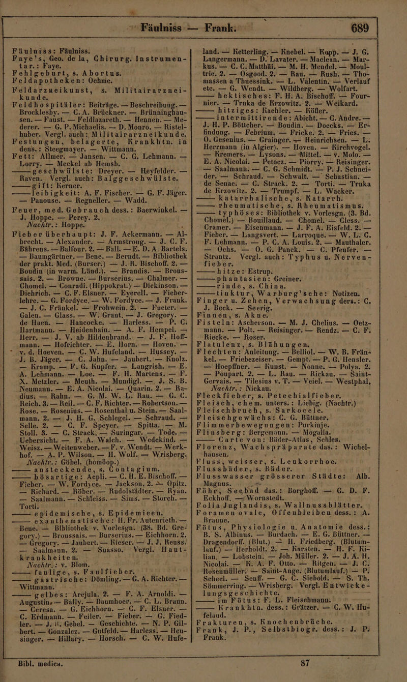 Fäulniss: Fäulniss. Faye’s, Geo. de la, Chirurg. Instrumen- tar.: Faye. ! Fehlgeburt, s. Abortus. Feldapotheken: Oechme. Feldarzumeikunst, s. kunde. Feldhospitäler: Beiträge. — Beschreibung. — Brocklesby. — C. A. Brückner. — Brünninghau- sen. — Faust. — Feldlazareth. — Hennen. — Me- derer. — G. P. Michaelis. — D. Monro. — Ristel- huber. Vergl. auch: Militairarzneikunde. Festungen, belagerte, Krankhtn. in dens.: Steegmayer. — Wittmann. Fett: Allmer. — Jansen. — C. G. Lehmann. — Lorry. — Meckel ab Hemsb. -gesehwülste: Dreyer. — Heyfelder. — Militairarznei- Raven. Vergl. auch: Balggeschwülste. -gift: Kerner. leibigkeit: A. F. Fischer. — G. F. Jäger. — Pauouse. — Regneller. — Wadd. Feuer, med. Gebrauch dess.: Baerwinkel. — J. Hoppe. — Percy. 2. Nachtr, :.Hoppe. 2 Fieber überhaupt: J. F. Ackermann. — Al- brecht. — Alexander. — Armstrong. — J. C. F. Bährens. — Balfour. 2. — Ball. —E. D. A. Bartels. — Baumgärtner. — Bene. — Berndt. — Bibliothek der prakt. Med. (Burser.) — J. R. Bischoff. 2. — Boudin (in warm. Länd.). — Brandis. — Brous- sais. 2. — Browne. — Burserius. — Chalmer. — Chomel. — Conradi. (Hippokrat.) — Diekinson. — Diehrich. — C. F. Elsner. — Eyerell. — Fieber- lehre. — G. Fordyce. — W. Fordyce. — J. Frank. —J. C. Fränkel. — Frohwein. 2. — Fueler. — Galen. — Glass. — W. Grant. — J. Gregory. — de Haen. — Hancocke. — Harless. — P. GC: Hartmann. — Heidenhain. — A. F. Hempel. — Herr. — J. V. ab Hildenbrand.: — J. F. Hoff- mann. — Hofrichter. — E. Horn. — Hoven. — ° vw. d. Hoeven. — C. W. Hufeland. — Hussey. — J. B. Jäger. — €. Jahn. — Jaubert. — Knolz. — Kramp. — F. 6. Kupfer. — Langrish. — E. A. Lehmann. — Loe. — F. H. Martens. — F. X. Metzler. — Meuth. — Mundigl. —, J. S. B. Neumann. — E. A. Nieolai. — Quarin. 2. — Ra- dius. — Rabn. — G. M. W. L. Rau. — GC. Reich. 3. — Reil. — C. F. Richter. — Robertson. — Rose. — Rosenius. — Rosenthal u. Stein. — Saal- mann. 2.— J. H. G. Schlegel. — Schraud. — Selle. 22 — C. F. Speyer. — Spitta. — M. Stoll. 3. — C., Strack, — Suringar. — Tode. — Uebersieht. — F. A. Walch. — Wedekind. — Weisz. — Weitenweber. —F. v. Wendt. — Werk- hof. — A. P. Wilson. — H. Wolf. — Wrisberg. Nachtr.: Göbel. (homöop.), ansteckende, s. Contagium. bösartige: Aepli.— C.H.E.Bischoff. — Fieber. — W. Fordyce. — Jackson. 2. &gt; Opitz. — Richard. — Röber. — Rudolstädter. — Ryan. — Saalmann. — Schleiss. — Sims. — Storch. — Torti. epidemische, s. Epidemieen. exanthematische: H.Fr. Autenrieth. — Bene. — Bibliothek v. Vorlesgn. (33. Bd. Gre- gory.) — Broussais. — Burserius. — Eichhorn. 2. — Gregory. — Jaubert.— Kieser. — J. J. Reuss. — Saalmann. 2. — Suasso. Vergl. Haut- krankheiten. Nachtr.: v. Blom. faulige, s. Faulfieber. gastrische: Dömling. — G. A. Richter. — Wittmann. ar gelbes: Arejula. 2. — F. A. Arnoldi. — Augustins — Bally. — Baumhoer. — C. L. Braun. — Ceresa. — G. Eichhorn. — C. F. Elsner. — C. Erdmann. — Feiler. — Fieber. — G. Fied- ler. — J. it. Gebel. — Geschichte. — N. P. Gil- :bert. — Gonzalez. — Gutfeld. — Harless. — Heu- singer. — Hillary. — Horsch. — C. W. Hufe- land. — Retterling. — Knebel. — Kapp. — J. G. Langermann. — D. Lavater. — Maclean. — Mar- kus. — C. C. Matthäi. — M. H. Mendel. — Moul- trie. 2. — Osgood. 2. — Rau. — Rush. — Tho- massen a Thuessink. — L. Valentin. — Verlauf etc. — G. Wendt. — Wildberg. — Wolfart. hektisches: F.H.A. Bischoff. — Four- nier. — Trnka de Krzowitz. 2. — Weikard. hitziges: RKaehler. — Köfler. intermittirende: Abicht. — €. Andre. — J. H. P. Böttcher. — Boudin. — Doecks. — Er- findung. — Febrium. — Fricke. 2. — Fries. — OÖ. Gesenius. — Grainger. — Heinrichsen. — L. Herrmann (in Algier). — Hoven. — Rirchvogel. — Kremers. — Lysons. — Mittel. — v. Molo. — E. A. Nicolai. — Petocz. — Piorry. — Reisinger. — Saalmann. — C. G. Schmidt. — P. J. Schnei- der. — Schraud. — Schwalt. — Sebastian. — de Senac. — (. Strack. 2. — Torti. — Traka de Krzowitz. 2. — Trumpf. — L. Wacker. katarrhalische, s. Katarrh. rheumatische, s. Rheumatismus. typhöses: Bibliothek v. Vorlesgn. (3. Bd. Chomel.) — Bouillaud. — Chomel. — Cless. — Cramer. — Eisenmann. — J. F. A. Eisfeld. 2. — Fieber. — Langsvert. — Larroque. — W.L. C. F. Lehmann. — P. C. A. Louis. 2. — Mauthaler. — Ochs. — 0. G. Panck. — C. Pfeufer. — Strantz. Vergl. auch: Typhus u. Nerven- fieber. hitze: Estrup. —— phantasien: Greiner. rinde, s.-China. tinktur, Warburg’sche: Notizen. Finger u. Zehen, Verwachsung ders.: C. J. Beck. — Seerig. Finnen, s. Akne. Fisteln: Ascherson. — M. J. Chelius. — Oetz- mann. — Polt. — Reisinger. — Rendz. — C. F. Riecke. — Roser. Flatulenz, s. Blähungen. | Flechten: Anleitung. — Belliol. — W. B. Frän- kel. — Friebezeiser. — Gempt. — P. G. Hensler. — Hoepffner. — Kunst. — Nonne. — Polya. 2. — Poupart. 2. — L. Rau. — Rickau. — Saint- Gervais. — Tilesius v. T. — Veiel. — Westphal, Nachtr.: Nickau. Fleckfieber, s. Petechialfieber. Fleisch, ehem. unters. : Liebig. (Nachtr.) Fleischbruch, s. Sarkocele. Fleischgewächs: C. G. Büttner. Flimmerbewegungen: Purkinje. Fliusberg: Bergemann. — Mogalla. Carte von: Bäder-Atlas, Schles. Florenz, Wachspräparate das.: Wichel- hausen. un. Fluss, weisser, Ss. Leukorrhoe. Flussbäder, s. Bäder. Flusswasser grösserer Städte: Alb. Magnus. er Föhr, Seebad das.: Borghof. — G. D. F. Eckhoff. — W ornstedt. Folia Juglandis, s. Wallnussblätter. Foramen ovale, Offenbleiben dess.: A. Braune. Fötus, Physiologie u. Anatomie dess.: B. S. Albinus. — Burdach. — E. G. Büttner. — Dragendorff. (Blut.) — H. Friedberg. (Blutum- lauf.) — Herholdt. 2. — Rarsten. — H. F. Ri- lian. — Lobstein. — Joh. Müller. 2. — J. A. H. Nieolai. — RK. A. F. Otto. — Ritgen. — 'J. C. Rosenmüller. — Saint-Ange. (Blutumlauf.) — P: Scheel. — Senff. — G. C. Siebold. — S. Th. Sömmerring. — Wrisberg. Vergl. Entwicke- lungsgeschichte. im Fötus: F. L. Fleischmann. i Rrankhtn. dess.: Grätzer. — (0. W. Hu- felaud. j Frakturen, s. Rnochenbrüche. Frank, J. P., Selbstbiogr. dess.: Je Po. | Frank, 87