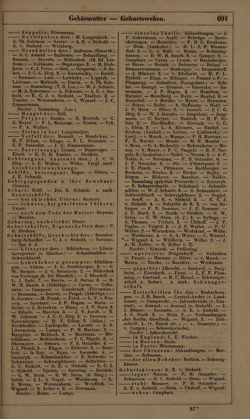 doppelte: Eisenmann. Exstirpation ders.: M. Langenbeck. — A. Th. Salomon. — Sauter. — A. E. v. Siebold. — G. v. Siebold. — Wrisberg, Rrankheiten ders. : Andresse. (Katarrh.) — G.C. Arnold. — Balbirnie. — Behandlung. — Bennett. — Beyerle. — Bibliothek. (12. Bd. Lis- franc.)— Collmann. — Dupäreque. 3. — H. Eich- ‚horn. — €. J. Fries. — Geil. — Gregorini. — S. Jo- nes. — J: 0.6. Jörg. 2. — Karasinsky. — Rarell. — Kummer. — Lair. — Lewitzky. — Lippich. — Lisfrane. — Melitsch. — Patrix. — A. Th. Salo- mon. — Sammlung. (T. S. Lee.) — W.J. Schmitt. —M. A. Schreiner. — A. Schwarz. — A. E. v. Sie- bold. — E. C. J. v. Siehold. — Töallier. 3, — Temler. — Weissenborn. — C. Wenzel. — J. C. ° Zimmermann. Nachtr.: Sammlung. (Lee.) -—— Mangelder: Hill. Polypen: Goentz. — R. Herrich. — C. - G. Mayer. — F. L. Meissner. — Nissen. — Veh. — F. A. Walter. —— Steine in der: Langemeijer. Vorfallder: Bennett. — Hendriksz. — H. F. Rilian. — Klinge. — F. L. Meissner. — J. F. Osiander. — J. C. Zimmermann. Eiselt. — G. C. H. Sander. — Steidele. ‚ Gebäroergane, Anatomie ders.: J. C. G. Jörg. — J. G. Walter. — Wilke. Vergl. auch: Geschlechtswerkzeuge. Gebilde, heterogene: Hager. — Olfers. — J. H. Schmidt. Gebirgsgegenden u. Clemens. Geburt: Hohl. — Jos. H. Schmidt. - Geburtshülfe. beiskirrhös. Uterus: Reckers. schwere, bei gebildeten Völkern: Unzer. nach dem Tode der Mutter: Heyman. — Maizier. Geburten, uneheliche: Räser. Geburtshelfer, Eigeuschaften dess.: P. G. Jördens. Geburtshülfe, Geschichte ders.: Branden- burg-Schaeffer. — C. J. v. Siebold. — Soranus. ihre Bewohner: s. auch: — Sue d. J. Literatur ders.: Bibliotheca. — Litera- turrepertor. (v. Günther.) — Schmidtmüller. — Schweikhardt. Lehrbücher u. gesammte: Abbildun- gen. — Aitken. — J. L. Baudelocque. 3. — G. W. Becker. — J. G. Bernstein. 2. — Bibliothek von Vorlesgn.(6. Bd. Blundell.) — J. Blundell. — L. J. Boer. 7. — Boivin. — J. Burus. 3. —D. W. H. Busch. 4. (Abbildgn.) — Carus. — Cohn- stein. — Conquest. — Consbruch. (Ebermaier.) — Denmann. — Detroit. — Feigel. (Abbildgn.) — E. Forster. —M. Frank. — Fried. — L. F. v. Fro- riep. — Gaertner. — J. P. Hagen. — Hatin. — Heine. — J. Heineken. — Hinze. — J. P. Horn. 2. — Hössle. — Hussian. 3. — J. V. Jacoh. — R. W. Johnson. — J. C. G. Jörg. 2. — Iwersen. — S. Katzenberger. — H. F. Rilian. 2. (Allas.) Kirchhoffer. — Lachapelle. — Levret. — A. ‚Löwenstein. — Lumpe. — F. H. Martens. 2. - Maygrier. — Melitsch. 2. — Merriman. — Mit- telhäuser. — Mohrenheim. — F; C. Nägele. 3. — Obermayer. — Osborn. — F. B. Osiander. 4. — J.J. Plenck.2. — Ritgen. — Rölerer. 2. — Ross- birt. — le Roy. — Ryan. — Sacombe. 4 — Saxtorph. — Schmidtmüller.. — E. Schwabe. — Schwarzer. — Schweighüuser. — Schwörer. — G. ©. Siebold. — A. E. v. Siebold. — E. C. J. v. Siebold. — Spence. — Spiering. — Steidele. — G. W. Stein. — G. W. Stein. (d. Jüng.) — Störk. — J, L. A. Vogel. — Weidmann. — L. S. Weiss. — Weissenborn. — Weydlich. — Wigand. — S. Zeller v. Z. — Ziermann. achtr.: Heine. — Lumpe. - 691 einzelne Theile: Abhandlungen. — J. F. Ackermann. — Aepli. — Beiträge. — Berei- cherungen. — Beischler. — F. H. G. Birnbaum. — Blom. (Auskultat.) — H. L. J. F. Blumen- thak 2. — L. J. Boer. — Braun. — Brünning- hausen. — D. W. H. Busch. 3. — Camper. 2. — Camphuis. — Carus. — Crantz. — Daxenberger. — Dease. — Deisch. — Deleurye. — Delius. — Demonstrationen. — Desberger. — Dragendorfl. — J. Düntzer. 2. — v. Ehrhardt. — M. F. L. Eisfeld. — Elias. — Etlinger, — Fenner v.F. — Flemming. — Gedanken. (Fussgeburt.) — Geh- ler. — Georgii. — Grenser. — Guericke. — Gu- termann. — J. P. Hagen. 3. — Hamilton. — Harnier. — Haselberg. — Hayn. — Henkel. 3. — Henschel. — v. Herder. — Hesse. — Heymann. — Hinze. — Hofer. — A. Hoffmann. — Hohl. — J. P. Horn. — Hüter. 2. — Janouli. — J. C. G. Jörg. 8. — W.J.Josephi. — Jungelaus. — Jung- mann. — C. Kayser. — Kentish. — H. F. ki- ‚lian. 2. — -Rirchhoffer. — Kiwisch. — C. © v. Rlein. 2. — L. A. Rleinert. — Knebel. — Kruhse. (Auskult.) — Levret. — Liubowsky. — Looij. — v. Maack. — Mampe. — F. H. Martens. — F. X., Martin. — Mende. — M. H. Mendel. — v. Meza. — G. A. Michaelis. — Mohrenheim. — Mo- sen. — A. Moser. — F. (0. Naegele. — H, F. Nae- ele.3. (Auskultat.) — Nedel. — Nissen. 2.— A. F. olde. 5. — Normann. — F. B. Osiander, 6. — J. F. Osiander. 2. — Ott. — d’Outrepont. 2. — J. E. Panck. — Püttmann. — Rechberger. — Reckers. — Riecke. 3. — Rieder. — Rigby. — Ritgen. — Röderer. — Rosshirt. — Sadler. — Sammlung (gekrönt. Preisschr.). — Saxtorph. — 8. Schaarschmidt. — Schehmel. — Schmidt- müller. — W.J. Schmitt. 6. — G. Schnaubert. — Schweickhard. — Schweighäuser. 3. — Seggel. — Senf. — A. E. v. Siebold. 3. — E. C.)J. v. Siebold. 4. — Solayres de R. 2. — van So- lingen. — F. N. Sommer. — J. €. Sommer. — J. C. Stark. 2. — Staub. — Steidele. — G. W. Stein. — G. W. Stein. (d. J.) 2. — Sylloge. — G. Thomas. — Trefurt. 2. — Uhthoff. — J. P. Vogler. — Voigtel. 2. — J. G. Walter, — P. U. Walter. 2.— Warnekros. — Wedekind. — Wehn. — Weidmann. 4 — A. A. Weiss. — 0. Wenzel. ”_— Wigand. 4. — Wildberg. — Wilke. 2. — ]J. A. H. Zeller. — S. Zeller v. Z Nachir.: Kiwisch. — Pröbsting. —— operative: Dragendorf. — Gedanken (v. Faust). — Harnier. — Hüter. — v. Maack. — Mosen. — Riecke. — Rosshirt. — Weidmann. populäre: Albrecht. — Bonhard. — Burg- heim. — Eisenhutb. — Faust. — L. F. F. Flem- ming. — Guerand. — H. €. Hirzel. — Schwanger- schaft u. Geburt. s. auch: Schwanger- schaft. - Zeitschriften für dies.: Beobachtun- gen. — J.D. Busch. — Central-Archiv (v. Land- manan). — Gumprecht. — Jahresbericht (v. Can- statt). — Journal. — Journal (v. Siebold). — J. J. Römer. — Sacombe. — A. E. v. Siebold. — J. C. Stark. 2. — Stein, 2. — Verhandlungen schrift. 4. (v. Busch etc. ; — v. Niemeyer; — v. Varges; — Schweizerische). Nachtr. : Jahresbericht. in England: C. E. Fischer. in Hessen: Stein. in Paris: Wiedemann. -- der Ghinesen: Abhandlungen. — Mar- tius. — Rehmann. der alten Hebräer: Redtlob. — Schweig- häuser. Geburtskissen: A. E. v. Siebold. lager: Nissen. — F. B. Osiander. — Schmitson. — G. C. Siebold. — Stein. — Wigand. stuhl: Menzzer. — F. B. Osiander. — A. E. v. Siebold. — Stein. — Uhthofl. — Wigand. wehen: Camphuis. 87*