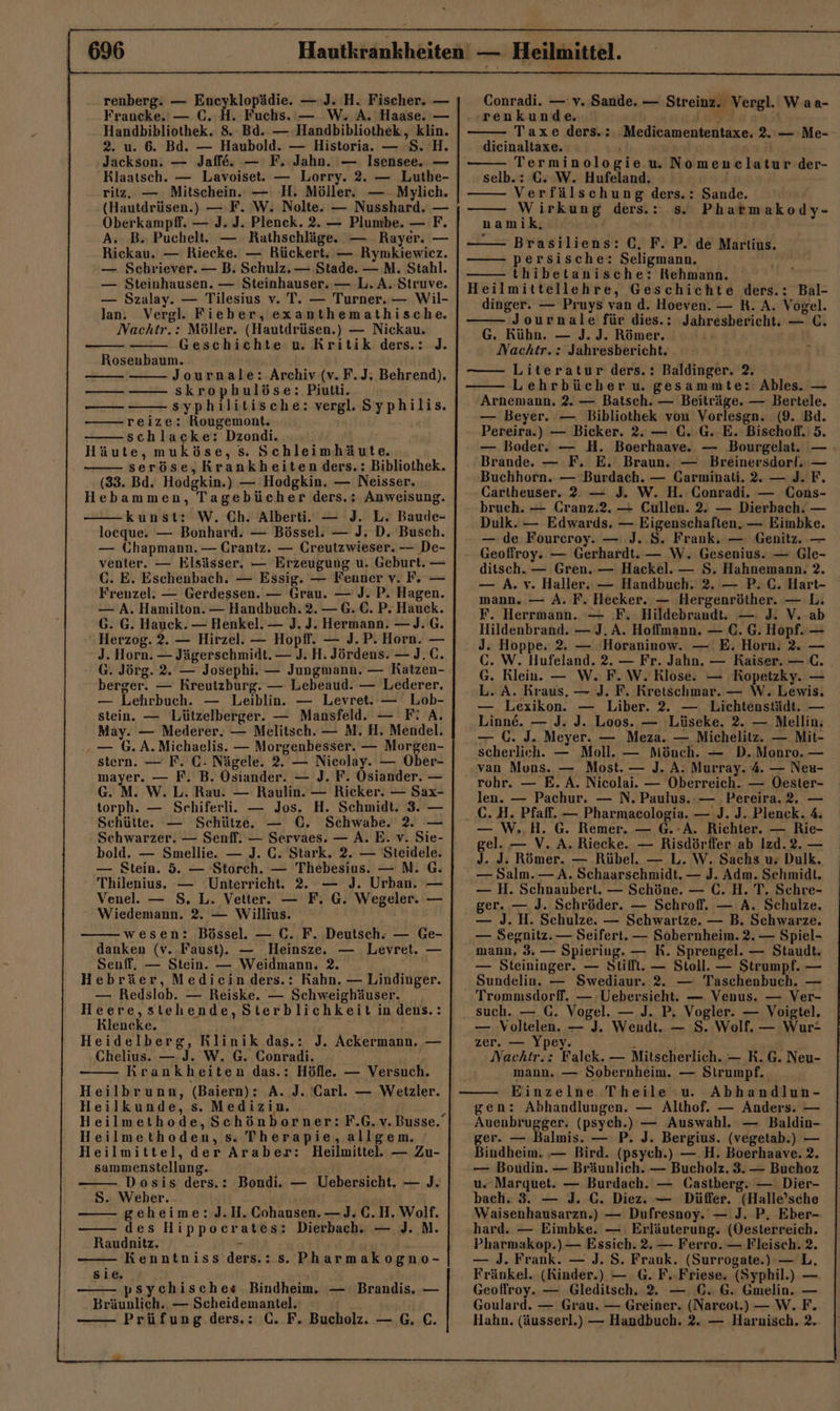 - z renberg. — Eneyklopädie. — J. H. Fischer. — Fraucke, — C. H. Fuchs. — W. A. Haase. — Handbibliothek. 8. Bd. — Handbibliothek, klin. 2. u. 6. Bd. — Haubold. — Historia. — 8. H Jackson. — Jaffe. — F. Jahn. — Isensee. — Klaatsch. — Lavoiset. — Lorry. 2. — Luthe- ritz, — Mitschein. — H. Möller. — Mylich. (Hautdrüsen.) — F. W. Nolte. — Nusshard. — Oberkampfl. — J. J. Plenck. 2. — Plumbe. — F. A; B. Puchelt. — Rathschläge. — Rayer. — Rickau. — Riecke. — Rückert. — Rynikiewicz. — Schriever. — B. Schulz. — Stade. —M. Stahl. — Steinhausen. — Steinhauser. — L. A. Siruve. — Szalay. — Tilesius v. T. — Turner. — Wil- lan. Vergl. Fieber, exanthemathische. Nachtr.: Möller. (Hautdrüsen.) — Nickau. Geschichte u. Kritik ders.: J. Roseubaum. Journale: Archiv (v. F.J; Behrend). skrophulöse: Piutti. — syphilitische: vergl. Syphilis. reize: Rougemont. ' schlaceke: Dzondi. ; Häute, muköse, s. Schleimhäute. seröse, Krankheiten ders.: Bibliothek. (83. Bd. Hodgkin.) — Hodgkin. — Neisser. Hebammen, Tagebücher ders.: Anweisung. kunst: W. Ch. Alberti. — J. L. Baude- loeque. — Bonhard. — Bössel. — J. D. Busch. — Ghapmann. — Crantz. — Creutzwieser. -— De- venter. — Elsässer. — Erzeugung u. Geburt. — C. E. Eschenbach. — Essig. — Fenner v. F, — Frenzel. — Gerdessen. — Grau. — J. P. Hagen. — A. Hamilton. — Handbuch. 2. — G. €. P. Hauck. G. G. Hauck. — Henkel. — J. J. Hermann. —J. G. Herzog. 2. — Hirzel. — Hopff. — J.P. Horn. — J. Horn. — Jägerschmidt. — J. H. Jördens. — J.C. G. Jörg. 2. — Josephi. — Jungmann. — Ratzen- berger. — Kreutzburg. — Lebeaud. — Lederer. — Lehrbuch. — Leiblin. — Levret. — Lob- stein. — Lützelberger. — Mansfeld. — F’ A. May. — Mederer. — Melitsch. — M. H. Mendel. ‚»— 6. A.Michaelis. — Morgenbesser. — Morgen- stern. — F. C- Nägele. 2. — Nicolay. — Ober- mayer. — F. B. Osiander. — J. F. Ösiander. — G. M. W. L. Rau. — Raulin. — Ricker. — Sax- torph. — Sehiferli. — Jos. H. Schmidt. 3. — Schütte. — Schütze. — C. Schwabe. 2. — Schwarzer. — Senff. — Servaes. — A. E. v. Sie- bold. — Smellie. — J. C. Stark. 2. — Steidele. — Stein. 5. — Storch. — Thebesius. — N. G. Thilenius. — Unterricht. 2. — J. Urban. — Venel. — S. L. Vetter. — F. G. Wegeler. — Wiedemann. 2. — Willius. wesen: Bössel. — C. F. Deutsch. — Ge- danken (v. Faust). — Heinsze. — Levret. — Senff, — Stein. — Weidmann. 2. Hebräer, Medicin.ders.: Kahn. — Lindinger. — Redslob. — Reiske. — Schweighäuser. Heere,stehende, Sterblichkeit in dens.: Klencke. Heidelberg, Rlinik das.: J. Ackermann. — Chelius. — J. W. G. Conradi. Krankheiten das.: Höfle. — Versuch. Heilbrunn, (Baiern): A. J. Carl. — Wetzler. Heilkunde, s. Medizin. 3 Heilmethode,Schönborner: F.G.v. Busse. Heilmethoden, s. Therapie,allgem. Heilmittel, der Araber: Heilmittel. — Zu- sammenstellung. — Dosis ders.: Bondi. — Uebersicht. — J. S. Weber. geheime: J.H.Cohausen. —J. C.H. Wolf. des Hippocrates: Dierbach., — J. MN. Raudnitz. u Kenntniss ders.:s. Pharmakogno- Te — — Sie. | psychisches Bindheim. — Brandis. — Bräunlich. — Scheidemantel. H Conradi. —v. Sande. — Streinz. Vergl. Waa- renkunde. u r Taxe ders.: Medicamententaxe. 2. — Me- dicinaltaxe. Terminologie.u. Nomenelatur der- selb.: GC. W. Hufeland. Verfälschung ders.: Sande. Wirkung ders.: s. Phatmakody- namik, Brasiliens: GC, F. P. de Martius. persische: Seligmann, thibetanische: Kehmann. eilmittellehre, Geschichte ders.: Bal- dinger. — Pruys van d. Hoeven. — R. A. Vogel. — Journale für dies.: Jahresbericht. — C. G. Kühn. — ]J. J. Römer, Nachtr. : Jahresbericht. Literatur ders.: Baldinger. 2. Lehrbücher u. gesammte: Ables. — Arnemann. 2. — Batsch. — Beiträge. — Bertele. — Beyer. — Bibliothek von Vorlesgn. (9. Bd. Pereira.) — Bicker. 2. — €. G. E. Bischoff. 5. — Boder. — H. Boerhaave. — Bourgelat. — Brande. — F. E. Braun. — Breinersdorf. — Buchhorn. — Burdach. — Carminali. 2. — J. F. Cariheuser. 2. — J. W. H.: Conradi. — Cons- bruch. — Cranz.2. — Cullen. 2. — Dierbach. — Dulk. — Edwards. — Eigenschaften. — Eimbke. — de Fourceroy. — J..S. Frank. — Genitz. — Geoffroy. — Gerhardt. — W. Gesenius. — Gle- ditsch. — Gren. — Hackel. — S. Hahnemann. 2. — A. v. Haller. — Handbuch. 2. — P.C. Hart- mann. — A. F. Hecker. — Hergenröther. — L. F. Herrmann. — F. Hildebrandt. — J. V. ab Hildenbrand. — J. A. Hoffmann. — C. G. Hopf. — J. Hoppe. 2. — Horaninow. — E. Horn. 2. — GC. W. Hufeland. 2. — Fr. Jahn. — Raiser. — C. G. Rlein. — W. F.W. Klose. — KRopetzky. — L. A. Kraus, — J. F. Kretschmar. — W. Lewis. — Lexikon. — Liber. 2. — Lichtenstädt. — Linne. — J. J. Loos. — Lüseke. 2. — Mellin, — C. J. Meyer. — Meza. — Michelitz. — Mit- scherlich. — Moll. — Mönch. — D.Monro. — van Mons. — Most. — J. A. Murray. 4. — Neu- rohr. — E. A. Nicolai. — Oberreich. — Oester- len. — Pachur. — N. Paulus. — Pereira.2. — C. H. Pfaff. — Pharmacologia. — J. J. Plenck. 4. — W..H. G. Remer. — @.:A. Richter. — Rie- gel. — V. A. Riecke. — Risdörfler ab Izd.2. — J. J. Römer. — .Rübel. — L. W. Sachs u; Dulk. — Salm. — A. Schaarschmidt. — J. Adm. Schmidt. — H. Schnaubert. — Schöne. — C. H. T. Schre- ger. — J. Schröder. — Schroff. — A. Schulze. — J. H. Schulze. — Schwartze. — B. Schwarze, — Segnitz. — Seifert. — Sobernheim. 2. — Spiel- mann, 3. — Spieriug. — RK. Sprengel. — Staudt. — Steininger. — Stifft. — Stoll. — Strumpf. — Sundelin. — Swediaur. 2. — Taschenbuch. — Trommsdorff. — Uebersicht. — Venus. — Ver- such. — GC. Vogel. — J. P. Vogler. — Voigtel. — Voltelen. — J. Wendt. — S. Wolf. — Wur- zer. — Ypey. x Nachtr.: Falek. — Mitscherlich. — R. G. Neu- mann. — Sobernheim. — Strumpf. | Einzelne Theile u. Abhandlun- gen: Abhandlungen. — Althof. — Anders. — Auenbrugger. (psych.) — Auswahl. — Baldin- ger. — Balmis. — P. J. Bergius. (vegetab.) — Bindheim. — Bird. (psych.) —.H. Boerhaave. 2. — Boudin. — Bräunlich. — Bucholz. 3. — Buchoz u. Marquet. — Burdach. — Gastberg. — Dier- bach. 3. — J. C. Diez. — Düffer. (Halle’sche Waisenhausarzn.) — Dufresnoy. — J. P, Eber- hard. — Eimbke. — Erläuterung; (Oesterreich. Pharmakop.) — Essich. 2. — Ferro. — Fleisch. 2. — J. Frank. — J. S. Frank. (Surrogate.) —L. Fränkel. (Kinder.) — G. F.-Friese. (Syphil.) — Geoffroy. — Gleditsch. 2. — €. G. Gmelin. — Goulard. — Grau. — Greiner. (Narecot.) — W.F.