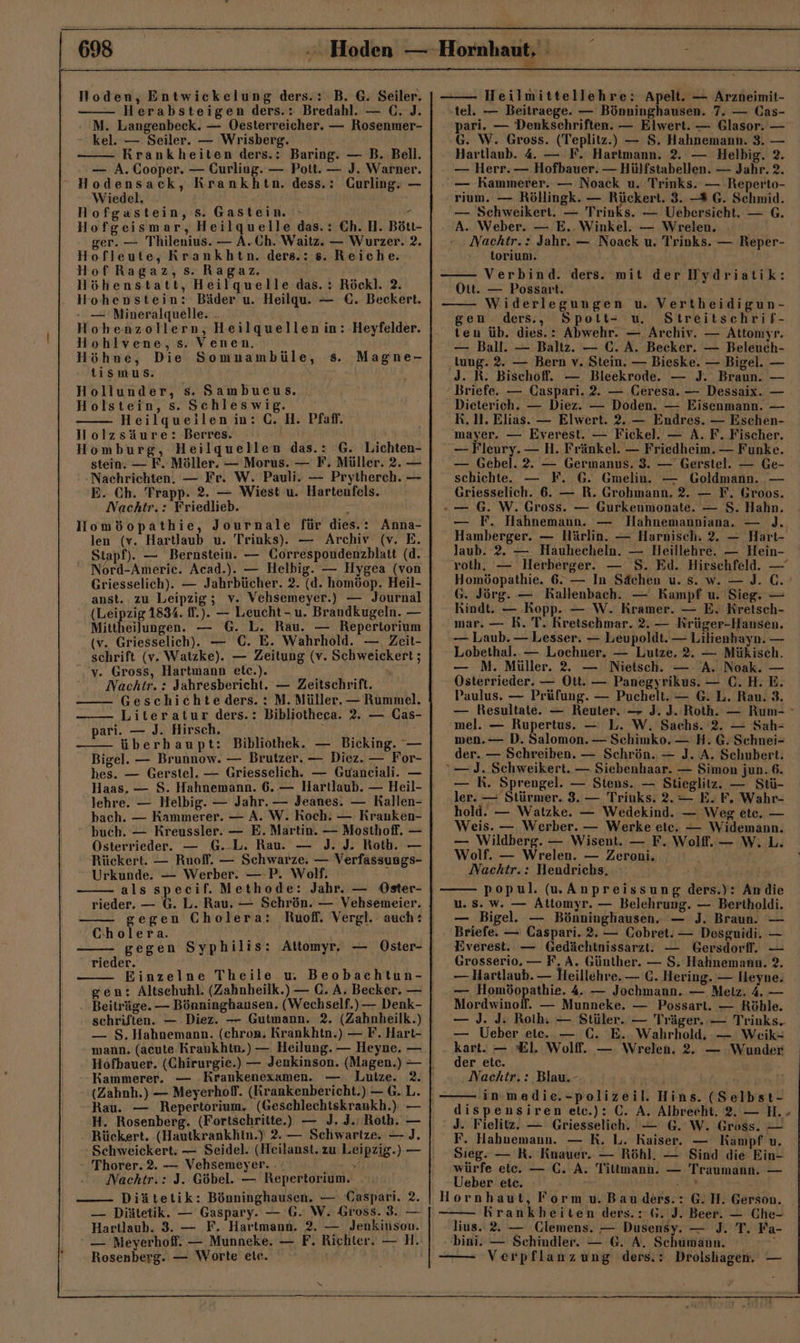 Hoden, Entwickelung ders.: B. G. Seiler. Herabsteigen ders.: Bredahl. — C. J. M. Langenbeck. — Oesterreicher. — Rosenmer- kel. — Seiler. — Wrisberg. Krankheiten ders.: Baring. — B. Bell. — A. Cooper. — Curling. — Pott. — J. Warner. Hodensack, Krankhtn. dess.: Gurling. — Wiedel. Hofgastein, s. Gastein, » . Hofgeismar, Heilquelle das.: Ch. H. Bött- ger. — Thilenius. — A.Ch. Waitz. — Wurzer. 2. Hofleute, Krankhtn. ders.: 8. Reiche. Hof Ragaz, s. Ragaz. Höhenstatt, Heilquelle das. : Röckl. 2. Hohenstein: Bäder u. Heilqu. — €. Beckert. - — 'Mineralquelle. . Hohenzollern, Heilquellen in: Heyfelder. Hohlvene,s. Venen. Höhne, Die Somunambüle, 8. tismus. Hollunder, s. Sambucus. . Holstein, s. Schleswig. Heilqueilen in: C. H. Pfaf. Nolzsäure: Berres. ; Homburg, Heilquellen das.: G. Lichten- stein. — F. Möller. — Morus. — F. Müller. 2. — Nachrichten. — Fr. W. Pauli. — Prytherch. — E. Ch. Trapp. 2. — Wiest u. Hartenfels. Nachtr.: Friedlieb. : Homöopathie, Journale für dies.: Anna- Magne- Stapf). — Bernstein. — Correspondenzblatt (d. Nord-Americ. Acad.). — Helbig. — Hygea (von anst.. zu Leipzig; v. Vehsemeyer.) — Journal (Leipzig 1834. ff.). — Leucht - u. Brandkugeln. — Mittheilungen. — G. L. Rau. — Repertorium schrift (v. Watzke). — Zeitung (v. Schweickert ; v. Gross, Hartmann etc.). Nachtr. : Jahresbericht. — Zeitschrift. Geschichte ders. : M. Müller. — Rummel. Literatur ders.: Bibliotheca. 2. — Cas- pari. — J. Hirsch. ‘ rn überhaupt: Bibliothek. — Bicking. — Bigel. — Brunnow. — Brutzer. — Diez. — For- hes. — Gerstel. — Griesselich. — Guanciali. — lehre. — Helbig. — Jahr. — Jeanes. — Kallen- bach. — Kammerer. — A. W. Roch. — Kranken- buch. — Kreussler. — E. Martin. — Mosthoff. — Österrieder. — G.-L. Rau. — J. J. Roth. — Rückert. — Ruofl. — Schwarze. — Verfassungs- Urkunde. — Werber. —-P. Wolf. als speeif. Methode: Jahr. — Oster- rieder. — G. L. Rau. — Schrön. — Vehsemeier. gegen Cholera: Cholera. ! gegen Syphilis: Attomyr. — Oster- rieder. Einzelne Theile w Beobachtun- Beiträge. — Bönninghausen. (Wechself.) — Denk- schriften. — Diez. — Gutmann. 2. (Zahnheilk.) — S, Hahnemann. (chron. Krankhtn.) — F. Hart- mann. (acute Krankhtn.) — Heilung. — Heyne. — Hofbauer. (Chirurgie.) — Jenkinson. (Magen.) — Kammerer. — Krankenexamen. — Lutze. 2. (Zahnh.) — Meyerhof. (Rrankenbericht.) — G.L. H. Rosenberg. (Fortschritte) — J. J.; Roth. — Rückert. (Hautkrankhtn.) 2. — Schwartze. — J. Thorer.2. — Vehsemeyer. . ze Nachtr.: J. Göbel. — Repertorium. —— Diätetik: Bönninghausen. — Gaspari. 2. — Diätetik. — Gaspary. — G. W. Gross. 3. — Hartlaub. 3. — F. Hartmann. 2. — Jenkinson. — Meyerhoff. — Munneke. — F. Richter. — H. Rosenberg. — Worte ele. Heilmittellehre: Apelt. — Arzneimit- tel. — Beitraege. — Bönninghausen. 7. — Cas- pari. — Denksehriften. — Elwert. — Glasor. — G. W. Gross. (Teplitz.) — S. Hahnemann. 3. — Hartlaub. 4 — F. Hartmann. 2. — Helbig. 2. — Herr. — Hofbauer. — Hülfstabellen. — Jahr. 2. — Kammerer. — Noack u. Trinks. — Reperto- rium. — Röllingk. — Rückert. 3. — G. Schmid. — Schweikert. — Trinks. — Uebersicht. — G. A. Weber. — E.. Winkel. — Wrelen. Nachtr.: Jahr. — Noack u. Trinks. — Reper- torium. Verbind. ders. mit der Wydriatik: Ott. — Possart. Widerlegungen u. Vertheidigun- gen ders., Spott- u Streitschrif- ten üb. dies.: Abwehr. — Archiv. — Attomyr. — Ball. — Baltz. — C. A. Becker. — Beleuch- ‚tung. 2. — Bern v. Stein. — Bieske. — Bigel. — J. R. Bischoff. — Bleekrode. — J. Braun. — Briefe. — Caspari. 2. — Ceresa. — Dessaix. — Dieterich. — Diez. — Doden. — Eisenmann. — R. 1. Elias. — Elwert. 2. — Endres. — Eschen- mayer. — Everest. — Fickel. — A. F. Fischer. — Fleury. — H. Fränkel. — Friedheim. — Funke. — Gebel. 2. — Germanus. 3. — Gerstel. — Ge- schichte. — F. G. Gmelin. — Goldmann. — Griesselich. 6. — R. Grobmann. 2. — F. (Groos. -— G. W. Gross. — Gurkenmonate. — S. Hahn. — F. Hahnemaun. — Hahnemanniana. — )J. Hamberger. — Härlin. — Harnisch. 2. — Hart- laub. 2. — Hauhecheln. — Heillehre. — Hein- roth, — Herberger. — S. Ed. Hirschfeld. — Homöopathie. 6. — In Sächen u. s. w. — J. C. G. Jörg. — Rallenbach. — Kampf u. Sieg. — Rindt. — Kopp. — W. Kramer. — E. Kretsch- mar. — R. T. Rretschmar. 2. — Krüger-Hansen. — Laub. — Lesser. — Leupoldt. — Lilienhayn. — Lobethal. — Lochner. — Lutze. 2. — Mükisch. — M. Müller. 22 — Nietsch. — A. Noak. — Österrieder. — Ott. — Panegyrikus. — C.H. E. Paulus. — Prüfung. — Puchelt. — G.L. Rau. 3. — Resultate. — Reuter. — J. J. Roth. — Rum- mel. — Rupertus. — L. W. Sachs. 2. — Sah- men. — D. Salomon. — Schimko. — H. G. Schnei- der. — Schreiben. — Schrön. — J. A. Schubert. — J. Schweikert. — Siebenhaar. — Simon jun. 6. — R. Sprengel. — Stens. — Stieglitz. — Stü- ler. — Stürmer. 3. — Triuks. 2.— E.F, Wahr- hold. — Watzke. — Wedekind. — Weg ete. — Weis. — Werber. — Werke ete. — Widemann. — Wildberg. — Wisent. — F. Wolff. — W.L. olf. — Wrelen. — Zeroni. Nackhtr.: Hendrichs. popul. („Anpreissung ders.): Andie u. Ss. w. — Attomyr. — Belehrung. — Bertholdi. — Bigel. — Bönninghausen. — J. Braun. — Briefe. — Caspari. 2. — Cobret. — Desguidi. — Everest. — Gedächtnissarzt. — Gersdorf. — Grosserio, — F.A. Günther. — S. Hahnemann. 2. — Hartlaub. — Heillehre. — €. Hering. — Heyne. = andopaihie, 4. — Jochmann. — Melz. 4, — Mordwinoff. — Munneke. — Possart. — Röhle. — J. J. Roth: — Stüler. — Träger. — Triuks.. — Ueber ete. — C. E. Wahrhold. — Weik- kart. — El. Wolff. — Wrelen. 2. — Wunder der etc. Nachtr, : Blau. in-medie.-polizeil. Hins. (Selbst- dispensiren elc.): C. A. Albrecht. 2. — H. J. Fielitz. — Griesselich., — 6. W. Gross. — F. Hahnemann. — R. L. Kaiser. — Kampf u. Sieg. — R. Knauer. — Röhl. — Sind die Ein- würfe etc. — C. A. Tillmann. — Traumann. — Ueber ete. en Hornhaut, Form u. Bau.ders.: G. H. Gerson. — Rrankbeiten ders.: 6. J. Beer. — Che- lius. 2. — Clemens. — Dusensy. — J. T. Fa- bini. — Schindler. — 6. A. Schumann. Verpflanzung ders.: Drolshagen. —