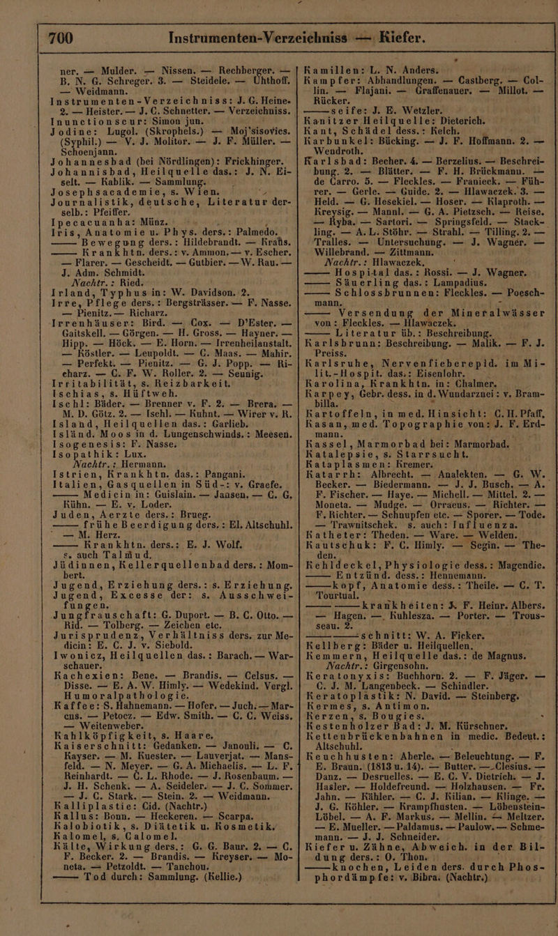 ner. — Mulder. — Nissen. — Rechberger. — B. N. G. Schreger. 3. — Steidele. — Uhthoff. — Weidmann. Instrumenten-Verzeichniss: J.G. Heine» Inuncetionscur: Simon jun. Jodine: Lugol. (Skrophels.) — Moj'sisovies. (Syphil.) — V. J. Molitor. — J. F. Müller. — Schoenjann. Johannesbad (bei Nördlingen): Frickhinger. Johannisbad, Heilquelle das.: J. N. Ei- selt. — Kablik. — Sammlung. Josephsacademie, s. Wien. &gt; Journalistik, deutsche, Literatur der- selb.: Pfeiffer. Ipecacuanha: Münz. N j Iris, Anatomie u. Phys. ders.: Palmedo. Bewegung ders.: Hildebrandt. — Kraßs. Krankbhtn. ders.: v. Ammon. — v. Escher. — Flarer. — Gescheidt. — Gutbier. —W. Rau. — J. Adm. Schmidt. Nachtr.: Ried. ‘ Irland, Typhus in: W. Davidson. 2. Irre, Pflege ders. : Bergsträsser. — F. Nasse. — Pienitz. — Richarz. Irrenhäuser: Bird. — Cox. — D’Ester. — Gaitskell. — Görgen. — H. Gross. — Hayner. — Hipp. — Höck. — E. Horn. — Irrenheilanstalt. — Köstler. — Leupoldt. — C. Maas. — Mahir. — Perfekt. — Pienitz. — G. J. Popp. — Ri- eharz. — C. F. W. Roller. 2. — Seunig. Irritabilität, s. Reizbarkeit. Ischias, s. Hüftweh. Ischl: Bäder. — Brenner v. F. 2. — Brera. — M. D. Götz. 2. — Ischl. — Kuhnt. — Wirer v. R. Island, Heilquellen das.: Garlieb. Isländ. Moos in d. Lungenschwinds. : Meesen. Isogenesis: F. Nasse. Isopathik: Lux. Nachtr.: Hermann. Istrien, Krankhtn. das.: Pangani. | Italien, Gasquellen in Süd-: v. Graefe. Mediein in: Guislain. — Jansen. — (. G, Kühn. — E. v. Loder. Juden, Aerzte ders.: Brueg. frühe Beerdigung ders. : El. Altschuhl. — M. Herz. Krankhtn. ders.: E. J. Wolf. s. auch TalMmud, e IBMDRAD Kellerquellenbad ders. : Mom- ert. Jugend, Erziehung ders.: Jugend, Excesse der: s. fungen. Jungfrauschaft: G. Duport. — B. C. Oito. — Rid. — Tolberg. — Zeichen etc. Jurisprudenz, Verhältniss ders. zur Me- diein: E. C. J. v. Siebold. Iwonicz, Heilquellen das.: Barach. — War- schauer. Kachexien: Bene. — Brandis. — Celsus. — Disse. — E. A. W. Himly. — Wedekind. Vergl. Humoralpathologie. ‚Kaffee:-S. Hahnemann. — Hofer. — Juch.— Mar- cus. — Petocz. — Edw. Smith. — C. C. Weiss. — Weitenweber. Kahlköpfigkeit, s. Haare. Kaiserschnitt: Gedanken. — Janouli. — C. Kayser. —.M. Kuester. — Lauverjat. — Mans- feld. — N. Meyer. — G. A. Michaelis. — L. F. Reinhardt. — C. L. Rhode. — J. Rosenbaum. — J. H. Schenk. — A. Seideler. — J. C. Sommer. — J. C. Stark. — Stein. 2. — Weidmann. Kalliplastie: Cid. (Nachtr.) Kallus: Bonn. — Heckeren. — Scarpa. Kalobiotik, s. Diätetik u. Kosmetik. Kalomel, s. Galomel. Kälte, Wirkung ders.: G. G. Baur. . — C. F. Becker. 2. — Brandis. — Rreyser. — Mo- neta. — Petzoldt. — Tanchou. Tod durch: Sammlung. (Kellie.) s. Erziehung. Ausschwei- Ramillen: L. N. Anders. Kampfer: Abhandlungen. — Castberg. — Col- lin. — Flajani. — Graffenauer. — Millot. — Rücker. seife: J. E. Wetzler. Kanitzer Heilquelle: Dieterich. Kant, Schädel dess.: Kelch. R Karbunkel: Bücking. — J. F. Hoffmann. 2. — Wendroth. Karlsbad: Becher. 4. — Berzelius. — Beschrei- bung. 2. — Blätter. — F. H. Brückmanu. — de Garro. 5. — Fleckles. — Franieck. — Füh- rer. — Gerle. — Guide. 2. — Hlawaezek. 3. — Held. — G. Hesekiel. — Hoser. — Rlaproth. — Kreysig. — Mannl. — G. A. Pietzsch. — Reise. — Ryba. — Sartori. — Springsfeld. — Stack-_ ling. — A.L. Stöhr. — Strahl. — Tilling. 2. — Tralles. — Untersuchung. — J. Wagner. — - Willebrand. — Zittmann. | Nachtr.: Hlawaczek, : Hospi-tal das.: Rossi. — J. Wagner. Säuerling das.: Lampadius. Schlossbrunnen: Fleckles. — Poesch- mann. erst Versendung der Mineralwässer von : Fleckles. — Hlawäczek. Literatur üb.: Beschreibung. Karlsbrunn: Beschreibung. — Malik. — F. ]J. Preiss. = Karlsruhe, Nervenfieberepid. imMi- lit.-Hospit. das,: Eisenlohr. Rarolina, Krankhtn. in: Chalmer. Ba ey, Gebr. dess. in d. Wundarznei: v. Bram- illa. x Kartoffeln, in med.Hinsicht: C.H.Pfaff, KRasan, med. Topographie von: J. F. Erd- mann. RA Kassel, Marmorbad bei: Marmorbad. - Katalepsie, s. Starrsucht. Kataplasmen: Kremer. =. Analekten. — G. W. Katarrh: Albrecht. — Becker. — Biedermann. — J. J. Busch. — A. F. Fischer. — Haye. — Michell. — Mittel. 2. — Moneta. — Mudge. — Orraeus. — Richter. — F, Richter. — Schnupfen ete. — Sporer. — Tode. — Trawnitschek. s. auch: Influenza. Katheter: Theden. — Ware. — Welden. Kautschuk: F. C. Himly. — Segin. — The- den. Rehldeckel,Physiologie dess.: Magendie. Entzünd. dess.: Hennemann. kopf, Anatomie dess.: Theile. — C. T. Tourtual. n krankheiten: X F. Heinr. Albers. — Hagen. —. Kuhlesza. — Porter. — Trous- seau. 2. schnitt: W. A. Ficker. Kellberg: Bäder u. Heilquellen. Kemmern, Heilquelle das.: de Magnus. Nachtr.: Girgensohn. Keratonyxis: Buchhorn. 2. — F. Jäger. — C. J. M. Langenbeck. — Schindler. ' Reratoplastik: N. David. — Steinberg. Kermes, s. Antimon. Kerzen, s. Bougies. Restenholzer Bad: J. M. Kürschner. Kettenbrückenbahnen in medic. Bedeut.: Altschuhl. 4 Keuchhusten: Aberle. — Beleuchtung. — F. E. Braun. (1813 u. 14). — Butter. —_Clesius. — Danz. — Desruelles. — E. C. V. Dietrich. — J. Hasler. — Holdefreund. — Holzhausen. — Fr. Jahn. — Rähler. — C. J. Kilian. — Klinge. — J. G. Köhler. — Krampfhusten. — Löbenstein- Löbel. — A. F. Markus. — Mellin. — Meltzer. — E. Mueller. — Paldamus. — Paulow. — Schme- mann. — J. J. Schneider. - Kiefer u. Zähne, Abweich. in der Bil- dung ders.: 0. Thon. j 1 knochen, Leiden ders. durch Phos- phordämpfe: v. Bibra. (Nachtr.) aM