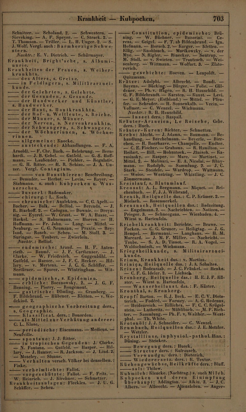 Sieveking. — A. F. Speyer. — C. Strack. 2. — T. Thomson. — Triller. — L. H. Unger. 2. — S. - 3. Wolf. Vergl. auch: Barmherzige Schwe- stern. Nachtr.: E. V. Dietrich. — Schürmayer. Krankheit, Bright’sche, s. Albumi-. nurie. Krankheiten der Frauen, s. Weiber- krankhtn. des Alters, s. Greise. in Feldlagern, s. Militärarzuei- kunde. der Gelehrten, s. Gelehrte. der Gesunden, s. Gesunde. der Handwerker und hHhünstler, s. Handwerker, der Haut, s. Hautkrankhtn. der Hof-u. Weltleute, s. Reiche. der Mäuner, s. Männer. der Nerven, s. Nervenkrankhtn. der Schwangern, s. Schwangere. — der Wöchnerinnen, 8. “Wöchne- rinnen. * allgemeine: Knocke. ansteckende: Abhandlungen. — F. A. Arnoldi. — F. Chr. Bach. — Belehrung. — Bern- hardi. — J. B. Gebel. — Gutfeld. — 6.8. Hofl- mann. — Laubender. — Pichler. — Regulativ. — 6. H. Ritter. — H. R. Schinz. — J. A. Un- zer. . Vergl. Contagium. - von Hausthieren: Beschreibung. — Demniler. — Herbst. — Levin. — Rayer. — Stahmann. s. auch: RKuhpocken u. Was- serscheu. x -Ausserl.: Rädemaker. chirurg.: L. Koch. - chronische: Analekten. — (0. G. Apelt. — Bacher. —. Balk. — Belliol. — Berends. — )J. R. Bischoff. 2. — Cadogan. — Downie. — Dreys- sig. — Eyerel. — W. Grant. — W. A. Haase, — Hackel. — S. Hahnemann. — Hoeven. — H. lloffmann. — Fr. Jahn. — Lang: — Mittel. — Neuburg. — €©..G. Neumann. — Praxis. — Rey- » Jand. — ’Rosch. — Scheu. — MN. Stoll. 3. — Suringar. — Taubert. — Zwierlein. Nachtr.: Belliol. endemische: Arand. — H.-F. Auten- rieth. — Baume. — J. F. Cartheuser. — ). “ Glarke. — W. Friedreich. — Guggenbühl. — Gutfeld. — Haeser. — J. F. C. Hecker. — Hil- lary. — v. Mertens. — J. 6. G. Schäffer. — Sertürner. — Sporer. — Wintringham, — Wit- mann. epidemische, s. Epidemien. —— erbliche: Bocznowsky. 2. — J. G. F. ° Henniug. — Piorry. — Rougemont. - gastrische: Dömling. — Gramberg. — F. Hildebrand. — Hübener. — Rletien. — v. We- ..dekind. 2. —— geographische Verbreitung ders., s. Geographie. - Klassificat. ders.: Bonorden. , — als MittelzurVerhütunganderer: C: L. Rlose, periodische: Eisenmann. — Medicus. — Neufville. i spontane: J.J. Ritter. be in tropischen Gegenden: J. Clarke. — N. Fontana. — Gutfeld. — Hasper. — Hil- - Jary. — J. Hunter. — R. Jackson. — J. Lind. 2. — Moseley. — Sloane. ws - Verhalten versch. Völker bei denselben. : Finke. - verheimlichte: Fallot. 'vorgeschützte: Fallot. — F. Fritz. — WW. Heinrieh. — J. Kirchner. — Schmetzer. Krankheitsanlagen: Fleckles. — J. U. G. Schäffer. — Scheu. i 703 ning. — W. Büchner. — Buzorini. — (e- resa. — Geigel. — F. T. ab Hildenbrand. — Ign. Hofmann, — Horsch. 2. — Karger. — Rletten. — Klüg. —* Knoblauch. — Marikowzky. — v. der Mye. — N.Rigler. — Rinecker. — Sentrup. — M. Stoll. — v. Swieten. — Trautzsch. — Wei- senberg. — Wittmann. — Wolfart. 3. — Zlato- rovich. geschichte: Hoeven. — Leupoldt. — Quitzmann. . Krätze: Adolphi. — Albrecht. — Bondi. — Boyens. — Bücking. — Bürger. — Folie. — Gül- dener. — Ph.v. Hagen. — R. H. Hauschild. — G. F. Hildebrandt. — Karsten. — Kunst. — Levi. — G. E. Meyer. (Esthland.) — Mittel. — Pfeu- fer. — Schrader. — H. Sonnenkalb. — Veecin. — Vollmer. — €. Wenzel. — Wichmann. Nachtr.:-R. H. Hauschild. Inseet ders. : Raspail. Kräuter-Arzneien, Le Roische, Gebr. ders. : Huch. Kräuter-kuren: Richter. — Schmettau. Krebs: Abicht. — J. Adams. — Baumann. — Be- handlung. — Berchelmann. — Beyerle. — Bier- chen. — H. Boerhaave. — Champelle. — Endter. — (.E. Fischer. — Grahams. — R. Hamilton. — Heilart. — Hill. — Hohnstock. — Jänisch. — Ra- rasinsky. — Kasper. — Mare. — Martinet. — Mittel. 2. — Molinari. — E. A. Nicolai. — Rhay- mann. — Rudolph. — Sammlung. 2. — J.C. Stark. — Steidele. — Wardrop. — Waltmann. — Weise, — Westring. — Whistling. — J. C. Zimmermann. Kreislauf, s. Blutumlauf. n Kreosot: A. L. Bergmann. — Miquet. — Rei- chenbach. — F.J. 3. Wilbrand. Mielach. — Rosenmerkel. . . : Kreuznach, Heilquellen das.: Badzeitung. — Engelmann. 2. — Nachrichten. — Notizen. — Prieger. 3. — Schneegans. — Wiesbaden. 4. Wiest u. Hartenfels. Kriebelkrankheit: Berichte. — Brawe. Focken. — C. G. Gruner. — Heiligtag. — J. Hempel. — Hermanni. — Langhans. — I. Marcard. — J. M. F. Müller. — Nachricht. . Taube. —. 8. A. D. Tissot. — R. A, Vogel. Waldschmiedt. — Wichmann. Kriegsheilkunde, s. Militairarznei- kunde. Rrimm, Krankheit das.: v. Martius. Krinica, Heilquelle das.: J. A. Schultes. Krisen: Bodenstab, — J. C. Fränkel. — Henke. — C.F.G.Ideler.2. — Liebsch. Kronberg, Heilquelle das.: H. E.J. F. Kü- ster. — Wiest u. Hartenfels, Wasserheilanst. das.:.F. Rüster. Kronthal, s. Kronberg. _— terich. — Fodere. — Formey. — A. G. Hedenus. - — Heidenreich. — Rilliches. — F. C. 6. Krügel- stein. — Lutheritz. — Mühlibach. — ‚M. F. Rich- ter, — Sammlung. — Ph.F. v. Walther. — West: phal. — Th. White. Krotonöl: J. J. Schneider. — Ü. Wenzel. Krumbach, Heilquellen das.: J. E. Metzler. — Wetizler. i Rrystalllinse, inphysiol.-pathol.Hins.: Düsing. — Strieker. Br ‚Bewegung ders. : Hueck. ———- Strucetur ders.: Rolrausch. Verwundgn. ders.: Dieterich. Wiederersetz. ders.: K. Textor. KRüchengewächse, Heilkräfte ders. : Bluf. salz: Thilow. | = Kuhmilch: Rlencke. (Nachtrag.) s. auch Milch. Kuhpoceken -und .deren Einimplung überhaupt: Addington. — Aikin. 3. — J.C. Albers. — Albrecht: — Altensleben. — Anger-