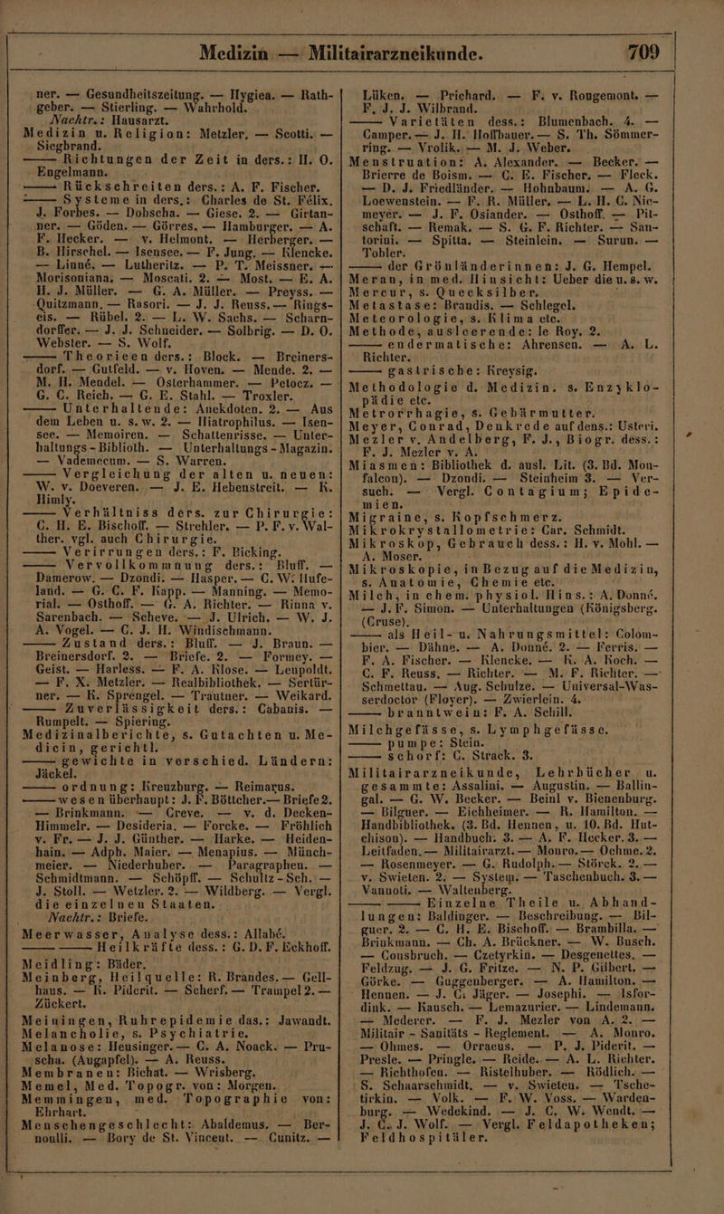 ner. — Gesundheitszeitung. — Hygiea. — Rath- geber. — Stierling. — Wahrhold. Nachtr.: Hausarzt. Medizin u. Religion: Metzler, — Seotti. — Siegbrand. Richtungen der Zeit in ders.: 1. ©. Engelmann. —— Rückschreiten ders.: A. F. Fischer. - Systeme in ders,:. Charles de St. Felix. J. Forbes. — Dobscha. — Giese. 2. — Girtan- ner. — Göden. — Görres. — Hamburger. — A. F. Hecker. v. Helmont. — Herberger. — B. Hirschel. — Isensee. — F. Jung. — Riencke. —- Linne. — Lutheritz. — P. T. Meissner. — Morisoniana. — Moscati. 2. — Most. — E. A. H. J. Müller. — G. A. Müller. — Preyss. — -Quitzmann. — Rasori. — J. J. Reuss.— Rings- eis. — Rübel. 2. — L. W. Sachs. — Scharn- dorffer. — J. J. Schneider. — Solbrig. — D. 0. Webster. — S. Wolf. Theorieen ders.: Block. — Breiners- dorf. — Gutfeld. — v. Hoven. — Mende. 2. — M. H. Mendel. — Osterhammer. — Pelocz. — G. C. Reich. — G. E. Stahl. — Troxler. Unterhaltende: Anekdoten. 2. — Aus dem Leben u. s.w. 2. — Hiatrophilus. — Isen- see. — Memoiren. — Schalttenrisse. — Unler- haltungs -Biblioth. — Unterhaltungs - Magazin. — Vademecum. — S. Warren. Vergleichung der alten u. neuen: W. v. Doeveren. — J. E. Hebenstreit. — RK. Himly. a Verhältniss ders. zur Chirurgie: GC. H. E. Bischoff. — Strehler. — P. F. v. Wal- ther. vgl. auch Chirurgie. Verirrungen ders.: F. Bicking. Vervollkommnung ders.: Bluf. — Damerow. — Dzondi. — Hasper. — C. W: Hufe- land. — G. €. F. Rapp. — Manning. — Memo- rial.e — Osthoff. — G. A. Richter. — Rinna v. Sarenbach. — -Scheve. — J. Ulrich. — W. J. A. Vogel. — C. J. H. Windischmann. Zustand ders.: Bluf. — J. Braun. — Breinersdorf. 2. — Briefe. 2. — Formey. — Geist. — Harless. — F. A. Rlose. — Leupoldt. — F. X. Metzler. — Realbibliothek. — Sertür- ner. — R. Sprengel. — Trautner. — Weikard. Zuverlässigkeit ders.: Cabanis. — Rumpelt. — Spiering. Medizinalberichte, s. Gutachten u. Me- dicin, gericht!l. -gewichte in verschied. Ländern: Jäckel. F ordnung: Kreuzburg. — Reimarus. wesen überhaupt: J. F. Böttcher. — Briefe 2. — Brinkmann. — Creve. — v. d. Decken- v. Fr. — J. J. Günther. — Harke. — Heiden- hain.'— Adph. Maier. — Menapius. — Münch- meier. — Niederhuber. Paragraphen. — Sehmidtmann. — Schöpflf. — Schultz-Sch. — J. Stoll. — Wetzler. 2. — Wildberg. — Vergl. dieeinzelnen Staaten. Nachtr.: Briefe. Meerwasser, Analyse dess.: Allab£. Heilkräfte dess.: G.D. F. Eckhofl. Meidling: Bäder, . Meinberg, Heilquelle: R. Brandes. — Gell- haus. — R. Piderit. — Scherf. — Trampel 2. — Zückert. Meiningen, Ruhrepidemie das.: Jawandt. Melancholie, s. Psychiatrie. elanose: Heusinger.— C. A. Noack. — Pru- scha. (Augapfel). — A. Reuss. Membranen: Bichat. — Wrisberg. Memel, Med. Topogr. von: Morgen. Memmingen, med. Topographie von: Ehrhart. ; | Menschengeschlecht: Abaldemus. — Ber- noulli. — Bory de St. Vincent. — Cunitz. — — 709 Lüken. — Prichard. — F. v. Rougemont, — F, J. J. Wilbrand. Varietäten dess.: Blumenbach. 4. — Camper. — J. H.' Hofbauer. — S. Th. Sömmer- ring. — Vrolik.. — M. J. Weber, Menstruation: A. Alexander. — Becker. — Brierre de Boism. — C. E. Fischer. — Fleck. — D. J. Friedländer. — Hohnbaum. — A. @. Loewenstein. — F. R. Müller. — LH. €. Nie- meyer. — J. F. Osiander. — Osthoff. — Pit- schaft. — Remak. — S. &amp;. F. Richter. — San- torini. — Spitta. — Steinlein. — Surun. — Tobler. der Grönländerinnen: J. G. Hempel. Meran, in med. Hinsicht: Ueber die u. 8. w. Mercur, s. Quecksilber. | Metastase: Brandis. — Schlegel. Meteorologie, s. Rlima etc. Methode, ausleerende: le Roy. 2. endermatische: Ahrensen. — A. L. Richter. gastrische: Kreysig. Methodologie d. Medizin. s. Enzyklo- pädie etc. Metrorrhagie, s. Gebärmutter. Meyer, Conrad, Denkrede aufdens.: Usteri. Mezler v. Andelberg, F. J., Biogr. dess.: F. J. Mezler v. A. Miasmen: Bibliothek d. ausl. Lit. (3. Bd. Mon- falcon).. — Dzondi. — Steinheim 3. — Ver- such. Vergl. Contagium; Epide- mien. Migraine, s. Kopfschmerz. Mikrokrystallometrie: Gar. Schmidt. Mikroskop, Gebrauch dess.: H. v. Mohl. — A. Moser. Mikroskopie,inBezugaufdieMedizin, s. Anatomie, Chemie elc. Milch, inchem. physiol. Hins.: A, Donnf. — J.F. Simon. — Unterhaltungen (Königsberg. (Gruse). 5 als Heil-uw Nahrungsmittel: Colom- bier. — Dähne. — A. Donne. 2. — Ferris. — F. A. Fischer. — Rlencke. — R. A. Roch. — GC. F. Reuss, — Richter. — M.-F. Richter. — Schmettau. — Aug. Schulze. — Universal-Was- serdoctor (Floyer). — Zwierlein. 4. branntwein: F, A. Schill. Milchgefässe,s. Lymphgefässe., pumpe: Stein. schorf: C. Strack. 3. Militairarzneikunde, Lehrbücher u. gesammte: Assalini. — Augustin. — Ballin- gal. — G. W. Becker. — Beinl v. Bienenburg. — Bilguer. — Eichheimer. — R. Hamilton. — chison). — Handbuch: 3. — A. F. Hecker. 3..— Leitfaden. — Militairarzt. — Monro.— Ochme.?. — Rosenmeyer. — G. Rudolph. — Störck. 2. v. Swieten. 2. — System. — Taschenbuch. 3. Vannoti. — Waltenberg. Einzelne Theile u. Abhand- lungen: Baldinger. — Beschreibung. — Bil- guer. 2. — C. H. E. Bischoff. — Brambilla. — Brinkmann. — Ch. A. Brückner. — .W. Busch. — Cousbruch. — Czetyrkin. — Desgeneltes, — Feldzug. — J. G. Fritze. — N. P. Gilbert, — Görke. — Guggenberger. — A. Hamilton. — - Hennen. — J. C; Jäger. — Josephi. — Isfor- dink. — Kausch. — Lemazurier. — Lindemann. — Mederer. — F. J. Mezler von A.2. — Militair - Sanitäts - Reglement. — A. Monro. — Ohmes. Orraeus. P. J. Piderit. — Presle. — Pringle. — Reide.-— A. L. Richter. — Richthofen. — Ristelhuber. — Rödlich. — S. Schaarschmidt, Swieten. — Tsche- tirkin. — Volk. — F. W. Voss. — Warden- burg. — Wedekind. — J. C. W. Wendt. — J. Ca J. Wolf... — Vergl. Feldapotheken; Feldhospitäler. St Ne |