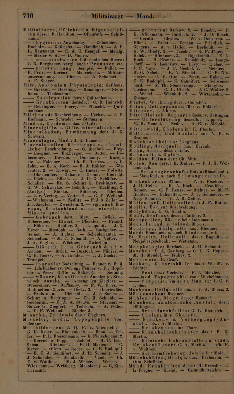 71 Militairarzt, Pflichten u. Rigenschaf- ten dess.: R. Hamilton. — Ollenroth. —: Schiff- mann. y \ hygieine: Anweisung. — Golombier. — Eneholm. — Gutberlet. — Handbuch. — J. F. L. Hausmann. — E. A. (C. Hempel. — Metzig. — Mezler v, A. — D. Monro. medicinalwesen f. d. deutschen Heere: J. B. Bergbauer. vergl. auch: Preussen etc. untersuchung: Beaupre. — Fallot. — F. Fritz. — Lorenz. — Maurieheau. — Militair- untersuchung. — Ohmes. — A. Schubert. — A. F. Speyer. Milz, Anatomie u. Physiologie: Gellhaus. — Giesker. — Hessling. — Heusinger. — Stein- heim. — Tiedemann“ ac: Exstirpation ders.: Quiltenbaum. Krankheiten derselb.: GC. B. Heinrich. — Heusinger. — Piorry. — Pleischl, — .Quit- tenbaum. a Milzbrand: Beschreibung. — Herbst. — J. F. Hoffmann. — Schrader. — Stahmann. Minden, Epidemie das.: Opitz. Mineralgifte, s. Gifte, mineralische ete. Mineralbäder, Erwärmung der: J. G. Schwarz. Mineralogie, Med.: J. G. Baumer. Mineralquellen überhaupt u. sämmt- liche: Beschreibung. — 6. Bischof. — Bley. — Boegner. — Boxberger. — Detien. — Dö- bereiner. — Downie, — Duchanoy. — Farepa etc. — Falconer. Ch. F. Harless. — J. F. John. — E. A. Koch. — R. J. Köhler. — Röl- reuter, 3. — Löwig. — (. Lucas. — Molwitz. — Oberteuffer. — Oelsner — Osann. — Pleischl. — Pöckh. — Rüsch. — J. U. G. Schäffer. — Schaller. — Fr. S. Schinz u. Breitinger. — G. W. Schwartze. — Sobotka. — Stachling. 2. (Analys.) — Stucke. — Stürmer. — Tabellen. — J. v. Vering. — Vetter. 2. — C. F. Weiland. — Wichmann, — v. Zedlitz. — F. J.B. Zeller. — J. J. Ziegler. — Zwierlein. 3. — vgl. auch Eu- ropa, Deutschland u. die einzelnen Mineralquellen. Gebrauch ders.: Bley. Brück. — Döbereiner. — Elwert. — Fleckles. — Frankl. — Führer. — Heidler. 2. — Leupoldt. — J. C. Meyer. — Mustoph. — Rath, — Rathgeber. Reiner. — A. Richter. Scheidemantel. Schmettau. — M. F. Schmidt. — A. Vetter. J. A. Vogler. — Wächter. — Zwierlein. _— u — Diätetik beim Gebrauch ders.: v. Ammon. — Brück. — Buxtorf. — Führer. — G. F. Reuss. — A. Richter. — J. J. Sachs. — Trampel. Journale: Badzeitung. — Fenner v. F. 3. — Jahrbücher (v. Döring, Fenner v. F., Höpff- ner u. Peez; Gräfe u. Ralisch). — Zeitung. wässer, künstliche: Annalen (d. Stru- ve’sch. Anstalt. — Auszug (zu Ziegler). — Döbereiner. — Duchanoy. — F. W. Fries. — Heilquellen-Charte. — Hertz. 2. — Oberteufer. — Pauls u. a. — Pleisehl. Schinz u. Breitinger. — Ch..H. Schmidt. — Soubeiran. — F. A. A, Struve. — Stürmer. — — C. F. Weiland. — Ziegler 3. Minorka, Epidemie das.: Cleghorn. Miskoltz, mediz. Topographie Benkoe. issbildunzen: J. H. F. v. Autenrieth. — G. H. Bauer. — Blumenbach. — Bonn. — Fei- ler. — F.L. Fleischmann. — G. Fleischmann, 2. — Herrich u, Popp. — Jadelot. — H. F. Isen- flamm. — KRlinkoseh. — F. H. Martens. — C. Meyer. — Olfers. — Roose. — 6. E. Rudolphi. — E. €. A. Sandifort. — J. H. Schmidt. — ]J. J. Schneider. — Schubarth. — Veiel. — Ph. F. v. Walther. — M. J. Weber. — Weese. — Wiesmann. — Wrisberg. (Mastdarm). — G. Zim- mermann. vou: M geburten: Barkow. 2. — Beneke. — F. E. Brückmann. — Burdach. 2. — J. D. Busch. — Gerulti. — Glesius. — W. v. Doeveren. — Elben. — Faust. — Fernau. — Friedlieb. — Gergens. — A. v. Haller. — Herholdt. — E. A. W. Himly. 2. — Jacobi. — G. F. Jäger. — Ralck. — RKlinkosch. 2. — Kyackstedt. — E.A. Koch. — H. Rrause. — Krombholz. — Langs- ‚dorf. — R. Leuckart. — Levy. — Lieber. — J. F. Mayer. — J. F. Meckel. 2. — Meister. — D..G. Nebel: — E. A. Nicolai. — CE. Nie- meyerz — A. G. Otto. — Peter. — Ruben. — CG. E. Rudolphi. — E. Sandifort. — Schweick- hard. — S. Th. Sömmerring. — Stangius. — Tiedemann. — €. L. Ulrieh. — J. G. Walter. 2. — Wedel. — Wienholt. 2. — Wirtensohn. — Zimmer. Mistel, Wirkung ders.: Colbateh. Mitau, Rettiungsanst. für: v. Bidder. Mitesser, s. Akne. Mittelfleisch, Rupturen dess.:v. Oettingen. - Unterstützung desselb.: Lippert. — M. IH. Mendel. — Nedel. — A. E. v. Siebold. Mittenwald, Cholera in: R. Pfeufer, Mittermoos, Bad-Anstalt zu: A. F. v. Braune. Modekrankheiten: Langhans. Mödling, Heilquelle das.: Sareuk. Mohn, Anbau.dess.: Kehr. Mohnsaft, s. Opium. Moldau, Klima der: Ch. Witt. Molen, Bau ders.: H, Müller. — P. J. H. Wel- lenbergh. ’ Schwangerschaft: Boivin (Blasenmole). — Mansfeld, s. auch Schwangerschaft. Molkenkuren: Dähne. — F. A. Fischer. — J. H. Heim. — R. A. Roch. — Kroufels. — Reiner. — . C. F.. Reuss. — Richter. — M. F. Richter. — Schmettau. — J. J. Schneider. — Aug. Schulze. — F. J. B. Zeller. Möllendorf, Heilquelle bei: J. F. Rothe. Mollis, Bad zu: Beschreibung. Molybdän. C. 6. Gmelin. Mond, Einfluss dess.: Balfour. 2. Montpellier, Bäder bei: Dortomann. Moos, Isländ, s. Isländ. Moos. Moosberg, Heilquelle das.: Rheiner. Mord: Plouequet. s. auch Rindermord. St. Moritz, Heilquelle das.: Engadin. — Neujahrsgeschenk. — Wettstein. Morphologie: Burdach. — J. H. Schmidt. Moschus: P. A. Gastberg. — G. L. K. Kapp. — M. H. Mendel. — Tralles. 2. Moselwein: R. Graf. Moskau, Geburtshülfe das: W. M. v. Richter. r — Pest das.: Mertens. — F. L. Metzler. —— med. Topographie von: Wichelhausen, Präparateimanat. Mus. zu: J. C. v. Loder. Mscheno, Heilquelle das.: F. A. Reuss. 2. Mückensehen: Brenner. Mühlenbein, Biogr. dess.: Rummel. München, anatomische „Anstält Döllinger. Brechdurchfallin: G. L. Dieterich. Cholerains Cholera. Rrauken- u. Versorgungs-An- stalt. däs.: A. Marlin. Rrankenhaus in: Thorr. Krankheitscharakter das.: Martin. Klinische Lehranustalten u, städt. Krankenhäuser: C. A. Martina — Ph. F. v. Walther. \ Schleimfieberepidemie in: Molo. Münchshöfen, Heilqu. das.: Pechmann. — Otto Schröder. Mund, Krankheiten dess.: H. Bressler, — la Forgue. — Gariot. — Gesundheitslehre. — das. : F. X.