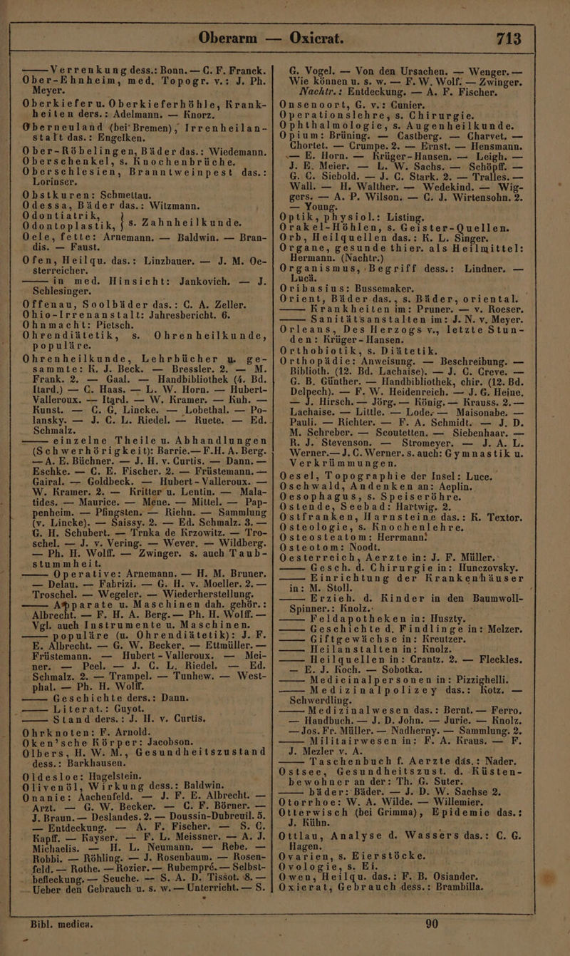 Verrenkung dess.: Bonn. —C.F. Franck. Ober-Ehnheim, med, Topogr. v.: J. Ph. Meyer. Oberkieferu.Oberkieferhöhle, Krank- heiten ders.: Adelmann. — Knorz. Oberneuland (bei'Bremen), Irrenheilan- stalt das.: Engelken. Ober-Röbelingen, Bäder das.: Wiedemann. ‚Oberschenkel, s. Knochenbrüche. Oberschlesien, Branntweinpest das.: Lorinser. Obstkuren: Schmettau. Odessa, Bäder das.: Witzmann. Seen | s. Zahnheilkunde. Oele, fette: 'Arnemann. — Baldwin. — Bran- dis. — Faust. Ofen, Heilgu. das.: Linzbauer. — J. M. Oe- sterreicher. in med. Hinsicht: — ). Schlesinger. Offenau, Soolbäder das.: C. A. Zeller. Ohio-Irrenanstalt: Jahresbericht. 6. Ohnmacht: Pietsch. Ohrendiätetik, s. Ohrenheilkunde, populäre. Ohrenheilkunde, Lehrbücher u ge- sammte: R. J. Beck. — Bressler. 2. — M. Frank. 2. — Gaal.e — Handbibliothek (4. Bd. Itard.) — C. Haas. — L. W. Horn. — Hubert- Valleroux. — Itard. — W. Kramer. — Kuh. — Kunst. — C. G, Lincke. — Lobethal. — Po- lansky. — J. C. L. Riedel. — Ruete. — Ed. Schmalz. einzelne Theile u. Abhandlungen (Schwerhörigkeit): Barrie.—F.H. A. Berg. — A. E. Büchner. — J. H. v. Curtis. — Dann. — Eschke. — C. E. Fischer. 2. — Früstemann. — Gairal.e. — Goldbeck. — Hubert - Valleroux. — W. Kramer. 2. — Kritter u. Lentin. — Mala- tides. — Maurice. — Mene. — Mittel. — Pap- penheim. — Pfingsten. — Riehn. — Sammlung (v. Lincke). — Saissy. 2. — Ed. Schmalz. 3. — G. H. Schubert. — Trnka de Krzowitz. — Tro- schel. — J. v. Vering. — Wever. — Wildberg. — Ph. H. Wolff. — Zwinger. s. auch Taub- stummheit. Operative: Arnemann. — H. M. Bruner. — Delau. — Fabrizi. — G. H. v. Moeller. 2. — Troschel. — Wegeler. — Wiederherstellung. A®parate u. Maschinen dah. gehör.: Albrecht. — F. H. A. Berg. — Ph. H. Wolff. — Vgl. auch Instrumente u. Maschinen. populäre (u. Ohrendiätetik): J. F. E. Albrecht. — G. W. Becker. — Ettmüller. — Jankovich. Früstemann. — Hubert - Valleroux. — Mei- ner. — Peel. — J. C. L. Riedel. — Ed. Sehmalz. 2. — Trampel. — Tunhew. — West- phal. — Ph. H. Wolff. Geschichte ders.: Dann. —— Literat.: Guyot. ö Stand .ders.: J. H. v. Curtis, Ohrknoten: F. Arnold. Oken’sche Körper: Jacobson. Olbers, H.W.M., Gesundheitszustand -dess.: Barkhausen. Oldesloe: Hagelstein. ! Olivenöl, Wirkung dess.: Baldwin. Onanie: Aachenfeld. — J. F. E. Albrecht. — Arzt. — G. W. Becker. — C. F. Börner. — J. Braun. — Deslandes. 2.— Doussin-Dubreuil. 5. — Entdeckung. — A. F. Fischer. Kapff. — Kayser. — F. L. Meissner. — A. J. Michaelis. H. L. Neumann. — Rebe. Robbi. — Röhling. — J. Rosenbaum. — Rosen- feld. — Rothe. — Rozier. — Rubempr&amp;. — Selbst- - befleckung. — Seuche. — S. A. D. Tissot. 8. — Ueber den Gebrauch u. s. w.— Unterricht. — S. — x 713 G. Vogel. — Von den Ursachen. — Wenger. — Wie können u. s. w. — F. W, Wolf: — Zwinger. Nachtr.: Entdeckung. — A. F. Fischer. Onsenoort, G. v.: Cunier. Operationslehre, s. Chirurgie. Ophthalmologie, s. Augenheilkunde. Opium: Brüning. — Castberg. — Charvet. — Chortet. — Crumpe. 2. — Ernst. — Hensmann. — E. Horn. — Krüger-Hansen. — Leigh. — J. E. Meier. — L. W. Sachs. — Schöpfl. — G. ©. Siebold. — J. C. Stark. 2. — Tralles. — Wall. — H. Walther. — Wedekind. — Wig- gers. — A. P. Wilson. — C. J. Wirtensohn. 2. — Young. Optik, physiol.: Listing. rakel-Höhlen, s. Geister-Quellen. Orb, Heilquellen das.: K. L. Singer. Organe, gesunde thier. als Heilmittel: Hermann. (Nachtr.) rganismus, Begriff dess.: Lucä. Oribasius: Bussemaker. Orient, Bäder das., s. Bäder, oriental. Krankheiten im: Pruner. — v. Roeser. Sanitätsanstalten im: J.N. v. Meyer. Orleans, Des Herzogs v., letzte Stun- den: Krüger - Hansen. Orthobiotik, s. Diätetik. Orthopädie: Anweisung. — Beschreibung. — Biblioth. (12. Bd. Lachaise). — J. C. Creve. — G. B. Günther. — Handbibliothek, chir. (12. Bd. ls — F.W. Heidenreich. — J. 6. Heine, — J. Hirsch. — Jörg. — König. — Krauss. 2.— Lachaise. — Little. — Lode-— Maisonabe. — Pauli. — Richter. — F. A. Schmidt — J. D. M. Schreber. — Scoutetten. — Siebenhaar. — R. J. Stevenson. Stromeyer. — J. A. L. Werner. — J.C. Werner. s. auch:Gymnastik u. Verkrümmungen. Oesel, Topographie der Insel: Luce. Oschwald, Andenken an: Aeplin.. Oesophagus, s. Speiseröhre. Ostende, Seebad: Hartwig. 2. i Ostfranken, Harnsteine das.: R. Textor. Osteologie, s. Knochenlehre. Osteosteatom: Herrmann! Osteotom: Noodt. Oesterreich, Aerzte in: J. F. Müller.‘ Gesch. d. Chirurgie in: Hunczovsky. Einrichtung der Krankenhäuser in: M. Stoll. Erzieh. d. Rinder in den Spinner.: Knolz.: Feldapotheken in: Huszty. Geschichte d. Findlinge in: Melzer. —— Giftgewächse in: Kreutzer. —— Heilanstalten in: Rnolz. —— Heilquellen in: Crantz. 2. — Fleckles. — E. J. Koch. — Sobotka. —— Medicinalpersonen in: Pizzighelli. Medizinalpolizey das.: Kot. — Schwerdling. Medizinalwesen das.: Bernt. — Ferro, — Handbuch. — J. D. John. — Jurie. — Knolz. — Jos. Fr. Müller. — Nadherny. — Sammlung. 2. F. A. Kraus. — F. Lindner. — Baumwoll- —— Militairwesen in: J. Mezler v. A. Taschenbuch f. Aerzte däs.: Nader. Ostsee, Gesundheitszust. d. Küsten- bewohner an der: Th. 6. Suter. bäder: Bäder. — J. D. W. Sachse 2. Otorrhoe: W. A. Wilde. — Willemier. Otterwisch (bei Grimma), Epidemie das.: J. Kühn. ' Ottlau, Analyse d. Wassers das.: C.G. Hagen. Ovarien, s. Eierstöcke. Ovologie, s. Ei. Owen, Heilqu. das.: F. B. Osiander. Oxierat, Gebrauch Jess. : Brambilla. Bibl. medien. - 90