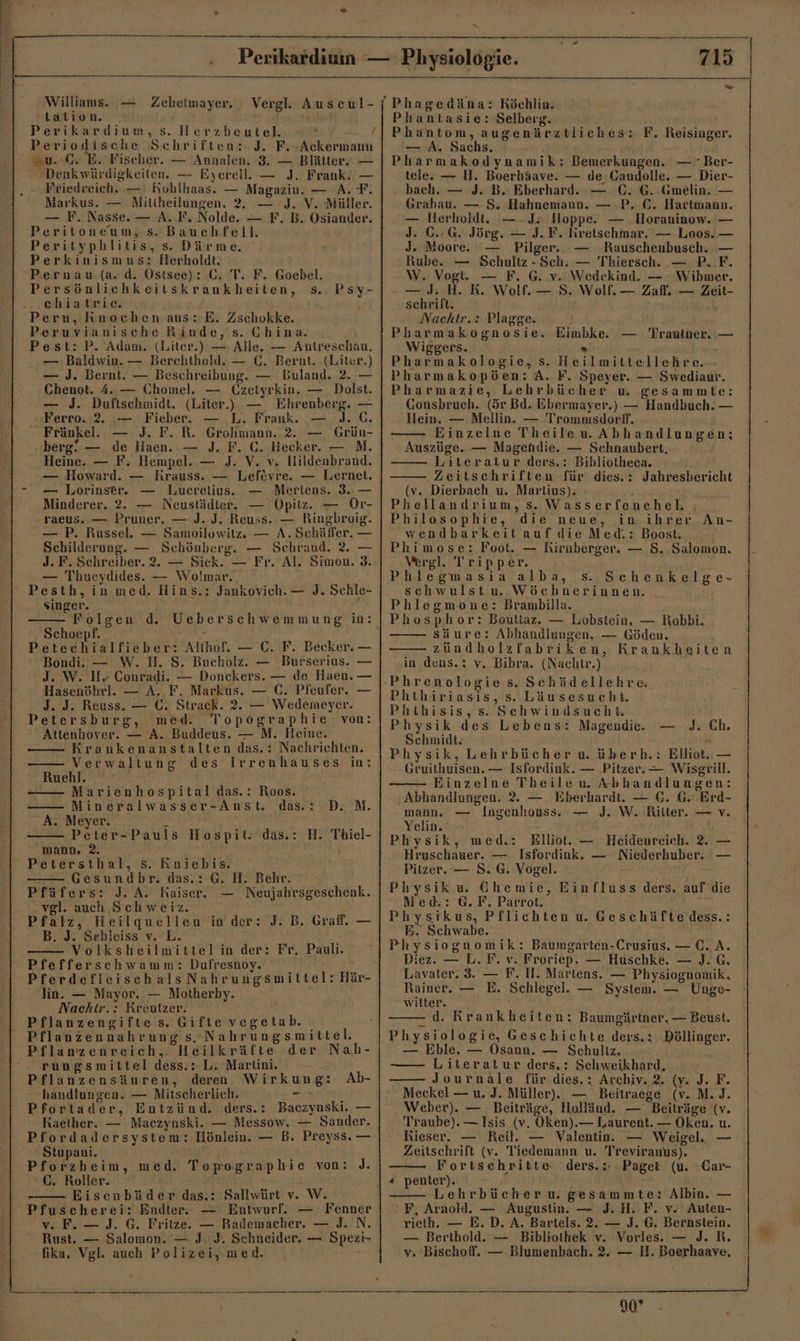 an Williams. — Zebeimayer, tation. R Perikardium, s. Herzbeutel. ® / Periodische Schriften: J. F. Ackermann =u.:G. E. Fischer. — Annalen. 3. — Blätter. — Denkwürdigkeiten. — Eyerell. — J. Frank. — Friedreich. —' Rohlhaas. — Magazin. — A. F. Markus. — Mitiheilungen. 2. — J. V. Müller. — F. Nasse. — A. F. Nolde. — F. B. Osiander. Peritoneum, s. Bauchfell. Perityphlitis, s. Därme. Perkinismus: Herholdt. Pernau (a. d. Ostsee): C. T. F. Goebel. Persönlichkeitskrankheiten, s. chiatrie. Peru, Knochen aus: E. Zschokke. Peruvianische Rinde, s. Ghina. Pest: P. Adam. (Liter.) — Alle. — Antreschau. — Baldwin. — Berchthold. — C. Bernt. (Liter.) — J. Bernt. — Beschreibung. — Buland. 2. — Chenot. 4. — Chomel. — Czeiyrkin. — Dolst. — J. Duftschmidt. (Liter) —, Ehrenberg. — Ferro. 2. :— Fieber. — L. Frank. — J.C. Fränkel.e — J. F. R. Grohmann. 2. — Grün- berg! — de Haen. — J. F. €. Hecker. — M. Heine. — F. Hempel. — J. V. v. Hildenbrand. — Howard. — Krauss. — Lefevre. — Lernet. — Lorinser. — Lucrelius. — Mertens. 3. — Minderer. 2. — Neustädter. — Opitz. — Or- Psy- raeus. — Pruner. — J. J. Reuss. — Ringbreoig. — P. Russel. — Samoilowitz, — A.Schäffer. — Schilderung. — Schönberg. — Schraud. 2. — J. F. Schreiber. 2. — Sick. — Fr. Al. Simon. 3. — Thucydides. — Wolmar. Singer. Schoepf. n Petechialfieber: Althof. — C. F. Becker. — * Bondi. — W. H. S. Bucholz. — Burserius. — J. W. Hr Conradi. — Donckers. — de Haen. — Hasenöhrl. — A. F. Markus. — C. Pleufer. — J. J. Reuss. — C. Strack. 2. — Wedemeyer. Petersburg, med. Topographie von: Attenhover. — A. Buddeus. — M. Heine. Krankenanstalten das.: Nachrichten. Verwaltung des Irrenhauses in: Ruehl. Marienhospital das.: Roos. —— Mineralwasser-Anst, das: D. M. A. Meyer. 4 Peter-Pauls Hospit. das.: H. Thiel- mann. 2. ' Petersthal, Ss. Rniebis. Gesundbr. das.: G. H. Behr. Pfäfers: J. A. Kaiser, — Neujahrsgeschenk. vgl. auch Schweiz. Pfalz, Heilquellen in der: J. B. Grafl. — B. J. Sehleiss v. L. Volksheilmittel in der: Fr, Pauli. Pfefferschwamm: Dufresnoy. lin. — Mayor. — Motherby. Nachir.: Kreutzer. Pflanzengifte s. Gifte vegetab. Pflanzenreich, Heilkräfte der Nah- rungsmittel dess.: L. Martini. Pflanzensäuren, deren Wirkung: Ab- handlungen. — Mitscherlic. g Pfortader, Entzünd. ders.: Baczynski. — Raether. — Maczynski. — Messow. — Sander. Pfordadersystem: Hönlein. — B. Preyss. — Stupani. Pforzheim, med. Topographie von: J. C. Roller. | Eisenbäder das.: Sallwürt v. W. Pfuscherei: Endter. — Entwurf. — Fenner v. Fe — J. 6. Fritze. — Rademacher. — I. N. Rust. — Salomon. — J. J. Schneider. — Spezi- fika, Vgl. auch Polizei, med. Phagedäna: Röchlin. Phantasie: Selberg. Phantom, augenärztliches: F. Reisinger. — A. Sachs. Pharmakodynamik: Bemerkungen. — Ber- tele. — I. Boerhäave. — de, Gandolle. —.Dier- bach. — J. B. Eberhard. — (. G.-Gmelin. — Grabau. — S. Hahnemann. — P. C. Hartnann. — lierholdt. —-J: Hoppe. — Horaninow. — J. C.-G. Jörg. — J.F. firetschmar. — Loos. — J. Moore. — Pilger. — Rauschenbusch. — Rube. — Schultz - Sch. — Thiersch. — P. F. \W. Vogt. — F. G. v. Wedekind. — Wibmer. — J. H. R. Wolf. — 8. Wolf. — Zafl. — Zeit- schrift. Nachir.: Plagge. Pharmakognosie. Eimbke. — Trauiner. — Wiggers. &gt; I un Pharmakologie, s. Heilmittellehre. Pharmakopöen: A. F. Speyer. — Swediaur. Pharmazie, Lehrbücher u. gesammte: Gonsbruch. (ör Bd. Ebermayer.) — Handbuch. — Hein. — Mellin. — Trommsdorf, Einzelne TheilewAbhandlungen; Auszüge. — Magendie. — Schnaubert, Literatur ders.: Bibliotheea. Zeitschriften für dies.: Jahresbericht (v. Dierbach u. Martius). - 4 Phellandrium, s. Wasserfenchel, ; Philosophie, die neue, in ihrer wendbarkeit auf die Med.: Boost. Phimose: Foot. — Rirnberger. — $. Salomon. Vergl. Tripper. Phlegmasia alba, 5. Schenkelge- schwulstu. Wöchnerinnen. Phlegmone: Brambilla. Phosphor: Boutiaz. — Lobstein, — Robbi. säure: Abhandlungen, — Göden. zündholzfabriken, Krankheiten in dens.: v. Bibra. (Nachtr.) Phrenologie s.Schüdellehre Phthiriasis, s. Läusesueht. Phthisis,s. Schwindsuchk Physik des Lebens: Magendie. — Schmidt: Physik, Lehrbücher u. überh.: Elliot. — Gruithuisen. — Isfordink. — Pitzer. — Wisgrill. Einzelne Theile uw Abhandlungen: ‚Abhandlungen. 2. — Eberhardt. — €. G. Erd- mann. — Ingenhouss. — J. W. Ritter. — v. Yelin. Physik, med.: Elliot. — Heidenreich. 2. — Hruschauer. — Isfordink. — Niederhuber. — Pitzer. — 8.6. Vogel. Physiku. Chemie, Einfluss ders. auf die Med.: G. F. Parrot. Physikus, Pflichten u. Geschäfte dess.: E. Schwabe. Physiognomik: Baumgarten-Crusius. — C.A. Diez. — L. F. v. Froriep. — Huschke. — J. G. Lavater. 3. — F. H. Martens. — Physiognomik. Rainer. — E. Schlegel. — System. — Unge- witter. - d. Krankheiten: Baumgärtner. — Beust. Physiologie, Geschichte ders.: Böllinger. Bi Eble. ae ÖOsann. — Sehullz. &gt; . -—— Literatur ders,: Schweikhard, _ Journäle für dies.: Archiv. 2. (v. J. F. Meckel — u. J. Müller). — Beitraege (v. M.J. Weber). — Beiträge, Holländ. — Beiträge (v. Traube). — Isis (v. Oken).— Laurent. — Oken. u. Kieser. — Reit. — Valentin. — Weigel. — Zeitschrift (v. Tiedemann u. Treviranus). Fortsehritte: ders.: Page: (u. Car- An- J. Ch, Lehrbücheru. gesammte: Albin. — F, Arnold. — Augustin. — J. H. F. v. Auten- rielh. — E. D. A. Bartels. 2. — J. 6. Bernstein. — Berthold. — Bibliothek v. Vorles. — J. R. v. Bischof. — Blumenbach. 2. — H. Boerhaave, 90*