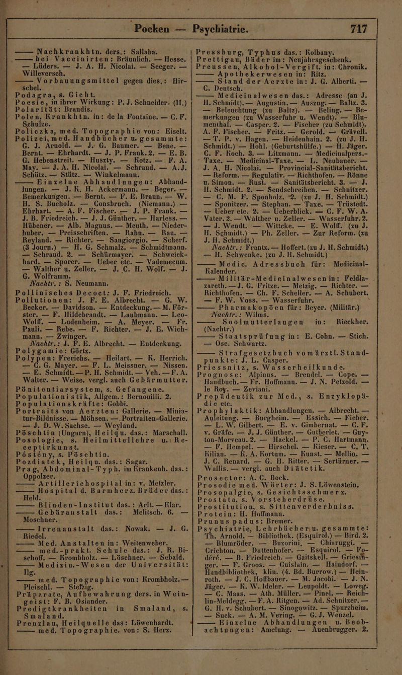 Pocken — Nachkrankhtn. ders.: Sallaba. bei Vaccinirten: Bräunlich. — Hesse. — Lüders. — J. A. H. Nicolai. — Seeger. — Willeversch. Vorbauungsmittel gegen dies,: Hir- schel. Podagra, s. Gicht. Poesie, inihrer Wirkung: P. J. Schneider- (II.) Polarität: Brandis. ‘Polen, KRrankhtn. in: dela Fontaine. — C.F., Schulze. . Policzka, med. Topographie von: Eiselt. Polizei,med. Handbücher wgesammte: G. J. Arnold. — J. G. Baumer. — Bene. — Bernt. — Ehrhardt. — J. P. Frank.2. — E.B. G. Hebenstreit. — Huszty. — Rotz. — F. A. May. — J. A. H. Nicolai. — Schraud. — A.J. Schütz. — Stütz. — Winkelmann. Einzelne Abhandlungen: Abhand- lungen. — J. RK. H. Ackermann. — Beger. — Bemerkungen. — Bernt. — F. E. Braun. — W. H. S. Bucholz. — Consbruch. (Niemann.) — Ehrhart. — A. F. Fischer. — J. P. Frank. — J. B. Friedreich. — J. J. Günther. — Harless. — Hübener. — Alb. Magnus. — Meuth. — Nieder- huber, — Preisschriften. — Rahn. — Rau. — Reyland. — Richter. — Sangiorgio. — Scherf. (3 Journ.) — H. G. Schmalz. — Schmidtmann. — Schraud. 2. — Schürmayer. — Schweick- hard. — Sporer. — Ueber ete. — Vademecum. — Walther u. Zeller. — J. C. H. Wolf. — J. G. Wolframm. Nachtr.: S. Neumann. Pollinisches Decoct:J. F. Friedreich. Pollutionen: J. F. E. Albrecht. . Becker. — Davidson. — Entdeckung. — M. För- ster. — F. Hildebrandt. — Laubmann. — Leo- Wolf. — Ludenheim. — A. Meyer. — Fr. Pauli. — Rebe. — F. Richter. — J. E. Wich- mann. — Zwinger. Nachtr.: J. F. E. Albrecht. — Entdeckung. ‘Polygamie: Görtz. Polypen: Frerichs. — Heilart. — R. Herrich. — (.G. Mayer. — F. L. Meissner. — Nissen. — E. Schmidt. —P.H. Schmidt. — Veh. —F.A. Walter. — Weise. vergl. auch Gebärmutter. Pönitentiarsystem, Ss. Gefangene. Populationistik, Allgem.: Bernouilli. 2. Populationskräfte: Gobbi. Portraits von Aerzten: Gallerie. — Minia- tur-Bildnisse. — Möhsen. —.Portraiten-Gallerie. — J. D.W.Sachse. — Weyland. Pöschtin (Ungarn), Heilqu. das.: Marschall. Posologie, s. Heilmittellehre uıRe- ceptirkunst. Pösteny, s. Pöschtin. Pozdiatek, Heilgqu. das.: Sagar. Prag, Abdominal-Typh. im Krankenh. das.: Oppolzer. : Artilleriehospital in: v. Metzler. Hospitald. Barmherz. Brüder das.: Held. Blinden-Institut das.: Arlt. —Rlar. Gebäranstalt das.: Melitsch. 6. Moschner. Irrenanstalt das.: Nowak. — )J. G. Riedel. Med. Anstalten in: Weitenweber. med.-prakt. Schule das.: J. R. Bi- schoff. — Krombholz. — Löschner. — Sebald. Medizin.-Wesen der Universität: Ilg. med. Topographie von: Krombholz. — Pleischl. — Stetzig. F Präparate, Aufbewahrung ders. in Wein- geist: F. B. Osiander. Predigtkrankheiten Smaland. Prenzlau, Heilquelle das: Löwenhardt. med. Topographie. von: S. Herz. in Smaland, s. Psychiatrie. 717 | Pressburg, Typhus das.: Kolbany. Prettigau, Bäder im: Neujährsgeschenk. Preussen, Alkohol-Vergift. in:. Chronik. Apothekerwesen in: Ritz. Stand der Aerztein: J. G. Alberti. — C. Deutsch. Medieinalwesen das.: Adresse (an J, H. Schmidt). — Augustin. — Auszug. — Baliz. 3. — Beleuchtung (zu Baltz). — Beling. — Be- merkungen (zu Wasserfuhr u. Wendt). — Blu- menthal. — Casper. 2. — Fischer (zu Schmidt). A. F. Fischer. — Fritz. — Gerold. — Grävell. — T. P. v. Hagen. — Heidenhain. 2. (zu J. H. Schmidt.) — Hohl. (Geburtshülfe.) — H. Jäger. C. F. Koch. 3. — Litzmann. — Medicinalpers.- ‘ Taxe. — Medicinal-Taxe. — L. Neubauer. — J. A. H. Nicolai. — Provineial-Sanitätsbericht. — Reform. — Regulativ. — Richthofen. — Rönne u. Simon. — Rust. — Sanitätsbericht. 3. — J. H. Schmidt. 2. — Sendschreiben. — Schnitzer. — (GC. M. F. Sponholz. 2. (zu J. H. Schmidt.) — Sponitzer. — Stephan. — Taxe. — Trüstedt. — Ueber ete. 2. — Ueberblick. — C. F. W. A. Vater. 2.— Wälther u. Zeller. — Wasserfuhr. 2. — J. Wendt. — Witteke. — E. Wolff. (zu J. H. Schmidt.) — Ph. Zeller. — Zur Reform. (zu J. H. Schmidt.) Nachtr.: Frantz. — Hoffert. (zu J. H. Schmidt.) — H. Schwenke. (zu J. H. Schmidt.) Medic. Adressbuch für: Medieinal- Kalender. - Militär-Medieinalwesenin: Feldla- _ zareth. —J. G. Fritze. — Metzig. — Richter. — Richthofen. — Ch. F. Scheller. — A. Schubert. — F.W. Voss. — Wasserfuhr. N Pharmakopöen für: Beyer. (Militär.) Nachtr.: Wilms. Soolmutterlaugen (Nachtr.) Staatsprüfung in: E. Cohn. — Stich. — Osc. Sehwartz. Strafgesetzbuch vomärztl.Stand- punkte: J._L. Casper. Priessnitz, s. Wasserheilkunde. Prognose: Alpinus. — Brendel. — Gope. — Handbuch. — Fr. Hoffmann. — J. N. Petzold. — le Roy. — Zeviani. Prepädeutik zur Med., s. Enzyklopä- in: Rieckher. die elc. Prophylaktik: Abhandlungen. — Albrecht. — Anleitung. — Burgheim. — Essich. — Fieber. — L.W. Gilbert. — E. v. Gimbernat. — C.F. v. Gräfe. — J. J. Günther. — Gutberlet. — Guy- ton-Morveau.2. — Hackel. — P. C. Hartmann. — F. Hempel. — Hirschel. — Kieser. — €, T, Rilian. — RK. A. Rortum. — Kunst. — Mellin. — J. C. Renard. — G. H. Ritter. — Sertürner. — Wallis. — vergl. auch Diätetik. Prosector: A.C. Bock. Prosodie med. Wörter: J. S. Löwenstein, Prosopalgie, s. Gesichtsschmerz. Prostata, s. Vorsteherdrüse. ‚ Prostitution, s. Sittenverderbniss. ‘Protein: H. Hoffmann. Prunus padus: Bremer. Psychiatrie, Lehrbücheriu. gesammte: Th. Arnold. — Bibliothek. (Esyuirol.) — Bird. 2. — Blumröder. — Buzorini, — Chiaruggi. — CGrichton. — Duttenhofer. — Esquirol. — Fo- dere. — B. Friedreich. — Gaitskell. — Griesin- ger. — F. Groos. — Guislain. — Haindorf. — Handbibliothek, klin. (4. Bd. Burrow.) — Hein- roth. — J. C. Hoffbauer. — M; Jacobi. — J. N. Jäger. — R. W. Ideler. — Leupoldt. — Loweg. — €. Maas. — Ath. Müller. — Pinel. — Reich- lin-Meldegg. — F. A. Ritgen. — Ad. Schnitzer. — G. H. v. Schubert. — Sinogowilz. — Spurzheim. — Suck. — A.M. Vering. — G.J. Wenzel. Einzelne Abhandlungen u. Beob-