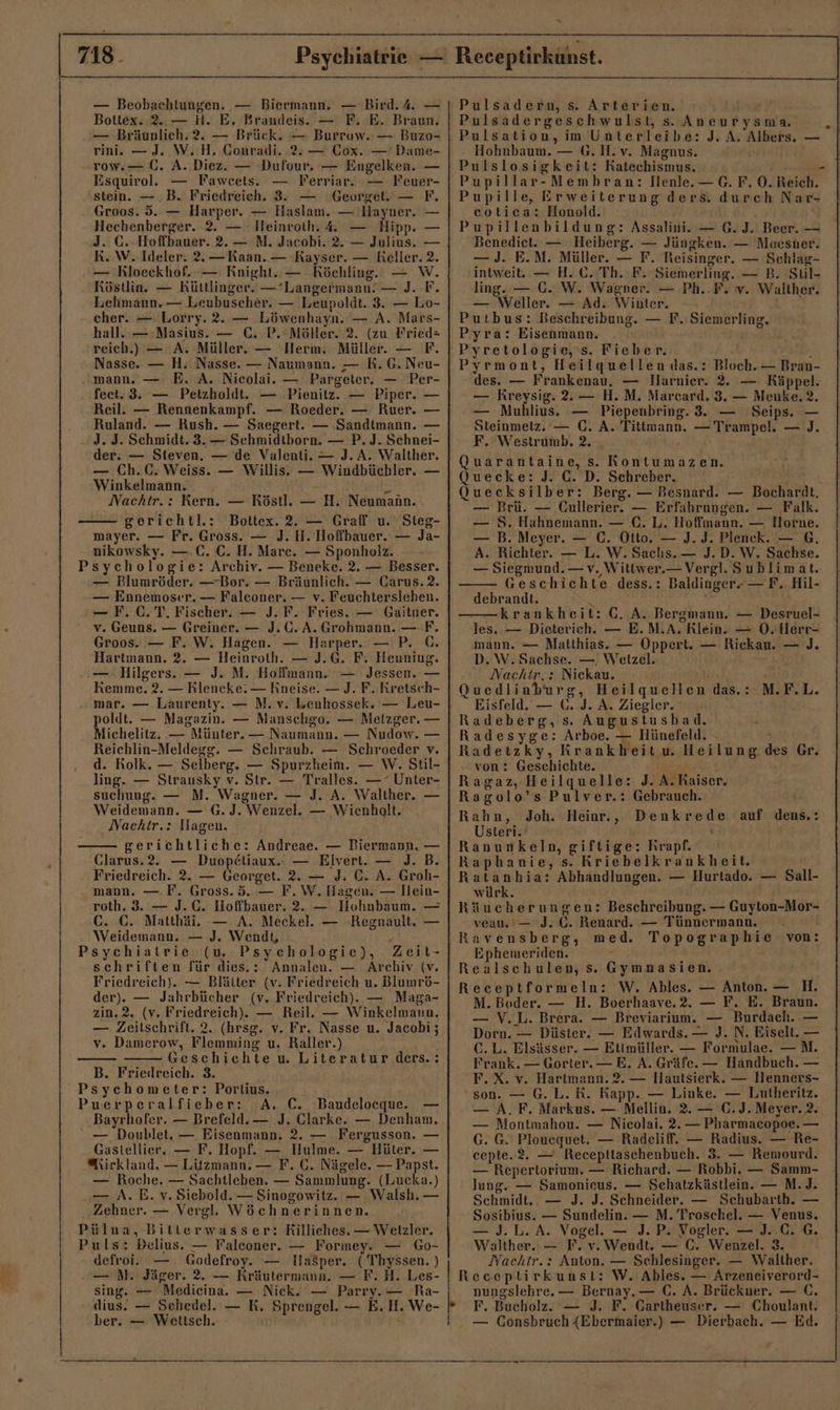 — Beobaehtungen. — Biermann. — Bird. 4. — Bottex. 2..— H. E. Brandeis. — F. E. Braun. — Bräunlich.2. — Brück. — Burrow. — Buzo- rin —J. W. H. Conradi. 2%. — Cox. — Dame- row.— Gi. A. Diez. — Dufour, — Engelken. — Esquirol. — Fawcels. — Ferriar. — Feuer- stein. —.B. Friedreieh. 3. Georget. — F. Groos. 5. — Harper. — Haslam. — Hayner. — Hechenberger. 2. — Ileinroth. 4 — Hipp. J. G.-Hoffbauer. 2.— M. Jacobi. 2. — Julius. RK. W. Ideler. 2.— Kaan. — Kayser. — Reller. 2. — Rloeckhof. — Knight. — KRöchling. — W. Röstlia. — Küttlinger. —Langermann! — J. F. Lehmann. — Leubuscher. — Leupoldt. 3. — Lo- cher. — Lorry.2. — Löwenhayn. — A. Mars- hall. — Masius. — C. P. Möller. 2. (zu Fried= reich.) — A. Müller. — Herm. Müller. — F. Nasse. — H. Nasse. — Naumann. — R. 6. Neu- „mann. — E. A. Nicolai. — Pargeter, — Per- fect. 3. — Petzholdt. — Pienitz. — Piper. — Reil. — Rennenkampf. — Roeder. — Ruer. — Ruland. — Rush. — Saegert. — ‚Sandtmann. — J. J. Schmidt. 3. — Schmidtborn. — P. J. Schnei- der: — Steven. — de Valenti. — J. A. Walther. — Ch.C. Weiss. — Willis. — Windbüchler. — Winkelmann. Y Nachtr.: Kern. — Röstl. — H. Neumann. gerichtl.: Bottex. 2. — Graff u. Stieg- mäayer. — Fr. Gross. — J. H. Hoffbauer. — Ja- nikowsky. —.C. C. H. Mare. — Sponholz. Psychologie: Archiv. — Beneke. 2. — Besser. — Blumröder. —Bor. — Bräunlich. — Carus. 2. — Ennemoser. — Falconer. — v. Feuchtersleben. — F. CT. Fischer. — J. F. Fries. — Gaitner. Groos. — F. W. Hagen. — Harper. — P. 6. Hartmann. 2. — Heinroth. — J.G. F. Henning. Kemme. 2. — Rleneke: — Rneise. — J. F. Kretsch- mar. — Laurenty. — N. v. Lenhossek. — Leu- poldt. — Magazin. — Manschgo. — Metzger. — Michelitz. — Münter. — Naumann. — Nudow. — Reichlin-Meldegg. — Schraub. — Schroeder v. d. Rolk. — Selberg, — Spurzheim. — W. Stil- ling. — Strausky v. Str. — Tralles. — “ Unter- suchung. — M. Wagner. — J. A. Walther. — Weidemann. — G. J. Wenzel. — Wienbholt. Nachtr.: Hagen. gerichtliche: Andreae. — Biermann. — Glarus.2. — Duop£liaux.- — Elvert. — J. B. Friedreich. 2. — Georget. 2. — J. C. A. Groh- mann. — F. Gross. 5. — F.W. Hagen. — Hein- roth. 3. — J.C. Hoffbauer. 2. — Hohnbaum. — C. C. Matthäi. —. A. Meckel. — -Regnault. — Weidemann. — J. Wendt, 2 Psychiatrie (u. Psychologie), Zeit- schriften für dies.:. Annalen. — Archiv (v. Friedreich). — Blätter (v. Friedreich u. Blumrö- der). — Jahrbücher (v. Friedreich). — Maga- zin.2. (v. Friedreich). — Reil. — Winkelmann. — Zeitschrift. 2. (hrsg. v. Fr, Nasse u. Jacobi; v. Damerow, Flemming u. Raller.) Geschichte u. Literatur ders.: B. Frieilreich. 3. Psychometer: Portius. Puerperalfieber: A. C. Baudelocque. — - — Doublet. — Eisenmann. 2. — Fergusson. — Gastellier. — F. Hopf. — Hulme. — Hüter. — @\irkland, — Litzmann. — F. (. Nägele. — Papst. — Roche. — Sachtleben. — Sammlung. (Lucka.) — A. E. v. Siebold. — Sinogowitz. — Walsh. — Zehner. — Vergl. Wöchnerinnen. Pülna, Bittlerwasser: Killiches. — Wetzler. Puls: Belius. — Falconer. — Formey. — Go- defroi. Godefroy. — Ilasper. (Thyssen. ) — MN. Jäger. 2. — Rräutermann. — F. H. Les- sing. — Medieina. — Nick. — Parry. — 'Ra- dius. — Sehedel. — RK. Sprengel. — E.H. We- ber. — Wetisch. Pulsadern, s. Arterien. Pulsadergeschwulst, s. Aneurysma Pulsation, im Unterleibe: J. A. Albers. — - Hohnbaum. — G.H.v. Magnus. Pulslosigkeit: Katechismus. - Pupillar-Membran: Iienle. — G. F. O0. Reich. Pupille, Erweiterung ders. durch Nar- cotica: Honold. Pupillenbildung: Assalini. — G.J. Beer. — Benediet. — Heiberg. — Jüngken. — Moesner. — J. E.M. Müller. — F. Reisinger. — Scehlag- intweit. — H. C. Th. F. Siemerling. — B. Sul- ling. — GC. W. Wagner. — Ph..F. v. Waliher. — Weller. — Ad.. Winter. Putbus: Beschreibung. — F. Siemerling. Pyra: Eisenmann. Pyretologie,'s. Fieber. va, Pyrmont, Heilquellen das.: Bloch. — Bran- des. — Frankenau. — Harnier. 2. — Räppel. — Kreysig. . — H.M. Marcard. 3. — Menke. 2. — Muhlius. — Piepenbring. 3. — Seips. — Steinmetz. — C. A. Tittmann. — Trampel. — J. F. Westrumb. 2. Quarantaine, s. Rontumazen. Quecke: J. C. D. Schreber. Quecksilber: Berg. — Besnard. — Bochardt. — Brü. — GCullerier. — Erfahrungen. — Falk. — 8. Hahnemann. — (€. L. Hoffmann. — Horne. — B. Meyer. — €. Otto. — J. J. Plenck. — 6, A. Richter. — L. W. Saclıs.— J.D. W. Sachse. — Siegmund. — v. Wittwer.— Vergl. Sublimat.. Geschichte dess.: Baldinger- — F. Hil- debrandt. x —— krankheit: C. A. Bergmann. — Desruel- mann. — Matthias. — Oppert. — Rickau. — J. - D.W.Sachse. — Wetzel. Quedlinburg, Heilquellen das.: Eisfeld.— Ü. J. A. Ziegler. Radeberg, s. Augustusbad. 2 Radesyge: Arboe. — Hünefeld. - r Radetzky, Krankheit u. Heilung. des Gr. von: Geschichte. Ragaz, Heilquelle: J. A. Raiser. Ragolo’s Pulver.: Gebrauch. | Rahn, Joh. Heior., Denkrede auf dens.: Usteri. ‘ Ranunkeln, giftige: Krapf. Raphanie, s. Kriebelkrankheit. Ratanhia: Abhandlungen. — Hurtado. — Sall- würk. er Räucherungen: Beschreibung. — Guyton-Mor- veau.'— J. C. Renard. — Tünnermann, . | Ravensberg, med. Topographie von: Ephemeriden. : Realschulen, s. Gymnasien. Receptformeln: W. Ables. — Anton. — H. M.Boder. — H. Boerhaave.2. — F. E. Braun. — V.L. Brera. — Breviarium. — Burdach. .— Dorn. — Düster. — Edwards. — J. N. Eiselt. — C.L. Elsässer. — Etimüller. — Formulae. —M. Frank. — Gorter.— E. A. Gräfe. — Handbuch. — F.X. v. Hartmann. 2. — Hautsierk. — llenners- ‘son. — G. L. RK. Rapp. — Liuke. — Lutheritz. — A. F. Markus. — Mellin. 2. — C.J. Meyer. 2. — Montmahou. — Nicolai. 2. — Pharmacopoe. — G. G. Plouequet. — Radeliff. — Radius. — Re- cepte.2. — Recepttaschenbuch. 3. — Remourd. — Repertorium. — Richard. — Robbi. — Samm- lung. — Samonieus. — Sehatzkästlein. — M.J. Schmidt., — J. J. Schneider. — Schubarth. — Sosibius. — Sundelin. — M. Troschel. — Venus. — J. L.A. Vogel. — J. P. Vogler. — J..C. G. Walther. — F. v. Wendt. — C. Wenzel. 3. Nachtr.: Anton. — Schlesinger. — Walther. Receptirkunst: W. Ables. — Arzeneiverord- nungslehre. — Bernay. — C. A. Brückner. — (. F. Bucholz. — J. F. Gartheuser. — Choulant. — Gonsbruch (Ebermaier.) — Dierbach. — Ed. N.F.L. *