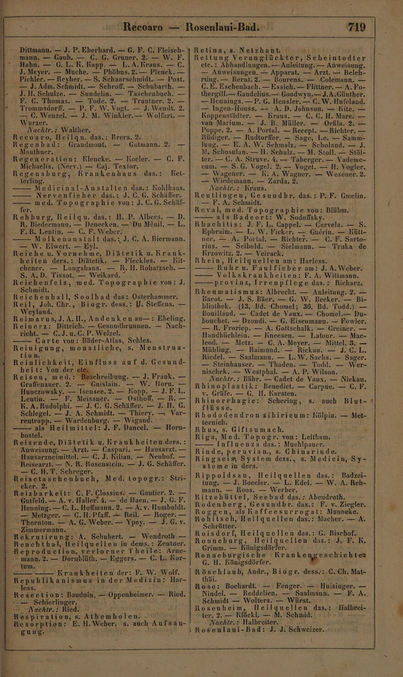 mann. — Gaub. — (. G. Gruner. 2. — W. F. Hahn. — G.L. K. Rapp. — L.A.Rraus. — C. J. Meyer. — Muche. — Phöbus. 2.— Plenck. — Pichler. — Reyher. — S. Schaarschmidt.- — Post. — J. Adm. Schmidt. — Schroff. — Schubarth. J. H. Schulze. — Sundelin. — Taschenbuch. — F. C. Thomas. — Tode. 2. — Trautner. 2. — Trommsdorf. — P. F. W. Vogt. —:J. Wendt. 2. — C. Wenzel. — J. M. Winkler. — Wolfart, — Wurzer. | Nachtr.: Walther. Recoaro, Heilqu. das.: Brera. 2. Regenbad: Grandmont, — Gulmann. 2. — Maulhner. Regeneration: Rlencke. — Rocler. — C. F. Michaelis. (Nerv.) — Caj. Textor. Regensburg, Krankenhaus das.: Rel- terling. Medicinal-Anstalten das.: Rohlhaas. 5 med. Topographie von: J. 0.G. Schüf- er. ; Rehburg, Heilgqu. das.: H. P. Albers. — D. R. Biedermann. — Deneeken. —'Du M£nil. — L. F.B. Lentin. — C. F. Weber? —— Molkenanstalt das.: J. GC. A. Biermann. — W. Elwert. — Eyl. heiten ders.: Diätetik. — Fleckles. — Rit- chener. — Langshans. — R.H. Rohatzsch. — S. A.D. Tissot. — Weikard.“ f Reichenfels, med. Topographie von: J. Schmidt. Reichenhall, Soolbad das: Osterhammer. Reil, Joh. Chr., Biogr. dess.: U. Stefiens. — Weyland. \ Reimarus,J.A.H., Andenken an—: Ebeling. Reinerz: richt. — €. J.u.C. P. Welzel. Carte von: Bäder-Atlas, Schles. Reinigung, monatliche, s. Menstrua- tion. Reinlichkeit, Einfluss auf d. Gesund- heit: Von der N Reisen, med.: Beschreibung. — J. Frank. Graffenauer. 2. — Guislain. — W. Horn. — Huncezowsky. — Isensee.2. — Kopp. — J.F.L. Lentin. — F. Meissner. — Osthoff. — R. — R. A. Rudolphi. — J. C. G. Schäffer. — J. H. G. Schlegel. — J. A. Schmidt. — Thiery. — Var- rentrapp. — Wardenburg. — Wigand, als Heilmittel: J. F. Dancel. — Horn- bostel. Reisende,Diätetik u. Krankheiten ders.: Anweisung. — Arzt. — Caspari. — Hausarzt. — Reisearzt: — N. R. Rosenstein. — J. G. Schäffer. — C. H.T. Schreger. eker. 2. Reizbarkeit: C.F. Clossius.. — Gautier. 2. —  Henning. — €. L. Hoffmann. 2. — A. v. Humboldt. — Metzger. — C.H. Pfaff. — Reil. — Roger. — Thornton. -— A. G. Weber. — Ypey. — J.G. v. Zimmermann. ö Renchthal, Heilquellen in dems.: Zentner. Reproduction, verlorner Theile: Arne- - mann. 2.— Dornblüth. — Eggers. — C. L. Ror- - tum. ‚ee &lt;i - —— Krankheiten der: F. W. Wolf. Republikanismus in der Medizin: Har- Sllessz.. ‚BR. - — .Schierlinger. a Mae Ried. 0 Bros Respiration, s Athemholen. . © Resorption: E. H.Weber. 's. auch Aufsau- gung.“ Rettung Verunglückter, Scheintodter ‚ ete.: Abhandiungen. — Anleitung. — Anweisung. — Anweisungen. — Apparat. — Arzt. — Beleh- rung. — Bernt. 2. — Bourens. — 'Colemann. — G.E. Eschenbach. — Essich. — Flitiner. — A. Fo- thergill.— Gaudelius.— Goodwyn.— J.A.Günther. — Hennings. — P. G. Hensler. — C. W. Hufeland. — Ingen-Houss. — A.D. Johnson. — Rite. Koppenstädter. — Kraus. — C. G. H. Mare. van Marium. — J. B. Müller. — Orfila. 2. Poppe. 2. — A. Portal. — Recept. — Richter. — Rüdiger. — Rudtorfler, — Sage, Le. — Samm- lung. — E. A. W. Schmalz. — Scholand. — J. M. Schosulan. — N. Sehulz. — M. Stoll. — Stöl- ter. — Ü. A. Struve. 4. — Taberger. — Vademe- eum. — 8.G. Vogel. 2, — Voget. — H. Vogler. — Wagener. — R. A. Wagner. — Wesener. 2. — Wiedemann. — Zarda. 2. Nachitr.:: Kraus. Reutlingen, Gesundbr., das.: P. F. Gmelin. — F.A. Schmidt. Reval, med. Topographie von: Blühm. als Badeort: W. Sodoflsky. Rhaehitis: J. P. L. Cappel. — Carvela. — S. Ephraim. — L. W. Ficker. — Gu£rin. — Rült- ner. — A. Portal. — Richter. — C. F. Sarto- rius. — Seibold. — Sielmann.. — Trnka de Krzowitz. 2. — Veirack. Rhein, Heilquellen am: Harless. Ruhr u. Faulfieber am: J. A. Weber. Volkskrankheiten: F. A. Wiltlmann. provinz, Irrenpflege das.: Richarz. Icheumatismus: Albrecht. — Anleitung. 2. — Bacot. — J. S. Bäer. — G. W. Becker. — Bi- bliothek. (13, Bd. Chomel; 36. Bd. Todd.). — Bouillaud. — Cadet de Vaux. — Chomel.— Du- bouchet. — Dzondi. — G. Eisenmann. — Fowler. — R. Froriep. — A. Gottschalk. — Greiner. — Handbüchlein. — Rneesen. — Latour. — Mac- leod. — Metz. — C. A..Neyer. — Mittel. 3. — Mühling, .— Raimund. — Rickau. — J. C.L. Riedel. — Saalmann. — L. W. Sachs. — Sager. — Steinhauser. — Thaden. — Todd. — Wer- nischek. — Westphal. — A. P. Wilson. Nachtr.: Bähr. — Cadet de Vaux. — Nieckau. Rhinoplastik:Benediet. — Carpue. — C. F. v. Gräfe. — G. H. Rarsten. Rhinorrhagie: flüsse. Rhododendron sibiricum: Rölpin. — Met- ternich. \ Rhus, s. Giftsumach. Riga, Med. Topogr. von: Leitham. Influenza das.: Muehlpauer. Rinde, peruvian., s. Chinarinde. Ringseis, System dess., s. Medicin, Sy- steme in ders. Rippoldsau, lHeilquellen das.: Badzei- tung. — J. Boecler. — L. Edel. — W. A. Reh- mann. — Roos. — Werber. Ritzebüttel, Seebad das.: Abendroth. Rodenberg, Gesundbr. das.: F. v. Ziegler. Roggen, als Raffeesurrogat: Munneke. Rohitsch, Heilquellen das.: Macher. — A. Schrötter. Roisdorf, Heilquellen das.: G. Bischof. Ronneburg, Heilquellen das.: J. F.R. Grimm. — Königsdörfer. Ronueburgische a ara hr G. H. Rönigsdörfer. we j Röschlaub, Andr., Biogr. dess.:.C. Ch. Mat- tbai.al- „aa Rose: Bochardt. — Fenger. — ' Huisinger. — Nindel. — Reddelien. — Saalmann. — F. A. Schmidt — Wolters. — Würst. Heilquellen das.: — Schering, s.. auch Blut- | Rosenheim, Ilalbrei-