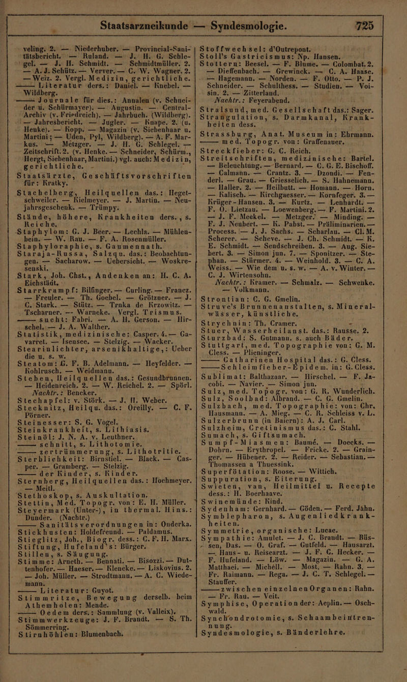 - veling. 2%. —- Niederhuber. — Provineial-Sani- 'tätsbericht. — Ruland. — J. H. G. Schle- ‘gel. — 3. H. Schmidt. — Schmidtmüller. 2. — A. J. Schütz. — Verver.— C. W. Wagner. 2, — Weiz. 2. Vergl. Medizin, gerichtliche. —— Literatur ders.: Daniel. — Knebel. —  Wildberg. 7 ——- Journale für dies.: Annalen (v. Schnei- der u. Schürmayer). — Augustin. —: Central- + Archiv (v.Friedreich). — Jahrbuch. (Wildberg). — Jahresbericht. — Jugler. — Knape. 2. (u. Henke). — Kopp. — Magazin (v. Siebenhaar u. Martini; — Uden, Pyl, Wildberg). — A. F. Mar- kus. — Metzger. — J. H. G. Schlegel. — Zeitschrift.2. (v. Henke. — Schneider, Schürm., Hergt; Siebenhaar, Martini.) vgl. auch:Medizin, gerichtliche. -  Staatsärzte, Geschäftsvorschriften für: Kratky. Stachelberg, Heilquellen das.: Heget- schweiler. — Rielmeyer. — J. Martin. — Neu- jahrsgeschenk. — Trümpy: Stände, höhere, Krankheiten ders., s. Reiche. Staphylom: G. J. Beer. — Lechla. — Mühlen- bein.’ — W. Rau. — F. A. Rosenmüller, Staphyloraphie, s. Gaumennath. Staraja-Russa, Salzqu. das.: Beobachtun- gen. — Sacharow. — Uebersieht. — Woskre- senski. Stark, Joh. Chst., Andenken an: H.C. A. Eichstäät. Starrkrampf: Bilfinger. — Curling. — Franez. — Freuler. — Th. Goebel. — Grötzner. — J. GC. Stark. — Stütz. — Trnka de Krzowilz. — Tscharner. —- Warneke. Vergl. Trismus. sucht: Fabri. — A. H. Gerson. — Hir- schel.:— J. A. Walther. Statistik, medizinische: Casper: 4.— Ga- varret. — Isensee. — Stelzig. — Wacker. Stearinlichter, arsenikhaltige,: Ueber die u. Ss. w. Steatom:&amp;. F. B. Adelmann. — Heyfelder. — Kohlrusch. — Weidmann. ; Steben, lleilquellen das.: Gesundbrunnen. — Heidenreich. 2. — W. Reichel. 2. — Spörl. Nachtr.: Bencker. R Stechapfel: v. Störk. — J. H. Weber. Stecknitz, Heilqu. das.: Oreill. — C. F. Pörner. Steinesser: S. G. Vogel. 'Steinkrankheit, s. Lithiasis, Steinöl: J. N. A. v. Leuthner.  schnitt, s. Lithotomie. zertrümmerung,s.Lithotritie. . Sterbliehkeit: Birnstiel. — Black. — Cas- per. — Gramberg. — Stelzig. der Rinder, s. Rinder. Sternberg, Heilquellen das.: Hochmeyer. — Meill. 'Stethoskop, s. Auskultation. Stettin, Med. Topogr. von: E. H. Müller. Steyermark (Unter-), in thermal. Hins.: Dunder. (Nachtr.) Sanitätsverordnungen in: Onderka. Stickhusten: Holdefreund. — Paldamus. Stieglitz, Joh., Biogr. dess.: C.F. H. Marx. Stiftung, Hufeland’s: Bürger. Stillen, s. Säugung. Stimme: Arneth. — Bennati. — Bisozzi.— Dut- tenhofer. — Haeser. — Klencke.— Liskovius. 2. — Joh. Müller. — Strodtmann. — A. C. Wiede- mann. Literatur: Guyot. Athemholen: Mende. Oedem ders.: Sammlung (v. Valleix). Stimmwerkzeuge: J. F. Brandt. — 5 Sömmerring. Stirnhöhlen: Blumenbach. 725 Stoffwechsel: d’Outrepont. Stoll’s Gastriecismus: Np. Hansen. Stottern: Beesel. — F. Blume. — Colombat. 2. . — Hagemann. — Norden. — F. Otto. — P. J. Schneider. — Schulthess. — Studien. — Voi- sin. 2. — Zitterland. DE Nachtr.: Feyerabend. Stralsund,med. Gesellschaft das.: Sager. Strangulation, s. Darmkanal, Krank- heiten dess. ’ Par Strassburg, Anat. Museum in: Ehrmann. med. Topogr. von: Graffenauer. Streckfieber:G. C. Reich. as Streitschriften, medizinische: Bartel. — Beleuchtung. — Bernard. — €. G. E. Bischoff. — Calmann. — Grantz. 3. — .Dzondi. — Fen- derl. — Grau. — Griesselich. — S. Hahnemann. — Haller. 2.:— Heilbutt. — Homann. — Horn. — Ralisch. — Rirchgaesser. — Kornfeger. 3. — Krüger - Hansen. 3. — Kurtz. — Lenhardt. — F. 0. Lietzauu — Loewenberg. — F. Martini. 2. — J. F. Meckele — Metzger? — Minding. — F. J. Neubert.-— R. Pabst. — Präliminarien. — Process. — J. J. Sachs. — Scharlau. — Cl.M. Scherer. — Scheve. — J. Ch. Schmidt. — R. E. Schmidt. — Sendschreiben. 3. — Aug. Sie- bert. 3. — Simon jun. 7. — Sponitzer. — Ste- phan. — Stürmer. 4 — Weinhold. 3. — C. A. Weiss. — Wie dem u. s. w. — A. v. Winter. — GC. J. Wirtensohn. } wi. Nachtr.: Kramer. — Schmalz. — Schwenke. — Volkmann. 5 Strontian: C. G. Gmelin. 'Struve’s Brunnenanstalten, s. Mineral- wässer, künstliche, Strycehnin: Th, Cramer. - Stuer, Wasserheilanst. das.: Rausse, 2. Sturzbad: $. Gutmann. s. auch Bäder. Stuttgart, med. Topographie von: G.M. Cless. — Plieninger. Catharinen Hospital das.: G. Cless. Schleimfieber-Epidem. in: G.Cless. Sublimat: Balthazaar. — Hirschel. — F.. Ja- cobi. — Navier. — Simon jun. Sulz, med. Topogr. von: G. R. Wunderlich. Sulz, Soolbad: Albrand. — C. G. Gmelin. Sulzbach, med. Topographie: von: Chr. Hausmann. — A. Mieg. — C. R. Schleiss v. L. Sulzerbrunn (in Baiern): A. J. Carl. Sulzheim, Greltinismus das.: C. Stahl. Sumach,s. Giftsumach. Sumpf-Miasmen: Baum. — Doecks. — Dohrn. — Erythropel.e. — Fricke. 2. — Grain- ger. — Hübener. 2. — Reider. — Sebastian. — 'Thomassen a Thuessink. 'Superfötation: Roose. — Wittlich. Suppuration, s. Eiterung. Swieten, van, Heilmittel u. Recepte dess.: H. Boerhaave. Swinemünde: Kind. | Sydenham: Gernhard. — Göden. — Ferd. Jahn. Symblepharon, s. Augenliedkrank- heiten. ü Symmetrie, organische: Lucae. Sympathie: Amulet. — J. GC. Brandt. — Büs- — Haus- u. Reisearzt. — J. F. C. Hecker. — F. Hufeland.. — Löw. — Magazin. — G. A. Matthaei. — Michell. — Most, — Rahn. 3. — Fr. Raimann. — Rega. — J. C. T. Schlegel. — Stauffer. zwischen einzelnenOrganen: Rahn. — Fr. Rau. — Veit. Symphise, Operationder:-Aeplin.— Osch- wald. Synchondrotomie, s. Schaambeintren- nung. Syndesmologie, s. Bänderlehre.,