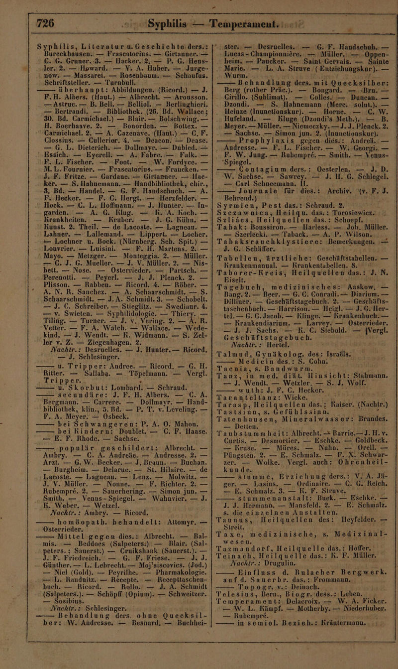 Syphilis, Literaturw.Geschichte:ders.: Bureckhausen. — Frascatorius: —: Girtanner. — C. G. Gruner. -3. — Hacker. 2, — P. G. Hens- ler. 2. — Howard. — V. A. Huber. — Jurge- .. now. — Massarei. — Rosenbaum. — Schaufus. Schriftsteller. — Turnbull. überhanpt: Abbildungen. (Ricord.) — J. F.H. Albers. (Haut.) — Albrecht. — Arousson. — Astruc. — B. Bell. — Belliol. — Berlinghieri. — Bertrandi. — Bibliothek. (26. Bd. Wallace; 30. Bd. Carmichael.) — Blair. — Bolschwing. — H. Boerhaave. 2. Bonorden. — Boltex. — -Garmichael. 2. — A. Gazenave. (Haut.) — C,F. Clossius. — Cullerier. 4. — Deacon. — Dease. — G. L. Dieterich. — Dollmayr.— Dubled. — Essich.: — Eyerell: — A. Fabre.:— Falk. — F. L. Fischer. Foot. W. Fordyce. — M. L.Fournier, — Fraseatorius.— Fraucken. — J. F. Fritze. — Gardane. — Girlamner.- — Hac- ker. — .S. Hahnemann. — Handbibliothek, chir., -8. Bd. — Handel. — G. F. Handschuch. — A. F. Hecker. — F. C. Hergt...— Herzfelder. — © Hock. — C. L. Hoffmann. — J. Hunter. — In- garden. Krankheiten. Kruber. Kunst. 2. Theil. — de Lacoste. — Lagneau. — Lahner. — Lallemand. — Lippert. — Locher, — Lochner .u. Bock. (Nürnberg. Seb. Spit.) — Louvrier. — Luisini. — F. H. Martens. 2. — Mayo. — Metzger. — Monteggia. 2. — Müller. €. J. G. Mueller.. — J. V. Müller. 2. — Nis- bett. — Nose. — Osterrieder. — Partsch. — Perenotti. —. Peyerl. — J. J: Plenck. 2. — Plisson. — Rabben. — Ricord. 4. — Röher. — A. N. R. Sanchez. — A. Schaarschmidt. — S. Schaarschmidt. — J. A. Schmidt. 3. — Schobelt. — J. G. Schreiber. — Stieglitz. — Swediaur. 4. — v. Swieten. — Syphilidologie. — Thiery. — Tiling. — Turner. — J. v. Vering. 2. — A. R. “Vetter. — F. A. Walch. — Wallace. — Wede- kind. — J. Wendt. — R. Widmann. — S. Zel- ler v. Z. — Ziegenhagen. 2. i Nachitr.: Desruelles. — J. Hunter. — Ricord. — J. Schlesinger. u. Tripper: Ändree. — Ricord. — G. H. Ritter. — Sallaba.. —. Töpelmann. — Vergl. Tripper.. . u. Skorbut: Lombard. — Schraud. — secundäre: J. F. H. Albers. — (. A. . Bergmann. — Carrere. — Dollmayr. — Hand- bibliothek, klin., 5. Bd. — P. T. v. Leveling. — F. A. Meyer. — Osbeck. bei Schwangeren: P. A. O0. Mahon. bei Rindern: Doublet, — C. F. Haase. — E. F. Rhode. — Sachse. populär. geschildert: Albrecht. — Ambry. — C. A. Andreäe. — Andresse, 2. — Arzt. — 6.W. Becker. — J, Braun. — Buchan. — Burgheim. — Delarue. — St. Hilaire. — de ‘Lacoste. — Lagneau. — Lenz. — Molwitz. J. V. Müller. — Nonne. .— F, Richter. 2. Rubempre. 2. — Sauerhering. — Simon jun. Smith. — Venus- Spiegel. — Wahnvier. — BR. Weber. — Wetzel. Nachtr.: Ambry. — Ricord. homöopath. behandelt: Attomyr. Osterrieder. Mittel gegen dies.: Albrecht. — Bal- mis. Beddoes (Salpeters:) — Blair. (Sal- peters. ; Sauerst.) — Cruikshank (Sauerst.). — J.. F. Friedreich. G. F. Friese. i Günther. — L. Lehrecht. — Moj’siscovies. (Jod.) — Niel (Gold). — Peyrilhe. — Pharmakologie. — L. Raudnilz. — Recepte. — Receptitaschen- buch. — Ricord. — Rollo.’ — J. A. Schmidt (Salpeters.). — Schöpff (Opium). — Schweilzer. — Sosibius. Nachtr.: Schlesinger. N — — Behandlung ders. ohne Quecksil- ber::W. Andresse. — Besnard, — Buchhei- — — J. Bet — .. — .'G: F. Handschuh. — Lucas - Championniöre. — Müller. —ı -Oppen- heim. — Paucker. — ' Saint Geryais. — Sainte Marie. — L.:A. Struve (Entziehungskur). — Wurm. . ri ‚In Er, Behandlung ders. mit Quecksilber: Berg (rother Präc.).. — Bongard. — »Bru. — Cirillo. (Sublimat).. — : Golles.. — Duncan. — Dzondi. — S. Hahnemann ‚(Mere. solut.).. — Heinze (Inunctionskur). — Horne. C.W. .„ Hufeland.. — Kluge: (Dzondi’s Meth.).. — ..B. Meyer. — Müller. — Niemeczky. —J.J. Plenck. 2. — Sachse. — Simon jun. 2. (Inunctionskur). — Prophylaxis gegen ..dies!: Andrei. — Andresse. — F. L. Fischer. — W, Georgi. — F. W. Jung. — Rubempre. — Smith. — Venus- Spiegel. A —— Contagium ders.: Oesterlen. — J.D. W. Sachse. — Sawrey. — J. H. G. Schlegel. — Carl Schneemann. II. , Journale für dies.: Archiv. '(v. F.J. Behrend.) EN Fan Syrmien, Pest das.: Schraud. 2. Szczawnica, Heilqu. das: Torosiewiez. Szliäcs, Heilquellen das.: Schoepf. — Szerlecki. — Taback. — A. P. Wilson... Tabaksrauchklystiere: ‘Bemerkungen. d. G. Schäffer, es ER Tabellen, ärztliche: Geschäftstabellen. Krankenmanual. — RKrankentubellen. 8 — N. Eiselt. as ' Aaskow. Bang. 2. — Beer. — G.C. Conradi.— Diarium. Dilliner. — Geschäftstagebuch. 2. — Geschäfts- taschenbuch. — Harrisou. — Heigl. — J. G.Her- tel. — 6. C. Jacob. — Klinge. — Krankenbuch. — — Krankendiarium. — Larrey. — Osterrieder. 0 J. J. Sachs, — KR. C. Siebold. — |Vergl. Geschäftstagebuch. Nachtr.: Hertel. Talmud, Gynäkolog. des: Israäls. Medicin des.: S. Cohn. ’ Taenia, s. Bandwurm. _ re Tanz, in med. diät. lHinsicht: Stahmann. — J. Wendt. — Wetzler. — 8. J. Wolf. wuth: JE, C. Hecken |. 200 Taranteltanz: Wicke. u, Tarasp, Heilquellen das.; Tastsınn, s. Gefühlssinn Tatenhausen, Miueralwasser: — Detten. % / Taubstummheit: Albrecht. — Barrie.—J.H.v. Curtis. — Desmortier. — Eschke. — Goldbeck.. — Rruse. — Müres. — Nuhn. — Orell. — Pfingsten. 2. — E. Schmalz. — F. X. Schwar- zer. — Wolke. Vergl. auch: Ohrenheil- kunde. Y FR stumme, Erziehung ders.: V. A. Jü- ger. — Lasius. — Ordinaire. — C. G..Reich. — E. Schmalz. 3. — R. F. Struve. Be stummenanstlalt: Buek. — Eschke. — J. J. Hermann. — Mansfeld. 2. — E. Schmalz. s. die einzelnen Anstalten. Taunusy :Meilguellen,'des: Streit. \ Taxe, medizinische, s. Medizinal- wesen. x . Tazmandorf, Heilquelle das.: Hoffer. Teinach, Heilquelle das.: KR. F. Müller. . Nachir.: Drugulin. Einfluss d. Bulacher Bergwerk. aufd. Sauerbr. das. : Frommaun. Topegr. v.: Deinach. _ Telesius, Bern., Biogr.'dess.: Leben. Temperament: Delacroix. — W. A. Ficker. — W..L. Kämpf. — Motherby. — Niederhuber. — Rubempre. _— Raiser. (Nachtr.) Brandes. lleyfelder. — Kräutermann. :