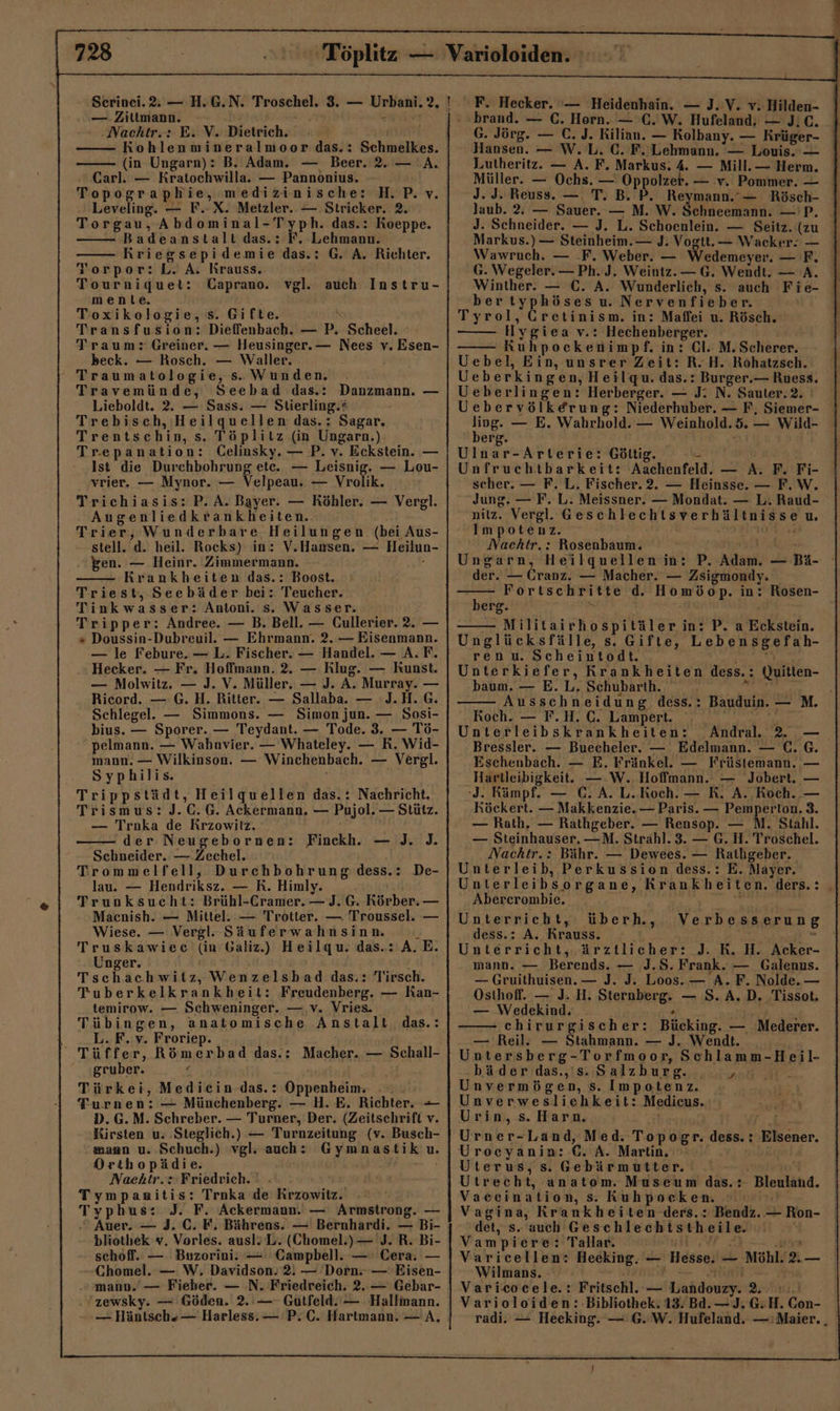 — Zitimann. .Nachtr.: E. V. Dietrich. Kohlen mineralmoor das.: Schmelkes. (in Ungarn): B. Adam. — Beer. 2. — A. Carl. — Keaboeksihn — Pannonius. Topographie, medizinische: H.P.v. Leveling. — F.-X. Metzler. — Stricker. 2. Torgau, Abdominal- Typh. das.: Koeppe. Badeanstalt das.: F. Lehmann. Kriegsepidemie das.: G. A. Richter. Torpor:L.A. Krauss. Tourniquet: Caprano. mente. Toxikologie, s. Gifte. Transfusion: Dieffenbach. Zip, Scheel. Traum: Greiner. — Heusinger.— Nees v. Esen- beck. — Rosch. — Waller. Traumatologie;. s. Wunden. Travemünde, Seebad das.: Danzmann. — Lieboldt. 2. — Sass. — Stierling.: Trebisch, Heilquellen das.: Sagar, Trentschin, s. Töplitz (in Ungarn.) Trepanation: Celinsky. — P. v. Eckstein. — Ist die Durchbohrung ete. — Leisnig. — Lou- vrier. — Mynor. — Velpeau: — Vrolik. Trichiasis: P. A. Bayer. — Köhler. — Vergl. Augenliedkrankheiten. Trier, Wunderbare. Heilungen (bei Aus- stell. d. heil. Rocks) in: V.Hansen. — Heilun- gen. — Heinr. Zimmermann. Krankheiten das.: Boost. Triest, Seebäder bei: Teucher. Tinkwasser: Antoni. s. Wasser. Tripper: Andree. — B. Bell. — Cullerier. 2. — + Doussin-Dubreuil. — Ehrmann. 2. — Eisenmann. — le Febure. — L. Fischer. — Handel. — A. F. Hecker. — Fr. Hoffmann. 2. — Klug. — Kunst. — Molwitz. — J. V. Müller. — J. A. Murray. — Ricord. — G. H. Ritter. — Sallaba. — J.H.G. Schlegel. — Simmons. — Simon jun. — Sosi- bius. — Sporer. — Teydant. — Tode. 3. — Tö- pelmann. — Wahnvier. — Whateley. — R. Wid- mann. — Wilkinson. — Winchenbach. — Vergl. Syphilis. Trippstädt, Heilquellen das.: Nachricht. Trismus: J.C.G. Ackermann, ET — Stütz. vgl. auch Instru- — Troka de Krzowilz. der Neugebornen: Finckh. — J. ]. Trommelfell, Durchbohrung dess.: De- lau. — Hendriksz. — K. Himl Schneider. — Zechel. miy. Trunksucht: Brühl- Cramer. — J.G. Körber. _ Macnish. — Mittel. — Trotter. — Troussel. — Wiese. — Vergl. Säuferwahnsinn.  Truskawiec (in Galiz.) Heilqu. das.: A.E. Unger. Tschachwitz, Wenzelshad das.: Tirsch. Tuberkelkrankbheit: Freudenberg. — Ran- temirow. — Schweninger. — v. Vries. Tübingen, anatomische Anstalt das.: L.F. v. Froriep. Tüffer, Römerbad das.: Macher. — Schall- gruber. ( Türkei, Medicin.das.: Oppenheim; Turnen: — Münchenberg. — H.E. Richter. — D.G.M. Schreber. — Turner, Der. (Zeitschrift v. mann u. Schuch.) vgl. auch: Orthopä di e: Naektr.: Friedrich. ' Tymp anitis: Troka de rap; Typ hus: J. F. Ackermann. — Armstrong. — Gymnastik u. bliothek v. Vorles. ausl2L. (Chomel.) — J. R. Bi- schoff. — Buzorini: —: Campbell. — Cera. — Chomel. — W,. Davidson.’2. — Dorn. — Eisen- „mann. — Fieber. — .N. Friedreich. 2. — Gebar- 'zewsky. — Göden. 2. — Gutfeld.‘— Hallmann. — Häntsch“— Harless.— P. C. Hartmann. — A. F. Hecker. — Heidenhain. — J. V. v. Hilden- brand. — C. Horn. — C.W. Hufeland,; — J;C. G. Jörg. — €. J. Kilian. — Kolbany. — Krüger- Hansen. — W.L. €. F. Lehmann. — Louis. — Lutheritz. — A. F. Markus. 4. — Mill.— Herm. Müller. — Ochs. — Oppolzer. — v. Pommer. — J. J. Reuss. — T. B. P. Reymann.’— Rösch- Jaub. 2. — Sauer. — M. W. Schneemann. —'P, J. Schneider. — J. L. Schoenlein. — Seitz. (zu I Markus.) — Steinheim. — J. Vogtt.— Wacker: — Wawruch. — .F. Weber. — Wedemeyer. —F. G. Wegeler. — Ph. J. Weintz.— G. Wendt. — A. Winther. — C. A. Wunderlich, s. auch Fie- bertyphöses u. Nervenfieber. Tyrol, Gretinism. in: Maffei u. Rösch. H ygiea v.: Hechenberger. Kuhpockenimpf. in: Cl. M. Scherer. Uebel, Ein, unsrer Zeit: R.H. Rohatzsch. Ueberkingen, Heilqu. das.: Burger. — Ruess. Ueberlingen: Herberger. — I N. Sauter. ! Uebervölkerung: Niederhuber. — F, Siemer- ling. — E. Wahrhold. — Weinhold. d — Wild- berg. Ulnar-Arterie: Göltig. Unfruchtbarkeit: Aachenfeld. — A. F. Fi- scher. — F. L. Fischer. 2. — Heinsse. — F.W. Jung. — F. L. Meissner. — Mondat. — L. Raud- nilz. Vergl. Een CL Ere ER u. Impotenz. Nacehtr.: Rosenbaum. Ungarn, Heilquellen in: PA — Bi- der. — Cranz. — Macher. — Zsigmondy. Fortschritte d. Homöop. in: Rosen- hehe, Militairhospitäler in: P. dokn. Unglücksfälle, s. Gifte, Lebensgefah- ren u. Scheintodt. Unterkiefer, Krankheiten dess.: Quitlen- baum, — E. L,. Schubarth. Ausschneidung dess.: Bauduin. — M. Roch. — F.H. C. Lampert. Unterleibskrankheiten: _Andral. 2. —_ Bressler. — Buecheler. — Edelmann. — (.6G. Eschenbach. — E. Fränkel. — Früstemann. — Hartleibigkeit. — .W. Hoffmann. — Jobert. — ‘J. Rämpf. — ee A. L.Koch. — K. A. Koch. — Röckert. — Makkenzie. — Paris. — Pemperton. 3. — Rath, — Rathgeber. — Rensop. — M. Stahl. — Steinhauser. —M. Strahl. 3. — G. H. Troschel. Nachtr.: Bähr. — Dewees. — Rathgeber. Unterleib, Perkussion dess.: E. Mayer. Unterleibsorgane, Krankheiten. ders. : Abercrombie. Unterricht, überh., VE, dess.: A. Krauss. * Unterricht, ärztlicher: J. KR. H. Acker- mann. — Berends. — J.S. Frank. — Galenus. — Gruithuisen. — J. J. Loos. — A. F. Nolde.— Osthoff. — J. H. Sterabergn. — 8.A.D. Tissot. — Wedekind, chirurgischer: Bücking. — Mederer. — Reil. — Stahmann. — J. Wendt. Untersberg-Torfmoor, Schlamm-Heil- bäder das.,'s. Salzburg. , Unvermögen, s. Impotenz. Unverwesliehkeit: Madiens, Urin, s. Harn. Urner-Land, Med. Töster. dess. : Elsener. Uroceyanin: €. A. Martin. Uterus, s. Gebärmutter. anatom. Museum das.: Bleuland. Vaeeination, Kuhpocken. Vagina, Krankheiten ders.: Bendz. — Ron- det, s. auch Geschlechtstheile. Vampiere: 'Tallar. Varicellen: Heeking. _ - Hesse. — Möhl. L, —_ Wilmans. Varicocele.: Fritschl. — uk 2. Varioloiden: Bibliothek. 13/Bd.—J.G: H. Cen- radi. — Heeking. — G.W. Hufeland. — Maier... J