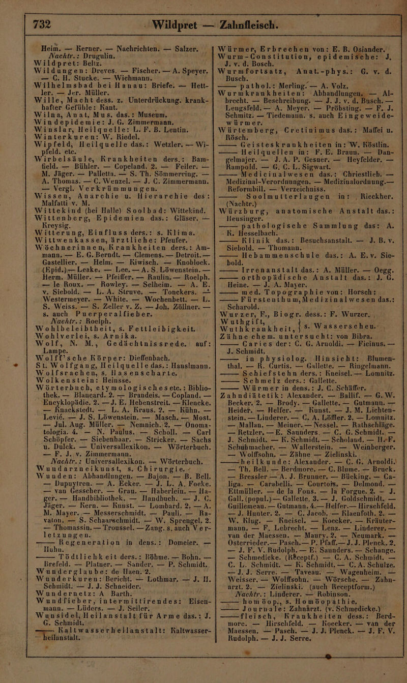 Heim. — Kerner. — Nachrichten. — Salzer. Nachtr.: Drugulin. Wildpret: Beltz. ö Wildungen: Dreves. — Fischer. — A. Speyer. — C.H. Stucke. — Wichmann. Wilhelmsbad bei Hanau: Briefe. — Hett- ler. — Jer. Müller. Wille, Macht dess. z. Unterdrückung. krank- hafter Gefühle: Kant. n Wilna, Anat, Mus. das.: Museum. Windepidemie: J. G. Zimmermann. Winslar, Heilquelle: L. F. B. Lentin. Winterkuren: W. Riedel. vr feld, Heilquelle das.: Wetzler. — Wi- pfeld. etc. Wirbelsäule, Krankheiten ders.: Bam- field. — Bühler. — Copeland. 2. — Feiler. — .M. Jäger. — Palletta. — S. Th. Sömmerring. — A. Thomas. — €. Wenzel. — J. C. Zimmermann. — Vergl. Verkrümmungen. Wissen, Anarchie u. Hierarchie des: Malfatti v. M. Wittekind (bei Halle) Soolbad: Wittekind. Wittenberg, Epidemien das.: Gläser. — Kreysig. Witterung, Einfluss ders.: s. Rlima.. Wittwenkassen, ärztliche: Pfeufer. Wöchnerinnen, Krankheiten ders.: Am- mann. — E. G. Berndt. — Clemens. — Detroit. — Gastellier. — Helm. — Kiwisch. — Knoblock. (Epid.)— Leake, — Lee. — A. S. Löwenstein. — Herm. Müller. — Pfeiffer. — Raulin.— Roelph. — le Roux. — Rowley. — Selheim. — A. E. v. Siebold. — L. A. Struve, — Tonckers. — Westermeyer. — White. — Wochenbett. — L. S. Weiss. — S. Zeller v. Z. — Joh. Zöllner. — s. auch Puerperalfieber. Nachtr.: Roelph. Wohlbeleibtheit, s. Fettleibigkeit. Wohlverlei, s. Arnika. ! Wolf, N. M., Gedächtnissrede. Lampe. Wolff’sche Körper: Dieffenbach. St. Wolfgang, Heilquelle das.: Hanslmann. Wolfsrachen, s. Hasenscharte, Wolkenstein: Heinsse. ; Wörterbuch, etymologischesetec.: Biblio- thek. — Blancard. 2. — Brandeis. — Copland. — 'Encyklopädie. 2. — J. E. Hebenstreit. — Rlencke. — Knackstedt. — L. A. Kraus. 2. — Kühn. — auf: Levie. — J. S. Löwenstein. — Masch. — Most. — Jul. Aug. Müller. — Nemnich. ‘2. — Onoma- tologia. 4 — N. Paulus. — Scholl. — Carl Schöpfer. — Siebenhaar. — Stricker. — Sachs u. Dulek. — Universallexikon. — Wörterbuch. — F. J. v. Zimmermann. Nachtr. : Universallexikon. — Wörterbuch. Wundarzneikunst, s. Chirurgie. - Wunden: Abhandlungen. — Bajon. — B. Bell. — Dupuytren. — A. Ecker. — J. L. A. Focke. — van Gesscher. — Grau. — Haberlein. — Ha- ger. — Handbibliothek., — Handbuch. — J. C. Jäger. — Rern. — Kunst. — Lombard. 2, — A. M. Mayer. — Messerschmidt. — Pauli. — Ra- vatou, — 8. Schaarschmidt. — W. Sprengel. 2. — Thomassin. — Troussel. —Zang. s, auch Ver- letzungen. Regeneration in dens.: Huhn. Tödtlichkeit ders.: Böhme. — Bohn. — Brefeld. — Platner. — Sander. — P, Schmidt. Wunderglaube: de Haen. 2. Wunderkuren: Bericht. — Lothmar. — J. II. Schmidt. — J. J. Schneider. Wundernetz: A Barth. Wundfieber, intermiltirendes: mann. — Lüders. — J. Seiler. Wunsidel,Heilanstaltfür Arme das.: J. --G. Schmidt ; —— RKaltwasserheilanstalt: Kaltwasser- — heilanstalt. ® Domeier. — Eisen- Würmer, Erbrechen von: E. B. Osiander. Wurm-Constitution, epidemische: J, div. diiBosch. ı' ir Wurmfortsatz, Busch. &gt; pathol.: Merling. — A. Volz. Wurmkrankheiten: Abhandlungen. — Al- brecht. — Beschreibung. — J. J. v. d. Busch. — Lengsfeld.— A. Meyer. — Pröbsting. — F. J. Schmitz. — Tiedemaun. s. auch Eingeweide- würmer. ' Würtemberg, Gretinimus das.: Maffei u. Rösch. er  Geisteskrankheiten in: W. Köstlin. Heilquellen in: F.E. Braun. — Dan- gelmajer. — J. A. P. Gesner. — Heyfelder. — Rampold. — 6. €. L. Sigwart. Medicinalwesen das.: Chriestlieb. — Medizinal-Verordnungen. — Medizinalordnung.— Reformbill. — Verzeichniss. Anat.-phys.: G.v.d. - Soolmutterlaugen in: , Rieckher. (Nachtr.) are Würzburg, anatomische Anstalt das.: lieusinger. — pathologische Sammlung das: A. - K. Hesselbach. Klinik das.: Besuchsanstalt. — J.B. v. Siebold. — Thomann. ! Hebammenschule das.: A. E.v. Sie- bold. Irrenanstalt das.: A. Müller. — Degg. orthopädische Anstalt das.: J. GC. Heine. — J. A. Mayer. i med. Topographie von: Horsch: Fürstenthum,Medizinalwesen das.: Scharvld. ‘ Wurze 2 F., Biogr. dess.: F. Wurzer, , Wuthgift a A | s. Wasserscheu. . Zähne chem. untersucht: von Bibra. Caries der: C. G. Arnoldi. — Fieinus. — J. Schmidt, 8% in pbysiolog. Hinsicht: Blumen- thal. — R. Gurtis. — Gallette. — Ringelmann. Schiefstehn ders. : Kneisel.— Lomnitz. Schmelz ders.: Gallette. Würmer in dens.: J. C. Schäffer, Zahndiätetik: Alexander. — Ballif. — G.W. Becker. 2. — Brody. — Gallette. — Gutmann. — Heider. — Helfer. — Kunst. — J.M. Lichten- stein. — Linderer. — C, A. Löffler. 2. — Lomnilz. — ‚Mallan. — Meiner. — Nessel. — Rathschläge. — Retzler. —E. Saunders. — C. G. Schmidt. — J. Schmidt. — R. Schmidt, — Seholaud. — H=F. “ Schubmacher. — Wallerstein. — Weinberger. — Wolffsohn. — Zähne — Zielinski. -heilkunde: Alexander. — C.G. Arnoldi. — Th. Bell. — Berdmore. — C. Blume. — Bruck. — Bressler —A. J. Brunner. — Bücking. — Ca- liga. — Carabelli. — Courtofs. — Delmond. — - Ettmüller. — de la Fons. — la Forgue. 2. — ]J. Gall. (popul.)— Gallette, 3.— J. Goldschmidt. — Guillemeau. — Gutmann. 4.— Helfer.— Hirschfeld. — J. Hunter. 2. — C. Jacob. — Rlaenfoth. 2. — W. Klug. — Rneisel. — Koecker. — Kräuter- mann, — F. Lebrecht. — Lenz. — Linderer. — van der Maessen. — Maury.2. — Neumark. — Österrieder.— Pasch.— P. Pfaff.— J.J. Plenck. 2, — J. F. V. Rudolph. — E. Saunders. — Schange. — Schmediceke. (Rceptf.) — C. A. Schmidt. — C. L. Schmidt. — R. Schmidt. — C.A. Schulze. — J. J. Serre. — Taveau. — Wagenheim. — Weisser. — Wolffsohn. — Wörsche. — Zahn- arzt. 2. — Zielinski. (auch Receptform.) Nachtr.: Linderer. — Robinson. homöop., s. Homöopathie, Jourmale: Zahnärzt. (v. Schmedicke.) — fleisch, Krankheiten dess.: Berd- more. — Hirschfeld. — Koecker. — van der Maessen. — Pasch. — J. J. Plenck. — J. F. V. Rudolph. — J. J. Serre. “