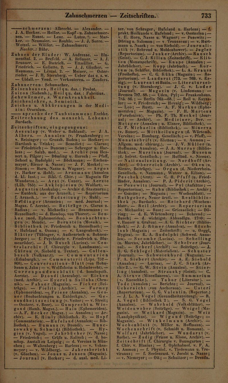 zen. — Kunst. — Lenz. — Lutze. % — Mar- ker. — Neumaier. — Rouhle. — J. J. Serre. — Wetzel. — Wölfer. — Zahnschmerz. Nachtr.: Bähr. Brunner. — E. Dietrich. — Ettmüller. — G. Friedrich. — Gallette. 2 — J. J. Günther. — Haumann. — Löszai. 2. — Meiner. — Oster- rieder. — J. H. Sternberg. — Ueber das u. s. w. — Uldall.— Vend. — Verkouteren. — Zanders. zin: Oraculum. sprache der Taubstummen: Eschke. Burdach. Zeitschriften, eingegangene: Aesculap (v. Weber u. Ruhland). — J. A. Albers. — Annalen (v. Frankenberg; — v. Reisinger; — Grossh. Baden ; — Hecker; — Hartlaub u. Trinks; — Benediet; — Clarus; — Friedreich; — Duncan; — Schreger u. Har- less; — Salzb. med... — Archiv (von Hes- sert u. Pilger; — Dömling u. Horsch ; — Pfaff, Scheel u. Rudolphi; — Böckmann; — Eschen- mayer, Kieser u. Nasse; — J. F. Meckel; — Simon; — Horn, Nasse u. Wagner). — Argos (v. Hacker u. Hohl). — Arnemann (Annalen d. kl. Inst.; — Bibl. f. Chir.; — Magazin für Wundarzn.). — Arzt (v. Unzer), — Aerzte (Lüb. 785). — Asklepieion (v. Wolfart). — Augustin (Aeskulap ; — Archiv d. Staatsarzn.; — Entdeck. aus der Arzneik.; — Repertorium f. Arzneik.).e — Badzeitung (v. Muhl). — B#ldinger (Arznueien; — med. Journal; — Magaz. f. Aerzte). — Beiträge (v. Glarus u. Radius; — v. Michaelis; — Hennemann; — Hesselbach ; — d. Homöop. von Thorer).— Ben- koe (med. Ephemeriden).. — Beobachtun- gen (v. Mende). — Bernstein (Mosaik). — Bibliothek (v. Friedreich u. Hesselbach ; — v. Hufelaud u. Osann; — v. Langenbeck). — Blätter (Tübinger, v. Authenrieth u. Bohnen- berger; — f. Psychiatrie v. Friedreich u. Blu- menröder). — J. D. Buseh (Lueina). — Cen- tralarchiv (f. Chirurgie v. Landmann). — Chiron (v. Siebold u. Textor). — Collen- busch (Volksarıt. — Commentarien (Edinburgh.). — Commentarii (Lips. 752?— 808). — Gonversations-Blatt (von Hohn- haum u. Jahn ;— v. Wolffsheim u. Helmbrecht). — Correspondenzblatt (d. homöopath. (med. Archiv). — Eyerelu. Sallaba (Chro- nik). — Fahner (Magazin). — Fieker (Bei- träge). — Fielitz (Archiv). — Formey (Ephemeriden). — Friese (Annalen). — Ges- ner (Beobachtungen u. Entdeckgu.).. — 'Ge- — Oesterr. v. Beer). — Gumprechtu. Wie- gand (Hamb. Magaz.).— Hain (Ephemeriden). —A.F. Hecker (Magaz.; — Annalen; — Ar- chiv). — RK. Himly (Bibliothek. 2). — Hopf (Commentarien). —Hufeland (Annalen; — Bib- liothek). — Humana (v. Dzondi).. — Hunc- zowskyu. Schmidt (Bibliothek). — Hy- giea (v. Vogel). — Jahrbücher (v. Nasse; — Friedreich; — Gräfe u. Kalisch; — d. ho- möop. Anstaltzu Leipzig; — d. Vereins in Mün- chen; — Waltenberg; — Harless; — v. Vehse- meyer; — v. Wildberg). — Jahresbericht (v. Göschen). — Jonas u. Jansen (Magazin). ni v. E. Horn, Nasse u. Wagner; — Posewitz5;— Döring u. Salomon ; — v- 'Trousseau; — v. Hart- mann u. Noack ; — von Siebold).— Journali- stik (v. Behrend u. Moldenhawer). — Jugler (Repertorium). — Junker (Archiv). —Kausch (Geist). — C. J. Kilian (Zeitschrift). — Rlit- ten (Monatsschrift). — Knape (Annalen; — Jahrbücher). — Kopp (Jahrbuch). — Kor- tum (u. Schäfer, Bibliothek). — L. A. Krauss (Freihefte). — C. G. Kühn (Magazin; — Re- pertorium). — Landarzt (773. — 769. v. Es- sig), — Laurent etBazin.— Literaturzei- tung (v. Sternberg). — J. C. v. Loder (Journal). — Magazin (v. Lindemann; — Bremen 787. 88.;— Uden, Pyl;— Frankenhaus. 7855. 86.5; — Berlin 765—68.; — Reil u. Kayss- ler; — v. Friedreich; — Heynig‘; — Wildberg ; — Leo; — Rust. — A. F. Markus (Ephe- meriden; — Magazin. — F. H. Martens (Paradoxien).: — Ph. F. Th. Meckel (Jour- nal; — Archiv). — Mediciner, Der. — Metzger (Annalen; u. Elsner, Bibliothek). — C. F. Michaelis (Bibliothek). — -Minerva (v. Bauer). — Mittheilungen (d. Würtemb. Vereins; — Hamburg. Gesellsch. ; — v. Pfaff). — Monatschrift (v. Rletten; — v. Ammon; — Allgem. med. chirurg.). — J- V. Müller (u. Hoffmann, Annalen). — J. A. Murray (Biblio- thek). — Mursinna (Journal). — Museum (d. helvet. Gesellsch.; — Holländ. v. Niceus). — Nationalzeitung. — Nordhoff (Ar- chiv). — Oberreich (Archiv). — Oken (u. Kieser, Beiträge). — Organ (d. Niederrhein. Gesellsch., v. Naumann, Wutzer u. Kilian). — Peschek (Arzt). — €. H. Pfaff (u. Fried- länder, Annalen). — P. J. Piderit (Archiv). — Posewitz (Journal). — Pyl (Aufsätze; — Repertorium). — Rahn (Bibliothek ; — Archiv; — Gazette; — Magazin; — Wochenblatt). — Rathgeber, Neuer ärztl. — Realbiblio- thek (v. Burdach). — Reichard (Wochen- blatt\. — Reil (Archiv). — Repertorium (v. Michaelis; — Rust; — Griesselich ; — Dö- ring; — d. K. Württemberg; — Behrend; — Busch; — d. wichtigst: Abhandlgn. 1780; — v. Haeser u. Grabau).— A. G. Richter (Biblio- thek). — J. J. Römer (Annalen). — Rösch- laub (Magazin; — Zeitschrift; — u. Oeggl, Hygiea). — RK. A. Rudolphi (Schwed. Anna- len). — Sacombe (Lucina),. — Schelling (u. Marcus, Jahrbücher). — Schelver (Jour- nal). — Scherf (Archiv; — Beiträge). — ]. H. G. Schlegel (Materialien. — Schuster (Journal). — Schweickhard (Magazin). — F. A. Siebert (Archiv). — A. E. Siebold (Aunalen; — Lueina). — J. C. Stark (Ar- chiv2.). — G.W. Stein (Annalen). — Stier- ling (Annalen). — Strausky (Geist). — GC. A. Struve (NMiscellaneen.. — Summarium (v. Roeschke). — Tabor (Literatur). — Tode (Annalen; — Berichte; — Journal). —. Uebersicht (von Ascherson).. — Usteri (Repertorium). — G. G. Valentin. (Repertor.) — J. L. A. Vogel (Gesundheitszeitung). — R. A. Vogel (Bibliothek 2). — 5. 6. Vogel (Annalen). — Wahrhold (Volksblätter). — Weidenweber (Beiträge). — Weigel (Ma- gazin. — Weikard (Magazin. — Weiz (Landphysikus).. — Wigand (Beiträge; — Magazin. — Winkelmann (Archiv). — Wochenblatt (v. Müller u. Hoffmann). — Wochenschrift (v. Schmidt u. Homann). -_ Wolfart (Jahrbücher. — Wundarzt (v. Rothe). — Zadig (Friese u. Rlose, Archiv). — Zeitschrift (f. Chirurgie v. Baumgarten ; — f. Chir. v. Blasius; — f. Ophthalmol. v. F. A. v. Ammon; — f. Physiol. v. Tiedemann u. Tre- viranus; — f. Seelenzust. v. Jacobi u. Nasse;