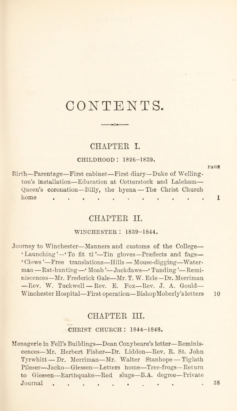 CONTENTS. -•O CHAPTEE 1. CHILDHOOD ; 1826-1839. I-AftB Birth—Parentage—First cabinet—First diary—Duke of Welling- ton’s installation—Education at Ootterstock and Laleham— Queen’s coronation—Billy, the hyena — The Christ Church home CHAPTEE II. WINCHESTEE : 1839-1844. Journey to Winchester—Manners and customs of the College— ‘Launching’—‘To fit ti ’—Tin gloves—Prefects and fags— ‘ Clows ’—Free translations—Hills — Mouse-digging—Water- man— Ptat-hunting—‘ Moab ’—Jackdaws—‘ Funding ’—Remi- niscences—Mr, Frederick Gale—Mr. T. W, Erie—Dr. Merriman —Rev. W. Tuckwell — Rev. E. Fox—Rev. J, A. Gould— Winchester Hospital—First operation—BishopMoberly’s letters 10 CHAPTEE III. CHRIST CHURCH : 1844-1848. Menagerie in Fell’s Buildings—Dean Conybeare’s letter—Reminis- cences—Mr. Herbert Fisher—Dr. Liddon—Rev. R. St. John Tyrwhitt — Dr. Merriman—Mr. Walter Stanhope — Tiglath Pileser—Jacko—Giessen—Letters home—Tree-frogs—Return to Giessen—Earthquake—Red slugs—B.A. degree—Private Journal .38