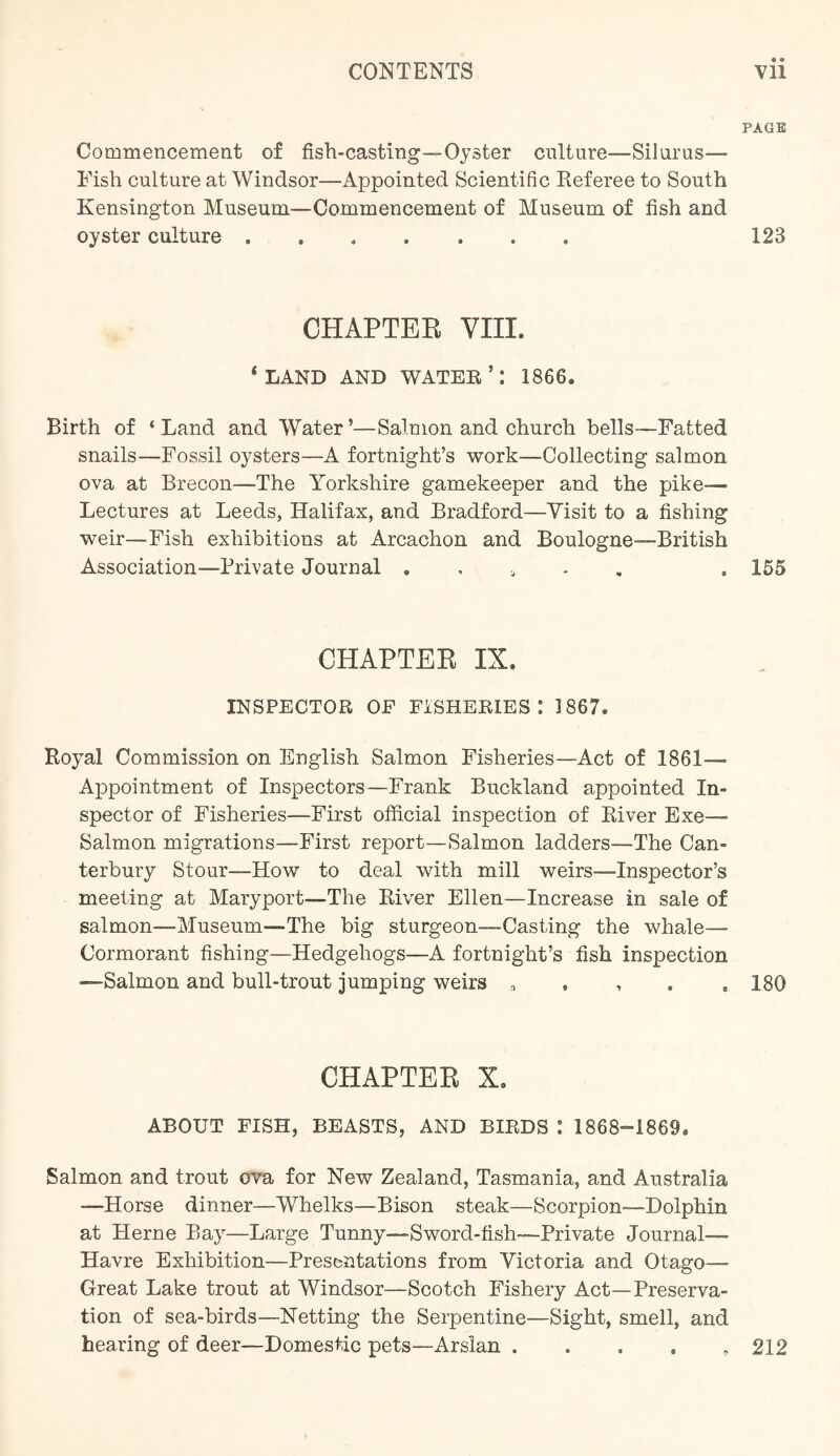 PAGE Commencement of fish-casting—Oyster culture—Silarus— Fish culture at Windsor—Appointed Scientific Referee to South Kensington Museum—Commencement of Museum of fish and oyster culture 123 CHAPTER VIII. ‘LAND AND WATER ’: 1866. Birth of ‘Land and Water’—Salmon and church bells—Fatted snails—Fossil oysters—A fortnight’s work—Collecting salmon ova at Brecon—The Yorkshire gamekeeper and the pike— Lectures at Leeds, Halifax, and Bradford—Visit to a fishing weir—Fish exhibitions at Arcachon and Boulogne—British Association—Private Journal . , ^ , . 155 CHAPTER IX. INSPECTOR OF FISHERIES: 1867. Royal Commission on English Salmon Fisheries—Act of 1861— Appointment of Inspectors—Frank Buckland appointed In- spector of Fisheries—First official inspection of River Exe— Salmon migrations—First report—Salmon ladders—The Can- terbury Stour—How to deal with mill weirs—Inspector’s meeting at Maryport—The River Ellen—Increase in sale of salmon—Museum—The big sturgeon—Casting the whale— Cormorant fishing—Hedgehogs—A fortnight’s fish inspection —Salmon and bull-trout jumping weirs „ , , . ,180 CHAPTER X. ABOUT FISH, BEASTS, AND BIRDS : 1868-1869. Salmon and trout ova for New Zealand, Tasmania, and Australia —Horse dinner—Whelks—Bison steak—Scorpion—Dolphin at Herne Bay—Large Tunny—Sword-fish—Private Journal— Havre Exhibition—Presentations from Victoria and Otago— Great Lake trout at Windsor—Scotch Fishery Act—Preserva- tion of sea-birds—Netting the Serpentine—Sight, smell, and hearing of deer—Domestic pets—Arslan . . . . , 212