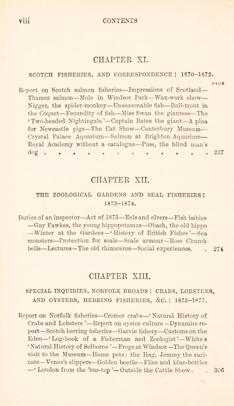 CHAPTER XI. SCOTCH FISHEETES, AND COEEESPONDENCE I 1870-1872. rA.GB Report on Scotch salmon fisheries—Impressions of Scotland— Thames salmon—Mole in Windsor Park—Wax-work show— Nigger, the spider-monkey—Unseasonable fish—Bull-trout in the Coquet—Fecundity of fish—Miss Swan the giantess—The ‘ Two-headed Nightingale ’—Captain Bates the giant—A plea for Newcastle pigs—The Cat Show—Canterbury Museum— Crystal Palace Aquarium—Salmon at Brighton Aquarium— Royal Academy without a catalogue—Puss, the blind man’s dog . 237 CHAPTER XII. THE ZOOLOGICAL GARDENS AND SEAL FISHERIES I 1873-1874. Duties of an inspector—Act of 1873—Eels and elvers—Fish babies —Guy Fawkes, the young hippopotamus—Obash, the old hippo —Winter at the Gardens—‘ History of British Fishes ’—Sea monsters—Protection for seals—Scale armour—Ross Church bells—Lectures—The old rhinoceros—Social experiences. . 274 CHAPTER XIII, SPECIAL INQUIRIES, NORFOLK BROADS : CRABS, LOBSTERS, AND OYSTERS, HERRING FISHERIES, &C. : 1875-1877. Report on Norfolk fisheries—Cromer crabs—‘ Natural History of Crabs and Lobsters ’—Report on o^^ster culture —Dynamite re- port—Scotch herring fisheries—Garvie fishery—Customs on the Eden—‘Log-book of a Fisherman and Zoologist’—Whites ‘ Natural History of Selborne ’—Frogs at Windsor—The Queen’s visit to the Museum—Home pets : the Hag, Jemmy the suri- cate—Venus’s slippers—Golden beetle—Flies and blue-bottles —‘ London from the ’bus-top ’—Outside the Cattle Show . . 300