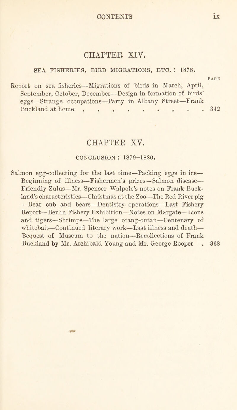 CHAPTER XIV. SEA FISHERIES, BIRD MIGRATIONS, ETC. I 1878. PAGE Report on sea fisheries—Migrations of birds in March, April, September, October, December—Design in formation of birds’ eggs—Strange occupations—Party in Albaoy Street—Frank Buckland at home 342 CHAPTER XV. conclusion: 1879-1880. Salmon egg-collecting for the last time—Packing eggs in ice— Beginning of illness—Fishermen’s prizes —Salmon disease— Friendly Zulus—Mr. Spencer Walpole’s notes on Frank Buck- land’s characteristics—Christmas at the Zoo—The Red River pig —Bear cub and bears—Dentistry operations—Last Fishery Report.—Berlin Fibhery Exhibition—Notes on Margate—Lions and tigers—Shrimps—The large orang-outan—Centenary of ■'vhitebait—Continued literary work—Last illness and death— Bequest of Museum to the nation—Recollections of Frank Buckland by Mr. Archibald Young and Mr. George Rooper , 368