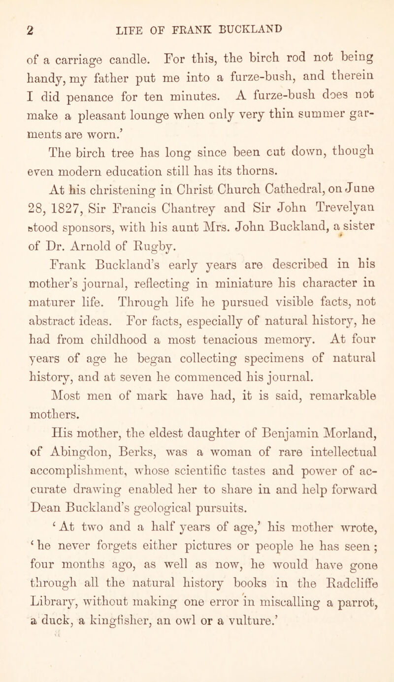 of a carriage candle. For this, the birch rod not being handy, my father put me into a furze-bush, and therein I did penance for ten minutes. A furze-bush does not make a pleasant lounge when only very thin summer gar- ments are worn.’ The birch tree has long since been cut down, though even modern education still has its thorns. At his christening in Christ Church Cathedral, on June 28, 1827, Sir Francis Chantrey and Sir John Trevelyan btood sponsors, with his aunt Mrs. John Buckland, a sister of Dr. Arnold of Fugby. Frank Buckland’s early years are described in his mother’s journal, reflecting in miniature his character in maturer life. Through life he pursued visible facts, not abstract ideas. For facts, especially of natural history, he had from childhood a most tenacious memory. At four years of age he began collecting specimens of natural history, and at seven he commenced his journal. Most men of mark have had, it is said, remarkable mothers. His mother, the eldest daughter of Benjamin Morland, of Abingdon, Berks, was a woman of rare intellectual accomplishment, whose scientific tastes and power of ac- curate drawing enabled her to share in and help forward Dean Buckland’s geological pursuits. ^ At two and a half years of age,’ his mother wrote, ‘ he never forgets either pictures or people he has seen; four months ago, as well as now, he would have gone through all the natural history books in the Eadcliffe Library, without making one error in miscalling a parrot, a duck, a kingfisher, an owl or a vulture.’