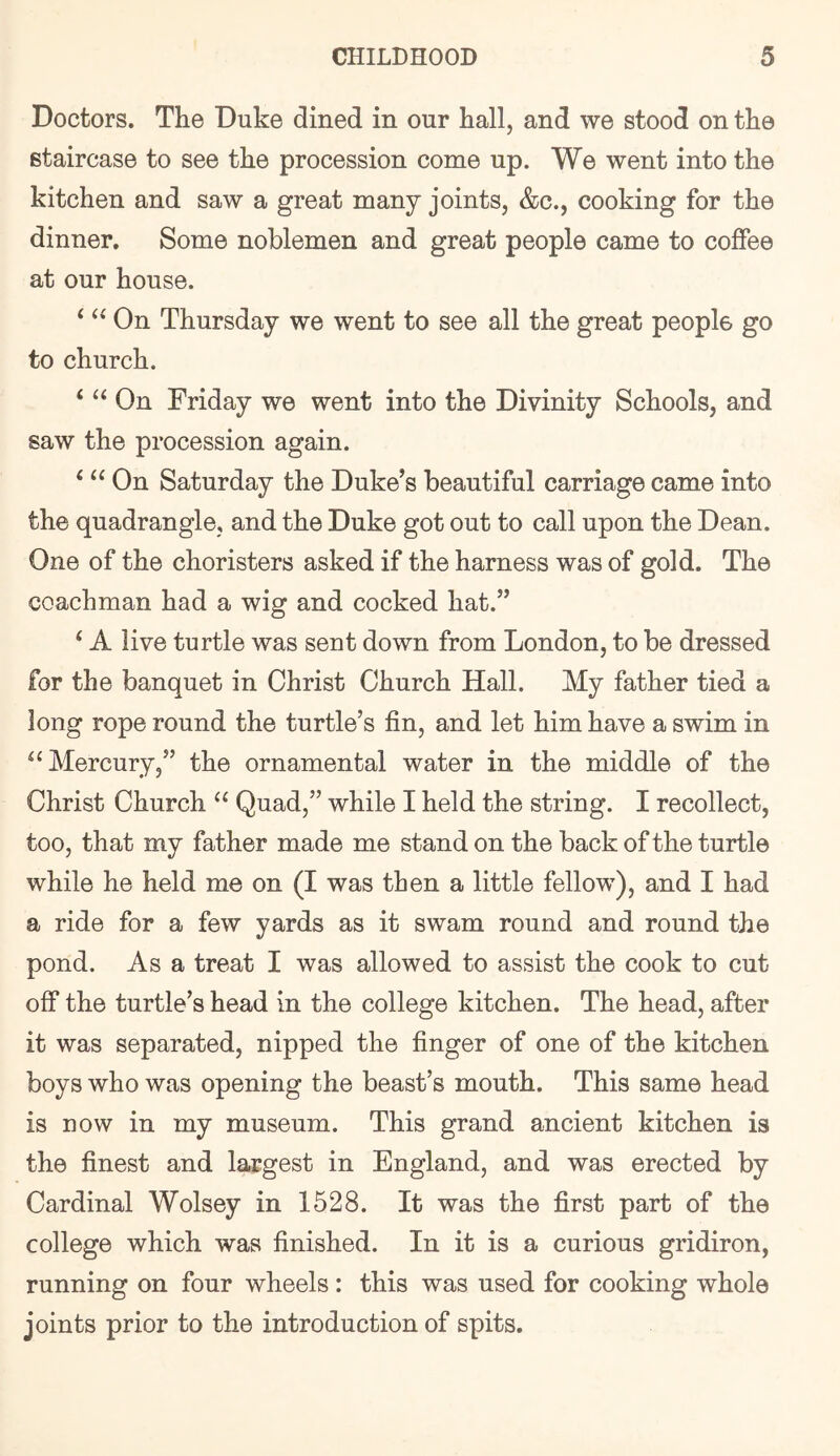 Doctors. The Duke dined in our hall, and we stood on the staircase to see the procession come up. We went into the kitchen and saw a great many joints, &c., cooking for the dinner. Some noblemen and great people came to colFee at our house. ‘ On Thursday we went to see all the great people go to church. ‘ On Friday we went into the Divinity Schools, and saw the procession again. ‘ On Saturday the Duke’s beautiful carriage came into the quadrangle, and the Duke got out to call upon the Dean. One of the choristers asked if the harness was of gold. The coachman had a wig and cocked hat.” ‘ A live turtle was sent down from London, to be dressed for the banquet in Christ Church Hall. My father tied a long rope round the turtle’s fin, and let him have a swim in ^‘Mercury,” the ornamental water in the middle of the Christ Church Quad,” while I held the string. I recollect, too, that my father made me stand on the back of the turtle while he held me on (I was then a little fellow), and I had a ride for a few yards as it swam round and round the pond. As a treat I was allowed to assist the cook to cut olf the turtle’s head in the college kitchen. The head, after it was separated, nipped the finger of one of the kitchen boys who was opening the beast’s mouth. This same head is now in my museum. This grand ancient kitchen is the finest and largest in England, and was erected by Cardinal Wolsey in 1528. It was the first part of the college which was finished. In it is a curious gridiron, running on four wheels : this was used for cooking whole joints prior to the introduction of spits.