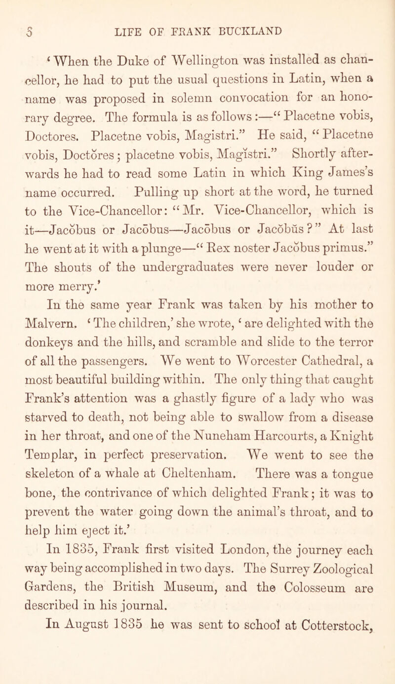 rh ‘When the Duke of Wellington was installed as chan- cellor, he had to put the usual questions in Latin, when a name was proposed in solemn convocation for an hono- rary degree. The formula is as follows:—“Placetne vobis, Doctores. Placetne vobis, Magistri.” He said, “ Placetne vobis, Doctores; placetne vobis, Magistri.” Shortly after- wards he had to read some Latin in which King James’s name occurred. Pulling up short at the word, he turned to the Vice-Chancellor: “Mr. Vice-Chancellor, which is it—Jacobus or Jacobus—Jacobus or Jacobus?” At last he went at it with a plunge—“ Pex noster Jacobus primus.” The shouts of the undergraduates were never louder or more merry.’ In the same year Prank was taken by his mother to Malvern. ‘ The children,’ she wrote, ‘ are delighted with the donkeys and the hills, and scramble and slide to the terror of all the passengers. We went to Worcester Cathedral, a most beautiful building within. The only thing that caught Prank’s attention was a ghastly figure of a lady who was starved to death, not being able to swallow from a disease in her throat, and one of the Nuneham Harcourts, a Knight Templar, in perfect preservation. We went to see the skeleton of a whale at Cheltenham. There was a tongue O bone, the contrivance of which delighted Prank; it was to prevent the water going down the animal’s throat, and to help him eject it.’ In 1835, Prank first visited London, the j’ourney each way being accomplished in two days. The Surrey Zoological Gardens, the British Museum, and the Colosseum are described in his journal. In August 1835 he was sent to school at Cotterstock,