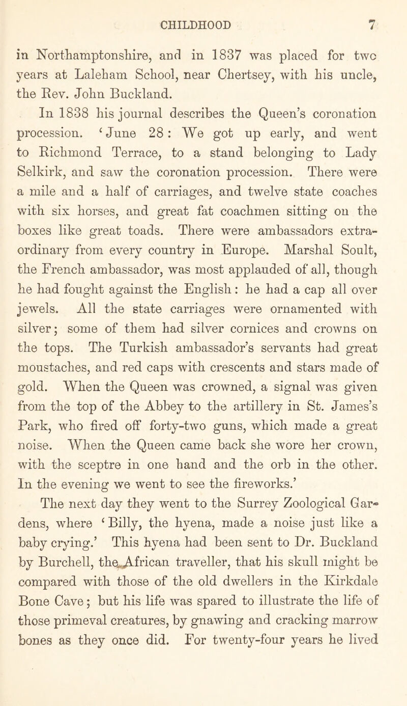 in Northamptonsliire, and in 1837 was placed for two years at Laleham School, near Chertsey, with his uncle, the Rev. John Buckland. In 1838 his journal describes the Queen’s coronation procession. ‘June 28: We got up early, and went to Richmond Terrace, to a stand belonging to Lady Selkirk, and saw the coronation procession. There were a mile and a half of carriages, and twelve state coaches with six horses, and great fat coachmen sitting on the boxes like great toads. There were ambassadors extra- ordinary from every country in Europe. Marshal Soult, the French ambassador, was most applauded of all, though he had fought against the English: he had a cap all over jewels. All the state carriages were ornamented with silver; some of them had silver cornices and crowns on the tops. The Turkish ambassador’s servants had great moustaches, and red caps with crescents and stars made of gold. When the Queen was crowned, a signal was given from the top of the Abbey to the artillery in St. James’s Park, who fired off forty-two guns, which made a great noise. When the Queen came back she wore her crown, with the sceptre in one hand and the orb in the other. In the evening we went to see the fireworks.’ The next day they went to the Surrey Zoological Gar® dens, where ‘ Billy, the hyena, made a noise just like a baby crying.’ This hyena had been sent to Dr. Buckland by Burchell, the.,African traveller, that his skull might be compared with those of the old dwellers in the Kirkdale Bone Cave; but his life was spared to illustrate the life of those primeval creatures, by gnawing and cracking marrow bones as they once did. For twenty-four years he lived