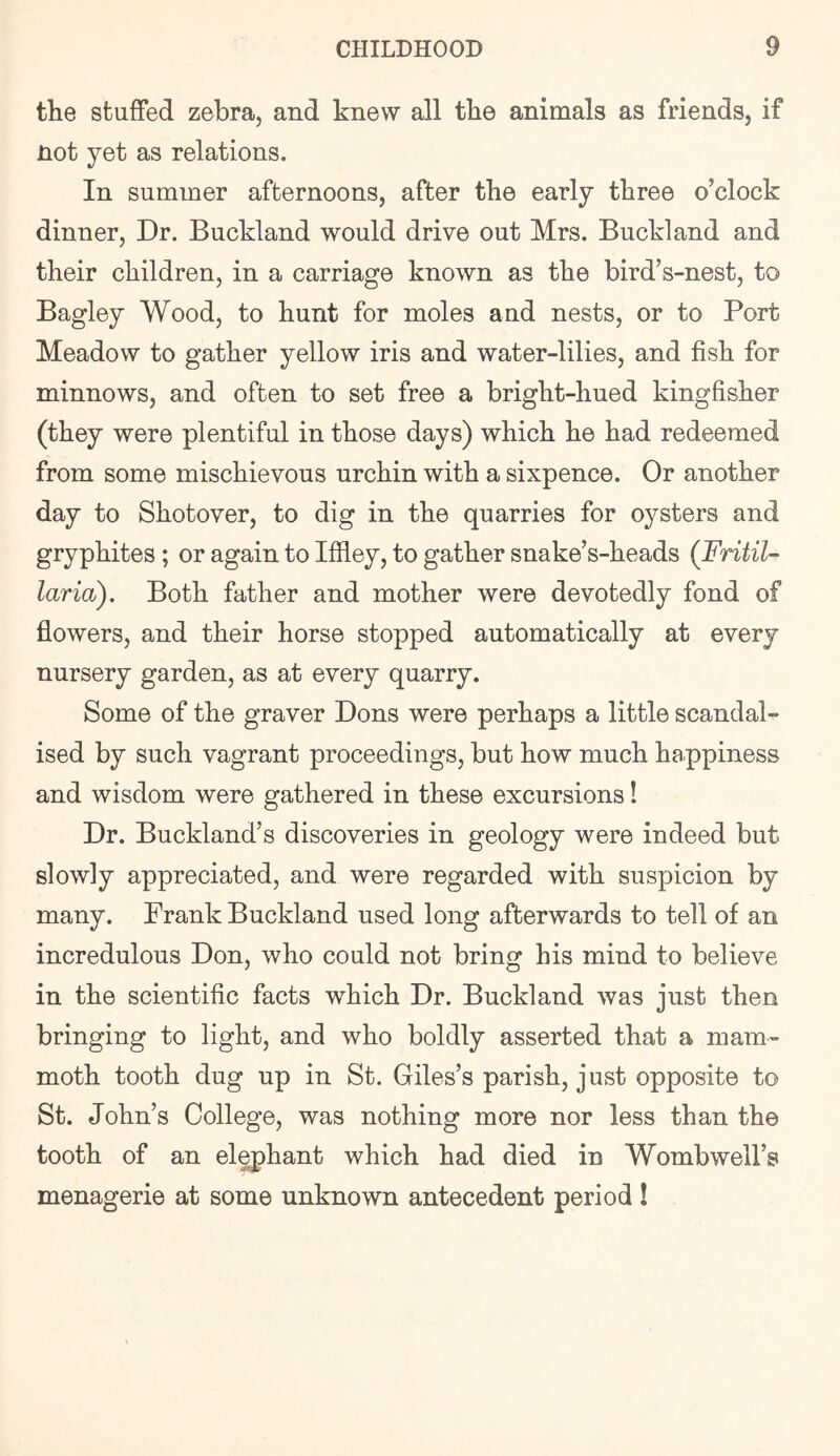 the stuffed zebra, and knew all the animals as friends, if not yet as relations. In summer afternoons, after the early three o’clock dinner. Dr. Buckland would drive out Mrs. Buckland and their children, in a carriage known as the bird’s-nest, to Bagley Wood, to hunt for moles and nests, or to Port Meadow to gather yellow iris and water-lilies, and fish for minnows, and often to set free a bright-hued kingfisher (they were plentiful in those days) which he had redeemed from some mischievous urchin with a sixpence. Or another day to Shot over, to dig in the quarries for oysters and gryphites ; or again to Iffley, to gather snake’s-heads (Fritil- laria). Both father and mother were devotedly fond of flowers, and their horse stopped automatically at every nursery garden, as at every quarry. Some of the graver Dons were perhaps a little scandal- ised by such vagrant proceedings, but how much happiness and wisdom were gathered in these excursions! Dr. Buckland’s discoveries in geology were indeed but slowly appreciated, and were regarded with suspicion by many. Frank Buckland used long afterwards to tell of an incredulous Don, who could not bring his mind to believe in the scientific facts which Dr. Buckland was just then bringing to light, and who boldly asserted that a mam- moth tooth dug up in St. Giles’s parish, just opposite to St. John’s College, was nothing more nor less than the tooth of an el^hant which had died in Womb well’s menagerie at some unknown antecedent period !